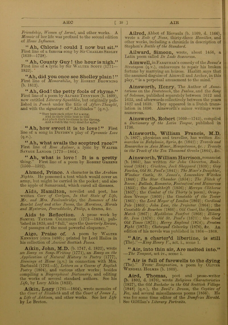 Friendship, Women of Israel, and other works. A Memoir of her life was prefixed to the second edition ■of Home Influence. “ Ah, Chloris ! could I now but sit.” First line of a famous song by Sir Charles Sedley (1639—1728). “ Ah, County Guy! the hour is nigh.” First line of a lyric by Sir Walter Scott (1771— 1832). ' “Ah, did you once see Shelley plain! ” First line of Memorabilia, by Robert Browning (b. 1812). “ Ah, God! the petty fools of rhyme.” First fine of a poem by Alfred Tennyson (b. 1809), now entitled Literary Squabbles, but originally pub- lished in Lunch under the title of After-Thought, and with the signature of “ Alcibiades ” (q.v.). “ They hate each other for a song. And do their little Best to bite And pinch their brothers in the throng, And scratch the very dead for spite.” “ Ah, how sweet it is to love ! ” First line of a song in Dryden’s play of Tyrannic Love (q.v.). “ Ah, what avails the sceptred race!” First line of Rose Aylmer, a lyric by Walter Savage Landor (1775—1864). “ Ah, what is love ! It is a pretty thing.” First line of a poem by Robert Greene (1560—1592). Ahmed, Prince. A character in the Arabian Nights. He possessed a tent which would cover an army, but might be carried in the pocket; and also the apple of Samarcand, which cured all diseases. Aide, Hamilton, novelist and poet, has written Carr of Carl yon, In that State of Life, Mr. and Mrs. Faulconbridge, the Romance of the Scarlet Leaf and other Poems, the Marstons, Morals and Mysteries, Penruddocke, Philip, a drama, &c. Aids to Reflection. A prose work by Samuel Taylor Coleridge (1772—1834), pub- lished in 1825, and “full,” says the Quarterly Revieiv, ‘ of passages of the most powerful eloquence.” Aige, Praise of. A poem by Walter Kennedy (circa 1480)-; printed by Lord Hailes in his collection of Ancient Scottish Poems. Aikin, John, M.D. (b. 1747, d. 1822), wrote .an Essay on Song-Writing (1771), an Essay on the Application of Natural History to Poetry (1777), Evenings at Home (q.v.) in connection with Mrs. Barbauld (1792 —5), Letters on a Course of English Poetry (1804), and various other works; besides compiling a Biographical Dictionary, and editing the works of several standard authors. See his Life, by Lucy Aikin (1823). Aikin, Lucy (1781—1864), wrote memoirs of the Court of Elizabeth and of the Court of James I., a Life of Addison, and other works. See her Life by Le Breton. Ailred, Abbot of Rievaulx (b. 1109, d. 1166), wrote a Rule of Nuns, thirty-three Homilies, and other works, including a chronicle in description of Stephen’s Battle of the Standard. Ailward, Simeon, wrote, about 1456, a Latin poem called De Ludo Sceecorum. Aimwell, inFARQUHAR’s comedy of the Beaux'* Stratagem (q.v.), endeavours to repair his broken fortune by marrying an heiress. Ilazlitt says that the assumed disguise of Aimwell and Archer, in this play, “ is a perpetual amusement to the mind.” Ainsworth, Henry. The Author of Anno- tations on the Pentateuch, the Psalms, and the Song of Solomon, published separately between 1612 and 1623, and afterwards collectively between the years 1627 and 1639. They appeared in a Dutch trans- lation in 1690. Ainsworth’s minor writings were numerous. Ainsworth, Robert (1660—1743), compiled a Dictionary of the Latin Tongue, published in 1736. Ainsworth, William Francis, M.D. (b. 1807), physician and traveller, has written Re- searches in Babylonia, Syria, Sqc. (1842); Travels and Researches in Asia Minor, Mesopotamia, tiqc.; Travels in the Track of the Ten Thousand Greeks (1844), &c. Ainsworth, William Harrison, romancist (b. 1805), has written Sir John Chiverton, Rook- zvood (1834) ; Crichton, Jack Sheppard (1839); Guy Fawkes, Old St. Paul's (1841); The Miser's Daughter, Windsor Castle, St. James's, Lancashire Witches (1848) ; The Star Chamber (1854); The Flitch of Bacon; Ballads, Romantic, Fantastical and Humorous 18551 ; the Spendthrift (1856); Mervyn Clitheroe 1857) ; the Combat of the Thirty (a poem), Oving- dean Grange (1860); the Constable of the Tower (1861); the Lord Mayor of London (1862); Cardinal Pole (1863) ; John Law, the Projector (1864); the Constable cle Bourbon (1866); Old Court, the Spanish Match (1867); Myddleton Pomfret (1868); Hilary St. Ives (1870); Old St. Paul's (1871); the Good Old Times (1873); Merry England (1874); Presto-n Fight (1875); Chet ivynd Calverlcy (1876), &c. An edition of his novels was published in 1864—1868. “ Air, a charter’d libertine, is still (The).”—King Henry Y., act. i., scene 1. “ Air, into thin air, Are melted into.” —The Tempest, act iv., scene 1. “ Air is full of farewells to the dying (The).” Fronv Resignation, a poem by Oliver Wendell Holmes (b. 1S09). Aird, Thomas, poet and prose-writer (b. 1802, d. 1876), wrote Religious Characteristics (1827), the Old Bachelor in the Old Scottish Village (1848) (q.v.), the Devil's Dream, the Captive of Fez, and several miscellaneous poems (1856). He was for some time editor of the Dumfries Herald. See Gilfillan’s Literary Portraits.