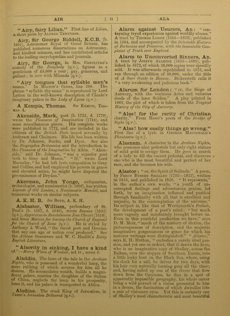 “ Airy, fairy Lilian.” First line of Lilian, a short poem by Alfred Tennyson. Airy, Sir George Biddell, K.C.B. (b. 1801), Astronomer Royal of Great Britain, has published numerous dissertations on Astronomy, and kindred sciences, and has contributed articles to the leading encyclopaedias and journals. Airy, Sir George, in Mrs. Centlivke’s comedy of the Busybody (q.v.), figures as a gentleman of £4,000 a year; gay, generous, and gallant; in love -with Miranda (q.v.). “Airy tongues that syllable men’s names.” In Milton’s Comtes, line 208. The phrase “ syllable thy name” is reproduced by Lord Lytton in the well-known description of Claude’s imaginary palace in the Lady of Lyons (q.v.). A Kempis, Thomas. See Kempis, Tho- mas A. Akenside, Mark, poet (b. 1721, d. 1770), wrote the Pleasures of Imagination (1744), and some miscellaneous pieces. His complete works were published in 1772, and are included in the editions of the British Poets issued severally by Anderson and Chalmers. His life has been written by Dr. Johnson, Bucke, and Dyce. See also the Biographia Britannica and the introduction to the Pleasures of the Imagination by Aikin. “ Aken- side,” said Dr. Johnson, “ was a superior poet both to Gray and Mason.” “ If,” wrote Lord Macaulay, “ he had left lyric composition to Gray and Collins, and had employed his powers in grave and elevated satire, he might have disputed the pre-eminence of Dryden.” Akerman, John Yonge, antiquarian, archmologist, and numismatist (b. 1806), has written Legends of Old London, a Numismatic Manual, and numerous works on similar subjects. A. K. H. B. See Boyd, A. K. H. Alabaster, William, prebendary of St. Paul’s (b. 1567, d. 1640), wrote Roxana (1632) (q.\\), Apparatus in Rcvelationem Jesu Christi (1610), and Seven Motives for leaving the Church of England for the Church of Rome (q.v.). He is styled by Anthony ii Wood, “ the rarest poet and Grecian that any one age or nation ever produced.” See the Athena; Oxonienses and W. C. Hazlitt’s Early English Literature. “Alacrity in sinking, I have a kind ”—Merry Wives of Windsor, act iv., scene 5. Aladdin. The hero of the tale in tlio Arabian Nights, who is possessed of a wonderful lamp, the mere nibbing of which secures for him all ho desires. He accumulates wealth, builds a magni- ficent palace, marries the daughter of the Sultan of China, neglects the lamp in his prosperity, loses it, and his palace is transported to Africa. Aladine. The cruel King of Jerusalem, in Tasso's Jerusalem Delivered (q.v.). Alarm against Usurers, An: “ con- taining tryed experiences against worldly abuses.’’ A tract by Thomas Lodge (1555—1625), published in 1584, and accompanied by the Delectable Historic of Eorbonius and Prisceria, with the lamentable Com- plaint of Truth over England. Alarm to Unconverted Sinners, An. A tract by Joseph Alleine (1633—1688), pub- lished in 1672, of which 20,000 copies were speedily sold. It was afterwards republished in 1675, and ran through an edition of 50,000, under the title of A Sure Guide to Heaven. Bickersteth calls it “ a very awakening and judicious book.” Alarum for London: “ or, the Siege of Antwerp, with the ventrous Actes and valorous deeds of the lame Soldier.” A play printed in 1602, the plot of which is taken from the Tragical History of the City of Antwerp. “ Alas! for the rarity of Christian charity.” From Hood’s poem of the Bridge of Sighs (q.v.). “ Alas! how easily things go wrong.” First line of a lyric in George Macdonald’s Phantastes (q.v.). Alasnam. A character in the Arabian Nights, who possesses nine pedestals but only eight statues of solid gold to occupy them. He goes in search of a lady to fill the vacant pedestal, and discovers r one who is the most beautiful and perfect of her race, and she becomes his wife. Alastor : “ or, the Spirit of Solitude.” A poem, by Percy Bysshe Shelley (1792—1822), written in 1815, and published in 1816. “ It represents,” in the author’s own words, “ a youth of un- corrupted feelings and adventurous genius, led forth, by an imagination inflamed and purified through familiarity with all that is excellent and majestic, to the contemplation of the universe.” Its subject is, like that of Wordsworth’s Prelude, the development of a poet’s mind; “ but much more vaguely and indefinitely brought before us. Even in this youthful production we have,” says D. M. Moir, “ much of the mastery of diction, the picturesqueness of description, and the majestic imaginative gorgeousness or grace for which his maturer writings were distinguished.” “ Alastor,” says R. H. Hutton, “ embodies a purely ideal pas- sion, and yet one so ardent, that it draws the hero, who is an imaginative copy of Shelley, across the Balkan, over the steppes of Southern Russia, into a little leaky boat on the Black Sea, where, using his cloak for a sail, lie drives for two days, with his hair very naturally turning grey all the time; and, having sailed up one of the rivers that flow down from the Caucasus, he dies in a spot of apparently impossible geography, his whole career being a wild pursuit of a vision presented to him in a dream, the fascination of which dwindles into a pair of visionary eyes. Yet this is certainly one of Shelley's most characteristic and most beautiful