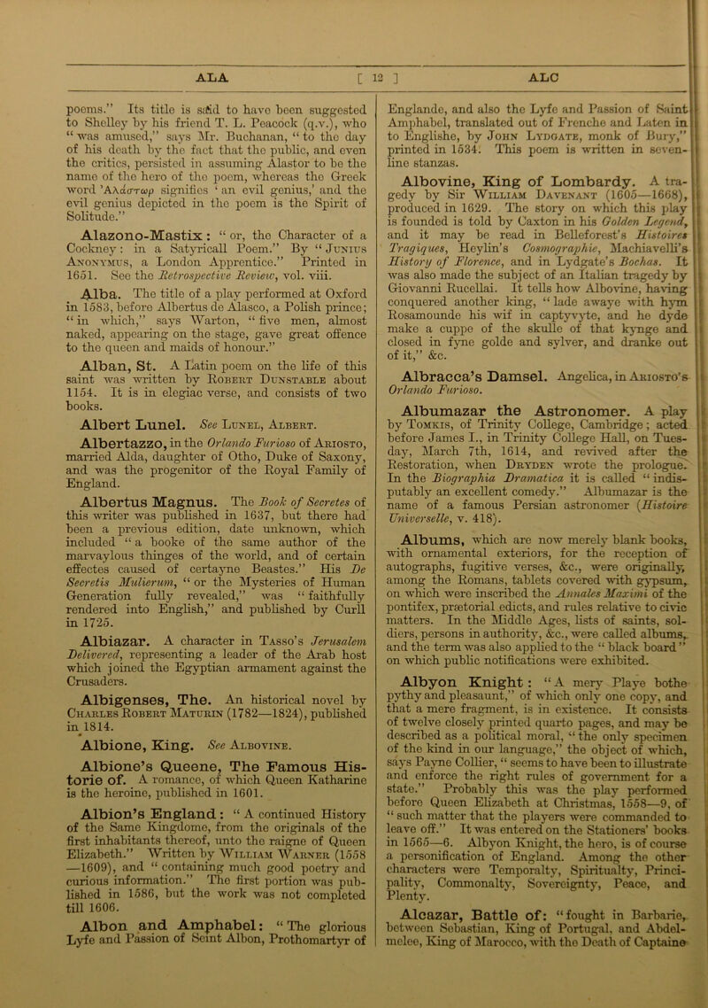 poems.” Its title is ssffid to have been suggested to Shelley by his friend T. L. Peacock (q.v.), who “ was amused,” says Mr. Buchanan, “ to the day of his death by the fact that the public, and even the critics, persisted in assuming Alastor to he the name of the hero of the poem, whereas the Greek word ’AAacrTcop signifies ‘ an evil genius,’ and the evil genius depicted in the poem is tho Spirit of Solitude.” Alazono-Mastix : “ or, tho Character of a Cockney: in a Satyricall Poem.” By “ Junius Anonymus, a London Apprentice.” Printed in 1651. See the Retrospective Review, vol. viii. Alba. The title of a play performed at Oxford in 1583, before Alhertus de Alasco, a Polish prince; “ in which,” says AVarton, “ five men, almost naked, appearing on the stage, gave great offence to the queen and maids of honour.” Alban, St. A Latin poem on the life of this saint was written by Robert Dunstable about 1154. It is in elegiac verse, and consists of two books. Albert Lnnel. Sec Lunel, Albert. Albertazzo, in the Orlando Furioso of Ariosto, married Alda, daughter of Otho, Duke of Saxony, and was the progenitor of the Royal Family of England. Albertus Magnus. The Book of Secretes of this writer was published in 1637, but there had been a previous edition, date unknown, which included “ a booke of the same author of the marvaylous thinges of the world, and of certain effectes caused of certayne Beastes.” His Re Seeretis Mulierum, “ or the Mysteries of Human Generation fully revealed,” was “ faithfully rendered into English,” and published by Curll in 1725. Albiazar. A character in Tasso’s Jerusalem Delivered, representing a leader of the Arab host which joined the Egyptian armament against the Crusaders. Albigenses, The. An historical novel by Charles Robert Maturin (1782—1824), published in 1814. Albione, King. See Albovine. Albione’s Queene, The Famous His- torie of. A romance, of which Queen Katharine is tho heroine, published in 1601. Albion’s England : “ A continued History of the Same Kingdome, from the originals of the first inhabitants thereof, unto tho raigne of Queen Elizabeth.” Written by William Warner (1558 —1609), and “ containing much good poetry and curious information.” The first portion was pub- lished in 1586, but the work was not completed till 1606. Alb on and Amphabel: “The glorious Lyfe and Passion of Semt Albon, Prothomartyr of Englande, and also the Lyfe and Passion of Saint Amphabel, translated out of Frenche and Laten in. to Englishe, by John Lydgate, monk of Bury,” printed in 1534. This poem is written in seven- line stanzas. Albovine, King of Lombardy. A tra- gedy by Sir William Davenant (1605—1668), produced in 1629. The story on which this play j is founded is told by Caxton in his Golden Legendt jj and it may be read in Belleforest’s FListoires ( Tragiques, Heylin’s Cosmographie, Machiavelli’s History of Florence, and in Lydgate’s Rochas. It was also made the subject of an Italian tragedy by Giovanni Rucellai. It tells how Albovine, having conquered another king, “ lade awaye with hym Rosamounde his wif in captyvyte, and he dyde make a cuppe of the skullo of that kynge and i closed in fyne golde and sylver, and dranke out of it,” &c. Albracca’s Damsel. Angelica, in Ariosto’s Orlando Furioso. Albumazar the Astronomer. A play by Tomkis, of Trinity College, Cambridge; acted before James I., in Trinity College Hall, on Tues- day, March 7th, 1614, and revived after the Restoration, when Dryden wrote the prologue. In the Riographia Rramatica it is called “ indis- putably an excellent comedy.” Albumazar is the name of a famous Persian astronomer (Uistoire Universelle, v. 418). Albums, which are now merely blank books, with ornamental exteriors, for the reception of autographs, fugitive verses, &c., were originally, among the Romans, tablets covered with gypsum, on which were inscribed the Annales Maxima of the pontif ex, prsetorial edicts, and rules relative to civic matters. In the Middle Ages, lists of saints, sol- diers, persons in authority, &c., were called albums,, and the term was also applied to the “ black board ” on which public notifications were exhibited. Albyon Knight : “ A mery Playe bothe pythy and pleasaunt,” of which only one copy, and that a mere fragment, is in existence. It consists of twelve closely printed quarto pages, and may be described as a political moral, “ the only specimen of the kind in our language,” the object of which, says Payne Collier, “ seems to have been to illustrate and enforce the right rules of government for a state.” Probably this was the play performed before Queen Elizabeth at Christmas, 1558—9, of “ such matter that the players were commanded to leave off.” It was entered on the Stationers’ books in 1565—6. Albyon Knight, the hero, is of course a personification of England. Among the other characters were Temporalty, Spiritualty, Princi- pality, Commonalty, Sovereignty, Peace, and Plenty. Alcazar, Battle of: “fought in Barbarie, betweon Sebastian, King of Portugal, and Abdel- mclee, King of Marocco, with tho Death of Captaine