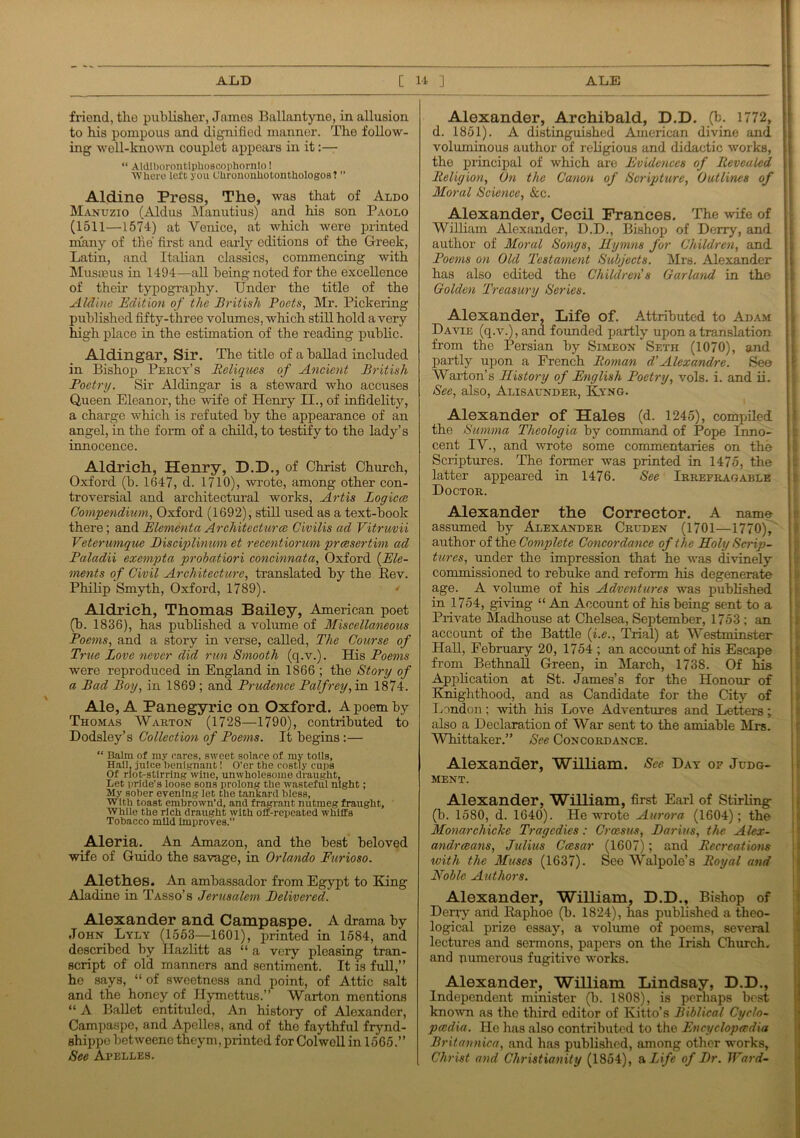 Alexander, Archibald, D.D. (b. 1772, [ d. 1851). A distinguished American divine and friend, the publisher, James Ballantyne, in allusion to his pompous and dignified manner. The follow- ing well-known couplet appears in it:— “ Aldiborontiphoscophornlo! Where left you OhrononbotontUologos ? ” Aldine Press, The, was that of Aldo Manuzio (Aldus Manutius) and his son Paolo (1511—1574) at Venice, at which were printed many of the first and early editions of the Greek, Latin, and Italian classics, commencing with Musaaus in 1494—all being noted for the excellence of their typography. Under the title of the Aldine Edition of the British Poets, Mr. Pickering published fifty-three volumes, which still hold a very high place in the estimation of the reading public. Aldingar, Sir. The title of a ballad included in Bishop Percy’s Beliques of Ancient British Poetry. Sir Aldingar is a steward who accuses Queen Eleanor, the wife of Henry II., of infidelity, a charge which is refuted by the appearance of an angel, in the form of a child, to testify to the lady’s innocence. Aldrich, Henry, D.D., of Christ Church, Oxford (b. 1647, d. 1710), wrote, among other con- troversial and architectural works, Artis Logiccs Compendium, Oxford (1692), still used as a text-book there ; and Elementa Architecture Civilis ad Vitruvii Veterumque Bisciplinmn et recentiorum preesertim ad Paladii exempta probatiori concinnata, Oxford (Ele- ments of Civil Architecture, translated by the Rev. Philip Smyth, Oxford, 1789). ' Aldrich, Thomas Bailey, American poet (b. 1836), has published a volume of Miscellaneous Poems, and a story in verse, called, The Course of True Love never did run Smooth (q.v.). His Poems were reproduced in England in 1866 ; the Story of a Bad Boy, in 1869 ; and Prudence Palfrey, in 1874. Ale, A Panegyric on Oxford. A poem by Thomas Warton (1728—1790), contributed to Dodsley’s Collection of Poems. It begins:— “ Balm of my cares, sweet solace of my toils. Hail, juice benignant! O’er the costly cups Of riot-stirring wine, unwholesome draught. Let pride's loose sons prolong the wasteful night; My sober evening let the tankard bless. With toast embrown’d, and fragrant nutmeg fraught. While the rich draught with oft-repeated whiffs Tobacco mild Improves.” Aleria. An Amazon, and the best beloved wife of Guido the savage, in Orlando Furioso. Alethes. An ambassador from Egypt to King Aladine in Tasso’s Jerusalem Delivered. Alexander and Campaspe. A drama by John Lyly (1553—1601), printed in 1584, and described by Hazlitt as “ a very pleasing tran- script of old manners and sentiment. It is full,” he says, “ of sweetness and point, of Attic salt and the honey of Ilymettus.” Warton mentions “ A Ballet entituled, An history of Alexander, Campaspe, and Apelles, and of the faythful frynd- shippe betweene theym, printed for Colwell in 1565.” See Apelles. voluminous author of religious and didactic works, the principal of which are Evidences of Revealed Religion, On the Canon of Scripture, Outlines of Moral Science, See. Alexander, Cecil Frances. The wife of William Alexander, D.D., Bishop of Derry, and author of Moral Songs, Hymns for Children, and Poems on Old Testament Subjects. Mrs. Alexander has also edited the Children's Garland in the Golden Treasury Series. Alexander, Life of. Attributed to Adam Davie (q.v.), and founded partly upon a translation from the Persian by Simeon Seth (1070), and partly upon a French Roman d'Alexandre. See Warton’s History of English Poetry, vols. i. and ii. See, also, Alisaunder, Kyng. Alexander of Hales (d. 1245), compiled the Summa Theologia by command of Pope Inno- cent IV., and wrote some commentaries on the Scriptures. The former was printed in 1475, the latter appeared in 1476. See Irrefragable Doctor. Alexander the Corrector. A name assumed by Alexander Cruden (1701—1770), author of the Complete Concordance of the Holy Scrip- tures, under the impression that he was divinely commissioned to rebuke and reform his degenerate age. A volume of his Adventures was published in 1754, giving “ An Account of his being sent to a Private Madhouse at Chelsea, September, 1753; an account of the Battle (i.e., Trial) at Westminster Hall, February 20, 1754 ; an account of his Escape from Bethnal! Green, in March, 1738. Of his Application at St. James’s for the Honour of Knighthood, and as Candidate for the City of London; with his Love Adventures and Letters; also a Declaration of War sent to the amiable Mrs. Whittaker.” See Concordance. Alexander, William. See Day of Judg- ment. Alexander, William, first Earl of Stirling (b. 1580, d. 1640). He wrote Aurora (1604); the Monarchicke Tragedies: Croesus, Darius, the Alex- andrians, Julius Caesar (1607); and Recreations with the Muses (1637). See Walpole’s Royal and Noble Authors. Alexander, William, D.D., Bishop of Derry and Raphoe (b. 1824), has published a theo- logical prize essay, a volume of poems, several lectures and sermons, papers on the Irish Church, and numerous fugitive works. Alexander, William Lindsay, D.D., Independent minister (b. 1808), is perhaps best known as the third editor of Kitto’s Biblical Cyclo- paedia. He has also contributed to the Encyclopedia Britannica, and has published, among other works, Christ and Christianity (1854), a Life of Dr. Ward-