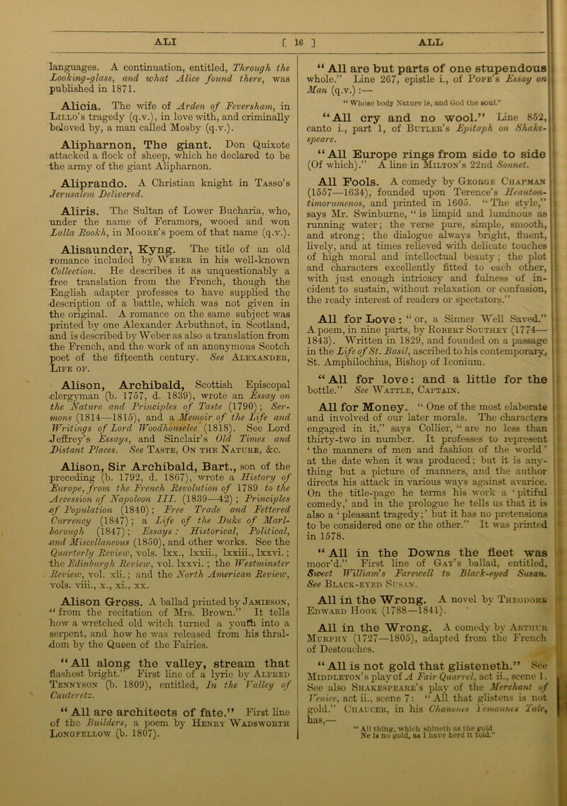 languages. A continuation, entitled, Through the Looking-glass, and what Alice found there, was published in 1871. Alicia. The wife of Arden of Feversham, in Lillo’s tragedy (q.v.), in love with, and criminally beloved by, a man called Mosby (q.v.). Alipharnon, The giant. Don Quixote attacked a flock of sheep, which he declared to be the army of the giant Alipharnon. Aliprando. A Christian knight in Tasso’s Jerusalem Delivered. Aliris. The Sultan of Lower Bucharia, who, under the name of Feramors, wooed and won Lalla Rookh, in Moore’s poem of that name (q.v.). Alisaunder, Kyng. The title of an old romance included by Weber in his well-known Collection. He describes it as unquestionably a free translation from the French, though the English adapter professes to have supplied the description of a battle, which was not given in the original. A romance on the same subject was printed by one Alexander Ai’buthnot, in Scotland, and is described by Weber as also a translation from the French, and the work of an anonymous Scotch poet of the fifteenth century. See Alexander, Life of. Alison, Archibald, Scottish Episcopal ■clergyman (b. 1757, d. 1839), wrote an Essay on the Nature and Principles of Taste (1790); Ser- mons (1814—1815), and a Memoir of the Life and Writings of Lord Woodhouselee (1818). See Lord Jeffrey’s Essays, and Sinclair’s Old Times and Distant Places. See Taste, On the Nature, &c. Alison, Sir Archibald, Bart., son of the preceding (b. 1792, d. 1867), wrote a History of Europe, from the French Revolution of 1789 to the Accession of Napoleon III. (1839—42) ; Principles of Population (1840); Free Trade and Fettered Currency (1847); a Life of the Duke of Marl- lorough (1847); Essays : Historical, Political, and Miscellaneous (1850), and other works. See the Quarterly Review, vols. lxx., lxxii., lxxiii., lxxvi.; the Edinburgh Review, vol. lxxvi.; the Westminster Review', vol. xli.; and the North American Review, vols. viii., x., xi., xx. Alison Gross. A ballad printed by Jamieson, xt from the recitation of Mrs. Brown.” It tells how a wretched old witch turned a youth into a serpent, and how he was released from his thral- dom by the Queen of the Fairies. “All along the valley, stream that flashest bright.” First lino of a lyric bv Alfred Tennyson (b. 1809), entitled, In the Valley of Cauterctz. “ All are architects of fate.” First line of the Builders, a poem by Henry Wadsworth Longfellow (b. 1807). “ All are but parts of one stupendous j. whole.” Line 267, epistle i., of Pope’s Essay on ii Man (q.v.):— “ Whose body Nature is, and God the souL” “All cry and no wool.” Line 852, ; canto i., part 1, of Butler’s Epitaph on Shake- \ spearc. “AH Europe rings from side to side (Of which).” A line in Milton’s 22nd Sonnet. All Pools. A comedy by George Chapman (1557—1634), founded upon Terence’s Heautan- > timorumenos, and printed in 1605. “The style,” :} says Mr. Swinburne, “ is limpid and luminous as ; running water; the verse pure, simple, smooth, and strong; the dialogue always bright, fluent, ; lively, and at times relieved with delicate touches , of high moral and intellectual beauty ; the plot : and characters excellently fitted to each other, with just enough intricacy and fulness of in- cident to sustain, without relaxation or confusion, the ready interest of readers or spectators.” All for Love : “ or, a Sinner Well Saved.” A poem, in nine parts, by Robert Southey (1774— 1843). Written in 1829, and founded on a passage in the Life of St. Basil, ascribed to his contemporary, St. Amphilochius, Bishop of Iconium. “ All for love: and a little for the bottle.” See Wattle, Captain. All for Money. “ One of the most elaborate and involved of our later morals. The characters engaged in it,” says Collier, “ are no less than thirty-two in number. It professes to represent j ‘ the manners of men and fashion of the world ’ | at the date when it was produced; but it is any- thing but a picture of manners, and the author directs his attack in various ways against avarice. On the title-page he terms his work a ‘pitiful comedy,’ and in the prologue he tells us that it is j also a ‘ pleasant tragedy;’ but it has no pretensions to be considered one or the other.” It was printed ' in 1578. “ AH in the Downs the fleet was moor’d.” First line of Gay’s ballad, entitled, j Sweet William's Farewell to Black-eyed Susan. See Black-eyed Susan. All in the Wrong. A novel by Theodore Edward Hook (1788—1841). All in the Wrong. A comedy by Arthur Murphy- (1727—1805), adapted from the French of Destouehes. “ All is not gold that glisteneth.” See Middleton’s play of A Fair Quarrel, act ii., scene 1. . See also Shakespeare’s play of the Merchant of Venice, act ii.. scene 7: “ All that glistens is not gold.” Chaucer, in his Chanones Yemanms Tale, has,— “ All thing, which shlneth ns the gold Ne lit no gold, tu 1 have herd It told.”