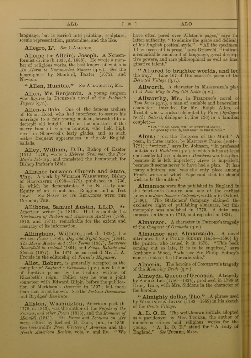 _______—— — —— ——  [I ALL [ 18 1 ALO language, but is carried into painting, sculpture, scenic representation, pantomime, and the like. Allegro, L\ See L’Allegro. Alleine (or Allein), Joseph. A Noncon- formist divine (b. 1633, d. 1688). He wrote a num- ber of religious works, the best known of which is An Alarm to Unconverted Sinners (q.v.). See the biographies by Stanford, Baxter (1672), and Newton. “ Allen, Humble.” See Allworthy, Mr. Allen, Mr. Benjamin. A young surgeon who figures in Dickens’s novel of the Pickwick Papers (q.v.). Allen-a-Dale. One of the famous archers of Robin Hood, who had interfered to secure his marriage to a fair young maiden, betrothed to a decrepit old knight. He is the minstrel of the merry band of venison-hunters, who held high revel in Sherwood’s leafy glades, and as such makes frequent appearances in the old English ballads. Alley, William, D.D., Bishop of Exeter (1512—1570), wrote a Hebrew Grammar, the Poor Mans Library, and translated the Pentateuch for Bishop Parker’s Bible. Alliance between Church and State, The. A work by William Warburton, Bishop of Gloucester (1698—1779), published in 1736, in which he demonstrates “ the Necessity and Equity of an Established Religion and a Test Law.” See State in its Relations with the Church, The. Allibone, Samuel Austin, LL.D. An American writer (b. 1816). He has published a Dictionary of British and American Authors (1858, 1870, and 1871), remarkable for the extent and accuracy of its information. Allingham, William, poet (b. 1828), has written Poems (1850), Day and Night Songs (1854), The Music Master and other Poems (1857), Laurence Bloomfield in Lreland (1864), and Songs, Ballads and Stories (1877). In 1874 he succeeded Mr. J. A. Froude in the editorship of Fraser's Magazine. AHot, Robert, ia generally accepted as the compiler of England’s Parnassus (q.v.), a collection of fugitive poems by the leading writers of Elizabeth’s reign. Collier says he was a joint sonneteer with Edward Gilpin before the publica- tion of Markham’s Devereux in 1597; but more than that is not known. See the Poetical Decameron and Brydges’ Bestituta. Allston, Washington, American poet (b. 1779, d. 1843), was the author of the Sylphs of the Seasons, and other Poems (1813), and the Romance of Monaldi (1841). His Poems and Lectures on Art were edited by Richard H. Dana, jun., in 1850. See Griswold’s Prose Writers of America, and the North American Review, vols. v. and liv. “ We have often pored over Allston’s pages,” says th [ latter authority, “ to admire the grace and delicac; j of his English poetical style.” “All the specimen I I have seen of his prose,” says Griswold, “ indicat \ a remarkable command of language, great descrip 11 tive powers, and rare philosophical as well as ima I ginative talent.” “ Allured to brighter worlds, and led the way.” Line 167 of Goldsmith’s poem of th i Deserted Village (q.v.). Allworth. A character in Massinger’s plaj 1 of A New Way to Pay Old Debts (q.v.). Allworthy, Mr., in Fielding’s novel o f Tom Jones (q.v.), a man of amiable and benevolen ) character; intended for Mr. Ralph Allen, o j Bristol, who was also celebrated by Pope (Epilogw | to the Satires, dialogue i., line 136) in a familial i couplet:— “Let humble Allen, with an awkward shame. Do good by stealth, and blush to and It fame.” Alma: “or, the Progress of the Mind.” A poem, in three cantos, by Matthew Prior (1664— 1721); “written,” says Dr. Johnson, “in professed! imitation of LLudibras (q.v.), to which it has at least one accidental resemblance: LLudibras wants a plan, because it is left imperfect; Alma is imperfect, because it seems never to have had a plan. It has many admirers, and was the only piece among Prior’s works of which Pope said that he should wish to be the author.” Almanacs were first published in England in the fourteenth century, and one of the earliest known is John Sower's Calendar, written in Oxford, (1380). The Stationers’ Company claimed the exclusive right of publishing almanacs, but this monopoly was abolished in 1779. A duty was imposed on them in 1710, and repealed in 1834. Almanzor. A character in Dryden’s tragedy of the Conquest of Granada (q.v.). Almanzor and Almanzaida. A novel! attributed to Sir Philip Sidney (1554—1586) by ; the printer, who issued it in 1678. “ This book coming out so late, it is to be enquired,” says Anthony a Wood, “whether Sir Philip Sidney’s name is not set to it for sale-sake.” Alrneria. The heroine of Congreve’s tragedy of the Mourning Bride (q.v.). Almeyda, Queen of Grenada. A tragedy by Sophia Lee (1750—1824), produced in 1796 at Drury Lane, with Mrs. Siddons in the character of the heroine. “ Almighty dollar, The.” A phrase used by Washington Irving (1783—1859) in his sketch of the Creole Village. A. L. O. E. The well-known initials, adopted as a pseudonym by Miss Tucker, the author of numerous stories and religious works for the young. “A. L. O. E.” stand for “A Lady of England.” Sec Tucker, Miss.
