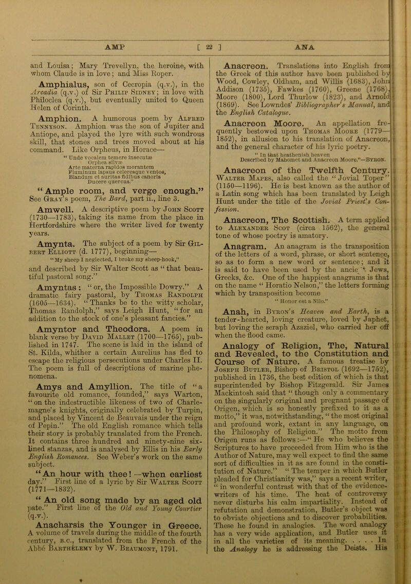 and Louisa; Mary Trevellyn, the heroine, with whom Claude is in love; and Miss Roper. Amphialus, son of Cecropia (q.v.), in the Arcadia (q.v.) of Sir Philip Sidney; in love with Philoclea (q.v.), hut eventually united to Queen Helen of Corinth. Amphion. A humorous poem by Alfred Tennyson. Amphion was the son of Jupiter and Antiope, and played the lyre with such wondrous skill, that stones and trees moved about at his command. Like Orpheus, in Horace— “ TJnde vocalem temere lnsecut® Orphea sllvse Arte materna rapidos morantem Fluminum lapsus celeresque ventos, Blandum et auritas fldlbus canorls Ducere quercus.” “Ample room, and verge enough.” See Gray’s poem, The Bard, part ii., line 3. Amwell. A descriptive poem by John Scott (1730—1783), taking its name from the place in Hertfordshire where the writer lived for twenty years. Amynta. The subject of a poem by Sir Gil- bert Elliott (d. 1777), beginning— “My sheep I neglected, I broke my sheep-hook,” and described by Sir Walter Scott as “ that beau- tiful pastoral song.” Amynta.fi : “ or, the Impossible Dowry.” A dramatic fairy pastoral, by Thomas Randolph (1605—1634). “Thanks be to the witty scholar, Thomas Randolph,” says Leigh Hunt, “for an addition to the stock of one’s pleasant fancies.” Amyntor and Theodora. A poem in blank verse by David Mallet (1700—1765), pub- lished in 1747- The scene is laid in the island of St. Kilda, whither a certain Aurelius has fled to escape the religious persecutions under Charles II. The poem is full of descriptions of marine phe- nomena. Amys and Amyllion. The title of “a favourite old romance, founded,” says Warton, “ on the indestructible likeness of two of Charle- magne’s knights, originally celebrated by Turpin, and placed by Vincent de Beauvais under the reign of Pepin.” The old English romance which tells their story is probably translated from the French. It contains three hundred and ninety-nine six- lined stanzas, and is analysed by Ellis in his Early English Romances. See Weber’s work on the same subject. “An hour with thee! —when earliest day.” First line of a lyric by Sir Walter Scott (1771—1832). “ An old song made by an aged old pate.” First line of the Old and Young Courtier (q.v.). Anacharsis the Younger in Greece. A volume of travels during the middle of the fourth century, b.c., translated from the French of the Abbe Barthelemy by W. Beaumont, 1791. Anacreon. Translations into English froid the Greek of this author have been published by [ Wood, Cowley, Oldham, and Willis (1683), JolnR Addison (1735), Fawkes (1760), Greene (1768)J; Moore (1800), Lord Thurlow (1823), and Araol(J|' (1869). See Lowndes’ Bibliographer's Manual, andj, the English Catalogue. Anacreon Moore. An appellation fre-h quently bestowed upon Thomas Moore (1779—j 1852), in allusion to his translation of Anacreon,! and the general character of his lyric poetry. “ In that heathenish heaven Described by Mahomet and Anacreon Moore.”—Byron. Anacreon of the Twelfth Century. Walter Mapes, also called the “Jovial Toper”i (1150—1196). He is best known as the author of j a Latin song which has been translated by Leigh j Hunt under the title of the Jovial Friest's Con- \ fession. Anacreon, The Scottish. A term applied to Alexander Scot (circa 1562), the general;: tone of whose poetry is amatory. Anagram. An anagram is the transposition of the letters of a word, phrase, or short sentence, j ! so as to form a new word or sentence; and it is said to have been used by the ancieW Jews, Greeks, &c. One of the happiest anagrams is that on the name “ Horatio Nelson,” the letters forming which by transposition become “ Honor est a Nilo.” Anah, in Byron’s Heaven and Earth, is a tender-hearted, loving creature, loved by Japhet, but loving the seraph Azaziel, who carried her off when the flood came. Analogy of Religion, The, Natural and Revealed, to the Constitution and Course of Nature. A famous treatise by Joseph Butler, Bishop of Bristol (1692—1752), published in 1736, the best edition of which is that superintended by Bishop Fitzgerald. Sir James Mackintosh said that “ though only a commentary on the singularly original and pregnant passage of Origen, which is so honestly prefixed to it as a motto,” it was, notwithstanding, “ the most original and profound work, extant in any language, on the Philosophy of Religion.” The motto from Origen runs as follows:—“ He who believes the Scriptures to have proceeded from Him who is the Author of Nature, may well expect to find the same sort of difficulties in it as are found in the consti- tution of Nat me.” “ The temper in which Butler pleaded for Christianity was,” says a recent writer, “ in wonderful contrast with that of the evidence- writers of his time. The heat of controversy never disturbs his calm impartiality. Instead of refutation and demonstration, Butler’s object was to obviate objections and to discover probabilities. These ho found in analogies. The word analogy has a very wide application, and Butler uses it in all the varieties of its meaning. • • • • If1 the Analogy he is addressing the Deists. His