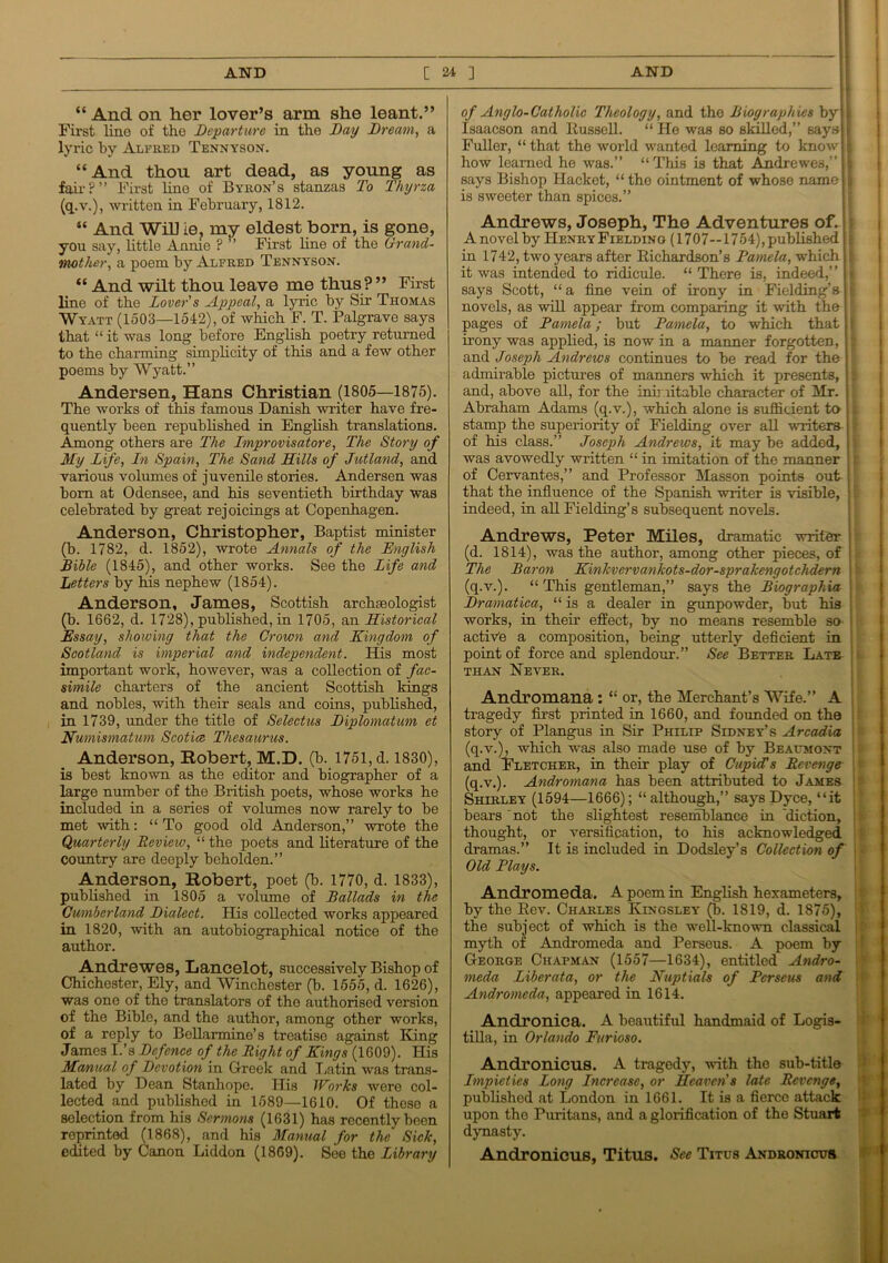 “ And on her lover’s arm she leant.” First line of tho Departure in the Day Dream, a lyric by Alfred Tennyson. “And thou art dead, as young as fair?” First line of Byron’s stanzas To Thyrza (q.v.), written in February, 1812. “ And Will ie, my eldest born, is gone, you say, little Annie ? ’ First line of the Grand- mother, a poem by Alfred Tennyson. “ And wilt thou leave me thus?” First line of the Lover's Appeal, a lyric by Sir Thomas Wyatt (1503—1542), of which F. T. Palgrave says that “ it was long before English poetry returned to the charming simplicity of this and a few other poems by Wyatt.” Andersen, Hans Christian (1805—1875). The works of this famous Danish writer have fre- quently been republished in English translations. Among others are The Improvisatore, The Story of My Life, In Spain, The Sand LLills of Jutland, and various volumes of juvenile stories. Andersen was bom at Odensee, and his seventieth birthday was celebrated by great rejoicings at Copenhagen. Anderson, Christopher, Baptist minister (b. 1782, d. 1852), wrote Annals of the English Bible (1845), and other works. See the Life and Letters by his nephew (1854). Anderson, James, Scottish archaeologist (b. 1662, d. 1728), published, in 1705, an Historical Essay, showing that the Grown and Kingdom of Scotland is imperial and independent. His most important work, however, was a collection of fac- simile charters of the ancient Scottish kings and nobles, with their seals and coins, published, in 1739, under the title of Selectus Diplomatum et Numismatum Scotia Thesaurus. Anderson, Robert, M.D. (b. 1751, d. 1830), is best known as the editor and biographer of a large number of the British poets, whose works he included in a series of volumes now rarely to be met with: “ To good old Anderson,” wrote the Quarterly Review, “ the poets and literature of the country are deeply beholden.” Anderson, Robert, poet (b. 1770, d. 1833), published in 1805 a volume of Ballads in the Cumberland Dialect. His collected works appeared in 1820, with an autobiographical notice of the author. Andrewes, Lancelot, successively Bishop of Chichester, Ely, and Winchester (b. 1555, d. 1626), was one of the translators of tho authorised version of the Bible, and the author, among other works, of a reply to Bellarmine’s treatise against King James I.’s Defence of the Right of Kings (1609). His Manual of Devotion in Greek and Latin was trans- lated by Dean Stanhope. His Works were col- lected and published in 1589—1610. Of these a selection from his Sermons (1631) has recently been reprinted (1868), and his Manual for the Sick, edited by Canon Liddon (1869). See the Library of Anglo-Catholic Theology, and the Biographies by Isaacson and Russell. “ He was so skilled,” says Fuller, “that the world wanted learning to know how learned he was.” “This is that Andrewes,” says Bishop Hackct, “ the ointment of whose name is sweeter than spices.” Andrews, Joseph, The Adventures of. A novel by Henry Fieldino (1707—1754), published in 1742, two years after Richardson’s Pamela, which it was intended to ridicule. “ There is, indeed,” says Scott, “ a fine vein of irony in Fielding’s novels, as will appear from comparing it with the pages of Pamela; but Pamela, to which that irony was applied, is now in a manner forgotten, and Joseph Andrews continues to be read for the admirable pictures of manners which it presents, and, above all, for the inimitable character of Mr. Abraham Adams (q.v.), which alone is sufficient to stamp the superiority of Fielding over all writers of his class.” Joseph Andrews, it may be added, was avowedly written “ in imitation of the manner of Cervantes,” and Professor Masson points out that the influence of the Spanish writer is visible, indeed, in all Fielding’s subsequent novels. Andrews, Peter Miles, dramatic writer (d. 1814), was the author, among other pieces, of The Baron Kinkvervankots-dor-sprakengotchdern (q.v.). “This gentleman,” says the Biographia Dramatica, “is a dealer in gunpowder, but his works, in their effect, by no means resemble so active a composition, being utterly deficient in point of force and splendour.” See Better Late than Never. Andromana : “ or, the Merchant’s Wife.” A tragedy first printed in 1660, and founded on the story of Plangus in Sir Philip Sidney’s Arcadia (q.v.), which was also made use of by Beaumont and Fletcher, in their play of Cupid's Revenge (q.v.). Andromana has been attributed to James Shirley (1594—1666); “ although,” says Dyce, “it bears not the slightest resemblance in ’diction, thought, or versification, to his acknowledged dramas.” It is included in Dodsley’s Collection of Old Plays. Andromeda. A poem in English hexameters, by the Rev. Charles Kingsley (b. 1819, d. 1875), the subject of which is the well-known classical myth of Andromeda and Perseus. A poem by George Chapman (1557—1634), entitled Andro- meda Liberata, or the Nuptials of Perseus and Andromeda, appeared in 1614. Andronica. A beautiful handmaid of Logis- tilla, in Orlando Furioso. Andronicus. A tragedy, with the sub-titlo Impieties Long Increase, or Heaven's late Revenge, published at London in 1661. It is a fierce attack upon tho Puritans, and a glorification of the Stuart dynasty. Andronicus, Titus. See Titus Andronicus