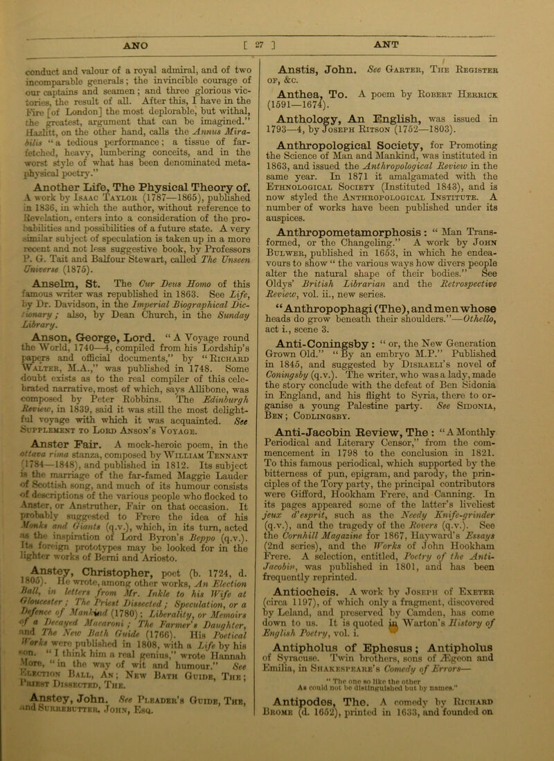 conduct and valour of a royal admiral, and of two incomparable generals; the invincible courage of our captains and seamen; and three glorious vic- tories, the result of all. After this, I have in the Fire [of London] the most deplorable, but withal, the greatest, argument that can be imagined.” Hazlitt, on the other hand, calls the Annus Mira- bilis “ a tedious performance; a tissue of far- fetched, heavy, lumbering conceits, and in the worst style of what has been denominated meta- physical poetry.” Another Life, The Physical Theory of. A work by Isaac Taylor (1787—1865), published in 1836, in which the author, without reference to Revelation, enters into a consideration of the pro- i 'abilities and possibilities of a future state. A very 'imilar subject of speculation is taken up in a more recent and not less suggestive book, by Professors P. G. Tait and Balfour Stewart, called The Unseen Universe (1875). Anselm, St. The Cur Bens Homo of this famous -writer was republished in 1863. See Life, by Dr. Davidson, in the Imperial Biographical Bic- t ionary; also, by Dean Church, in the Sunday Library. Anson, George, Lord. “ A Voyage round the World, 1740—4, compiled from his Lordship’s papers and official documents,” by “ Richard Walter, M.A.,” was published in 1748. Some doubt exists as to the real compiler of this cele- brated narrative, most of which, says Allibone, was composed by Peter Robbins. The Edinburgh Review, in 1839, said it was still the most delight- ful voyage with which it was acquainted. See Supplement to Lord Anson’s Voyage. Anster Fair. A mock-heroic poem, in the ottava rima stanza, composed by William Tennant (1784—1848), and published in 1812. Its subject is the marriage of the far-famed Maggie Lauder of Scottish song, and much of its humour consists of descriptions of the various people who flocked to Anster, or Anstruther, Fair on that occasion. It probably suggested to Frere the idea of his Monks and Giants (q.v.), which, in its turn, acted as the inspiration of Lord Byron’s Beppo (q.v.). Its foreign prototypes may be looked for in the lighter works of Berni and Ariosto. A.nstey, Christopher, poet (b. 1724, d. 1805). lie wrote, among other works, An Election Ball, in letters from Mr. Inkle to his Wife at Gloucester ; 'lhe I'riest Bissccted ; Speculation, or a pence of Mankind (1780); Liberality, or Memoirs gf a Becayed Macaroni ; The Farmer's Bauqhtcr, and The New Bath Guide (1766). His Poetical (forks were published in 1808, with a Life by his eon. “ I think him a real genius,” wrote Hannah More, “in the way of wit and humour.” See L motion Ball, An; New Bath Guide, The; i iiiEST Dissected, The. Anstey, John. Sec Pleader’s Guide, The, and Surrebutter, John, Esq. Anstis, John. See Garter, The Register of, &c. Anthea, To. A poem by Robert Herrick (1591—1674). Anthology, An English, was issued in 1793—4, by Joseph Ritson (1752—1803). Anthropological Society, for Promoting the Science of Man and Mankind, was instituted in 1863, and issued the Anthropological Review in the same year. In 1871 it amalgamated with the Ethnological Society (Instituted 1843), and is now styled the Anthropological Institute. A number of works have been published under its auspices. Anthropometamorphosis : “ Man Trans- formed, or the Changeling.” A work by John Bulwer, published in 1653, in which he endea- vours to show “ the various ways how divers people alter the natural shape of their bodies.” See Oldys’ British Librarian and the Retrospective Review, vol. ii., new series. ‘ ‘ Anthr op ophagi (The), and men whose heads do grow beneath their shoulders.”—Othello, act i., scene 3. Anti-Coningsby : “ or, the New Generation Grown Old.” “By an embryo M.P.” Published in 1845, and suggested by Disraeli’s novel of Coning shy (q.v.). The writer, who was a lady, made the story conclude with the defeat of Ben Sidonia in England, and his flight to Syria, there to or- ganise a young Palestine party. See Sidonia, Ben ; Codlingsby. Anti-Jacobin Review, The : “AMonthly Periodical and Literary Censor,” from the com- mencement in 1798 to the conclusion in 1821. To this famous periodical, which supported by the bitterness of pirn, epigram, and parody, the prin- ciples of the Tory party, the principal contributors were Gifford, Hookham Frere, and Canning. In its pages appeared some of the latter’s liveliest jeux d' esprit, such as the Needy Knife-grinder (q.v.), and tho tragedy of the Rovers (q.v.). See the Cornliill Magazine for 1867, Hayward’s Essays (2nd series), and tho Works of John Hookham Frere. A selection, entitled, Poetry of the Anti- Jacobin, was published in 1801, and. has been frequently reprinted. Antiocheis. A work by Josefh of Exeter (circa 1197), of which only a fragment, discovered by Leland, and preserved by Camden, has come down to us. It is quoted in, Warton’s History of English Poetry, vol. i. Antipholus of Ephesus; Antipholus of Syracuse. Twin brothers, sons of iEgeon and Emilia, in Shakespeare’s Comedy of Errors—  TIip one ro like the other Ab could not he distinguished hut by nnmes. Antipodes, The. A comedy by Richard Brome (d. 1652), printed in 1633, and founded on