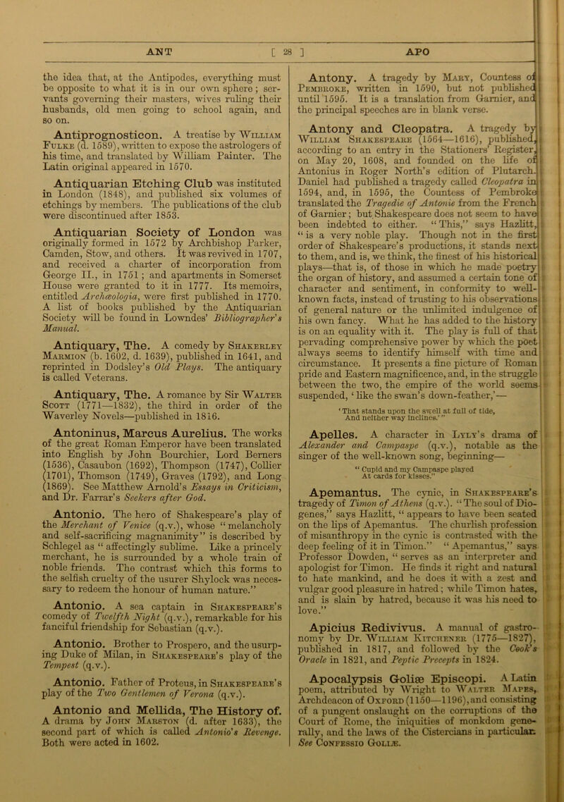 the idea that, at tho Antipodes, everything must he opposite to what it is in our own sphere; ser- vants governing their masters, wives ruling their husbands, old men going to school again, and so on. Antiprognosticon. A treatise by William Fulke (d. 1589), written to expose the astrologers of his time, and translated by William Painter. The Latin original appeared in 1570. Antiquarian Etching Club was instituted in London (1848), and published six volumes of etchings by members. The publications of the club were discontinued after 1853. Antiquarian Society of London was originally formed in 1572 by Archbishop Parker, Camden, Stow, and others. It was revived in 1707, and received a charter of incorporation from George II., in 1751 ; and apartments in Somerset House were granted to it in 1777. Its memoirs, entitled Archceologia, were first published in 1770. A list of books published by the Antiquarian Society will be found in Lowndes’ Bibliographer's Manual. Antiquary, The. A comedy by Shakerley Marmion (b. 1602, d. 1639), published in 1641, and reprinted in Dodsley’s Old Plays. The antiquary is called Veterans. Antiquary, The. A romance by Sir Walter Scott (1771—1832), the third in order of the Waverley Novels—published in 1816. Antoninus, Marcus Aurelius. The works of the great Roman Emperor have been translated into English by John Bourchier, Lord Berners (1536), Casaubon (1692), Thompson (1747), Collier (1701), Thomson (1749), Graves (1792), and Long (1869). See Matthew Arnold’s Essays in Criticism, and Dr. Farrar’s Seekers after God. Antonio. The hero of Shakespeare’s play of the Merchant of Venice (q.v.), whose “melancholy and self-saciificing magnanimity” is described by Schlegel as “ affectingly sublime. Like a princely merchant, he is surrounded by a whole train of noble friends. The contrast which this forms to the selfish cruelty of the usurer Shylock was neces- sary to redeem the honour of human nature.” Antonio. A sea captain in Shakespeare’s comedy of Twelfth Night (q.v.), remarkable for his fanciful friendship for Sebastian (q.v.). Antonio. Brother to Prospero, and the usurp- ing Duke of Milan, in Shakespearb’s play of the Tempest (q.v.). Antonio. Father of Proteus, in Shakespeare’s play of the Two Gentlemen of Verona (q.v.). Antonio and Mellida, The History of. A drama by John Marston (d. after 1633), the second part of which is called Antonio's Revenge. Both were acted in 1602. Antony. A tragedy by Mary, Countess oJ « Pembroke, written in 1590, but not published 1 until 1595. It is a translation from Gamier, and 1 the principal speeches are in blank verse. Antony and Cleopatra. A tragedy by j William Shakespeare (1564—1616), published, } according to an entry in the Stationers’ Register, j on May 20, 1608, and founded on the life of > Antonius in Roger North’s edition of Plutarch. \ Daniel had published a tragedy called Cleopatra in ■ 1594, and, in 1595, the Countess of Pembroke!; translated the Tragedie of Antonie from the French of Gamier; but Shakespeare does not seem to have: been indebted to either. “ This,” says Hazlitt, “is a very noble play. Though not in the first order of Shakespeare’s productions, it stands next to them, and is, we think, the finest of his historical plays—that is, of those in which he made poetry the organ of history, and assumed a certain tone of character and sentiment, in conformity to well- known facts, instead of trusting to his observations of general nature or the unlimited indulgence of his own fancy. What he has added to the history j is on an equality with it. The play is full of that pervading comprehensive power by which the poet! always seems to identify himself with time and; circumstance. It presents a fine picture of Roman; pride and Eastern magnificence, and, in the straggle between the two, the empire of the world seems suspended, ‘ like the swan’s down-feather,’— ‘ That stands upon the swell at full of tide. And neither way Inclines.’ ” Apelles. A character in Lyly’s drama of Alexander and Campaspe (q.v.), notable as the singer of the well-known song, beginning— “ Cupid and my Campaspe played At cards for kisses.” Apemantus. The cynic, in Shakespeare’s tragedy of Tirnon of Athens (q.v.). “ The soul of Dio- genes,” says Hazlitt, “ appears to have been seated on the lips of Apemantus. The churlish profession of misanthropy in the cynic is contrasted with the deep feeling of it in Timon.” “ Apemantus,” says Professor Dowden, “ semes as an interpreter and apologist for Timon. He finds it right and natural to hate mankind, and he does it with a zest and vulgar good pleasure in hatred; while Timon hates, and is slain by hatred, because it was his need to love.” Apicius Redivivus. A manual of gastro- nomy by Dr. William Kitchener (1775—1827), published in 1817, and followed by the Cook's Oracle in 1821, and Peptic Precepts in 1824. Apocalypsis Golise Episcopi. A Latin poem, attributed by Wright to Walter Mapes,. Archdeacon of Oxford (1150—1196),and consisting of a pungent onslaught on the corruptions of the Court of Rome, the iniquities of monkdom gene- rally, and the laws of the Cistercians in particular; See Confessio Golije.