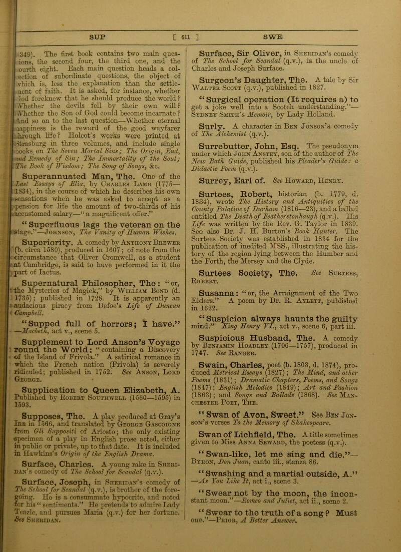 • 349). The first book contains two main ques- ions, the second four, the third one, and the ourth eight. Each main question heads a col- ection of subordinate questions, the object of vhich is, less tho explanation than tho settle- Qent of faith. It is asked, for instance, whether xod foreknew that ho should produce tho world ? it .Vhether the devils fell by their own will P I kYhether tho Son of God could become incarnate ? J| ind so on to the last question—Whether eternal H lappiness is the reward of the good wayfarer | dirough life ? Holcot’s works were printed at Strasburg in three volumes, and include single woks, on The Seven Mortal Sins; The Origin, End, znd Remedy of Sin; The Immortality of the Soul; The Rook of Wisdom; The Song of Songs, &c. Superannuated Man, The. One of the Last Essays of Elia, by Charles Lamr (1775— 1834), in the course of which he describes his own sensations when he was asked to accept as a pension for life the amount of two-thirds of his accustomed salary—“ a magnificent offer.” “ Superfluous lags the veteran on the stage.”—John sox, The Vanity of Human Wishes. Superiority. A comedy by Anthony Brewer (b. circa 1580), produced in 1607; of note from the circumstance that Oliver Cromwell, as a student at Cambridge, is said to have performed in it the : part of Iactus. Supernatural Philosopher, The : “ or, I: the Mysteries of Magick,” by William Boxd (d. ] 1735); published in 1728. It is apparently an : audacious piracy from Defoe’s Life of Duncan < Campbell. “Supped full of horrors; I have.” —Macbeth, act v., scene 5. Supplement to Lord Anson’s Voyage | round the World; “containing a Discovery of the Island of Frivola.” A satirical romance in which the French nation (Frivola) is severely ridiculed; published in 1752. See Axsox, Lord George. Supplication to Queen Elizabeth, A. Published by Robert Southwell (1560—1595) in 1593. Supposes, The. A play produced at Gray’s Inn in 1566, and translated by George Gascoigne from Gli Suppositi of Ariosto; the only existing specimen of a play in English prose acted, either in public or private, up to that date. It is included in Hawkins’s Origin of the English Drama. Surface, Charles. A young rake in Sheri- dan’s comedy of The School for Scandal (q.v.). Surface, Joseph, in Sheridan’s comedy of The School for Scandal (q.v.), is brother of tho forc- oing. He is a consummate hypocrite, and noted ’or his “ sentiments.” Ho pretends to admire Lady Teazle, and pursues Maria (q.v.) for her fortune. See Sheridan*. I Surface, Sir Oliver, in Sheridan’s comedy of The School for Scandal (q.v.), is the uncle of Charles and Joseph Surface. Surgeon’s Daughter, The. A tale by Sir Walter Scott (q.v.), published in 1827. “ Surgical operation (It requires a) to get a joke well into a Scotch understanding.”— Sydney Smith’s Memoir, by Lady Holland. Surly. A character in Ben Jonson’s comedy of The Alchemist (q.v.). Surrebutter, John, Esq. The pseudonym under which John Anstey, son of the author of The New Rath Guide, published his Pleader's Guide: a Didactic Poem (q.v.). Surrey, Earl of. See Howard, Henry. Surtees, Robert, historian (b. 1779, d. 1834), wrote The History and Antiquities of the County Palatine of Durham (1816—23), and a ballad entitled The Death of Fcatherstonhaugh (q.v.). His Life was written by the Rev. G. Taylor in 1839. See also Dr. J. H. Burton’s Rook Hunter. The Surtees Society was established in 1834 for the publication of inedited MSS., illustrating the his- tory of the region lying between the Humber and the Forth, flie Mersey and the Clyde. Surtees Society, The. See Surtees, Robert. Susanna: “or, the Arraignment of the Two Elders.” A poem by Dr. R. Aylett, published in 1622. “ Suspicion always haunts the guilty mind.” King Henry VI., act v., scene 6, part iii. Suspicious Husband, The. A comedy by Benjamin Hoadley (1706—1757), produced in 1747. See Ranger. Swain, Charles, poet (b. 1803, d. 1874), pro- duced Metrical Essays (1827); The Mind, and other Poems (1831); Dramatic Chapters, Poems, and Songs (1847); English Melodies (1849); Art and Fashion (1863); and Songs and Rallads (1868). See Man- chester Poet, The. “ Swan of Avon, Sweet.” See Ben Jon- son’s verses To the Memory of Shakespeare. Sw an of Lichfield, T he. A title sometimes given to Miss Anna Seward, tho poetess (q.v.). “ Swan-like, let me sing and die.”— Byron, Don Juan, canto iii., stanza 86. “Swashing and a martial outside, A.” —As You Like It, act i., sceno 3. “ Swear not by the moon, the incon- stant moon.”—Romeo and Juliet, act ii., scene 2. “ Swear to the truth of a song ? Must one.”—Prior, A Rotter Answer.