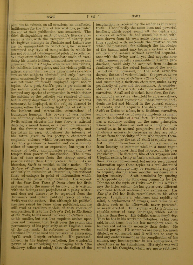 pen, but ho evinces, on all occasions, an unaffected indifference for the fate of his writings, provided the end of their publication was answered. Tho third distinguishing mark of Swift’s literary cha- racter is that, with the exception of history (for his fugitive attempts in Pindaric and Latin verso are too unimportant to be noticed), he has never attempted any style of composition in which he has not obtained a distinguished pitch of excellence. We may often think the immediate mode of exer- cising his talents trilling, and sometimes coarse and offensive; but his Anglo-Latin verses, his riddles, his indelicate descriptions, and his violent political satires, are in their various departments as excel- lent as the subjects admitted, and only leave us room occasionally to regret that so much talent was not more uniformly employed upon nobler topics. As a poet, Swift’s post is pre-eminent in the sort of poetry he cultivated. He never at- tempted any species of composition in which either the sublime or the pathetic was required of him, but in every department of poetry where wit was necessary, he displayed, as the subject chanced to require, either the blasting lightning of satire, or the lambent and meteor-like coruscations of frolicsome humour. His powers of versification are admirably adapted to his favourite subjects. Swift seldom elevates his tone above a satirical diatribe, a moral lesson, or a poem on manners; but the former are unrivalled in severity, and the latter in ease. Sometimes the intensity of his satire gives to his poetry a character of emphatic violence which borders upon grandeur. Yet this grandeur is founded, not on sublimity either of conception or expression, but upon the energy of both; and indicates rather ardour of temper than power of imagination. The eleva- tion of tone arises from the strong mood of passion rather than from poetical fancy. As an historian, Swift is entitled to little notice. The History of England, is an abridgment, written evidently in imitation of Paterculus, but without those advantages in point of information which rendered the Latin author valuable. His account of the Four Last Tears of Queen Anne has little pretensions to the name of history; it is written with the feelings and prejudices of a party writer, and does not deserve to be separated from the Examiners and other political tracts of which Swift was the author. But although his political treatises raised his fame when published, and are still read as excellent models of that species of composition, it is to his Tale of a Tub, to The Battle of the Books, to his moral romance of Gulliver, and to his smaller, but not less exquisite satires upon men and manners, that Swift owes the extent and permanency of his popularity as an English classic of tho first rank. In reference to these works, Cardinal Polignac used the remarkable expression, ‘qu’il avait l’esprit createur.’ Ho possessed, indeed, in the highest perfection, the wonderful power of so embodying and imaging forth ‘ tho shadowy tribes of mind,’ that the fiction of tho imagination is received by the reader as if it were truth. Undoubtedly the same keen and powerful intellect, which could sound all the depths and shallows of active life, had stored his mind with facts drawn from his own acute observation, and thus supplied with materials the creative talent which he possessed; for although the knowledge of the human mind may be, in a certain extent, intuitive, and subsist without extended acquaint- ance with the living world, yet that acquaintance with manners, equally remarkable in Swift’s pro- ductions, could only be acquired from intimate familiarity with the actual business of the world. In fiction he possessed, in the most extensive degree, the art of verisimilitude—the power, as we observe in the case of Gulliver's Travels, of adopting and sustaining a fictitious character, under every peculiarity of place and circumstance. A consider- able part of this secret rests upon minuteness of narrative. Small and detached facts form the fore- ground of a narrative when told by an eye-witness, but to a distant spectator all these minute inci- dents are lost and blended in the general current of events, and it requires the discrimination of Swift or Defoe to select, in a fictitious narrative, such an enumeration of minute incidents as might strike the beholder of a real fact. This proposition has a corollary resting on the same principles. There is a distance as well as a foreground in narrative, as in natural perspective, and the scale of objects necessarily decreases as they are with- drawn from the vicinity of him who reports them. In this particular the art of Swift is equally mani- fest. The information which Gulliver acquires from hearsay is communicated in a more vague and general manner than that reported on his own knowledge. He does not, like other voyagers into Utopian realms, bring us back a minute account of their laws and government, but merely such general information upon these topics as a well-informed and curious stranger may be reasonably supposed to acquire, during some months’ residence in a foreign country.” Scott concludes by quoting with approbation the following comments by Dr. Johnson on the style of Swift:—“ In his works,” says the latter critic, “ he has given very different specimens both of sentiment and expression. His Tale of a Tub has little resemblance to his other pieces. It exhibits a vehemence and rapidity of mind, a copiousness of images, and vivacity of diction, such as he afterwards never possessed, or never exerted. In his other works is found an equable tenor of easy language, which rather trickles than flows. His delight was in simplicity. That he has in his works no metaphor, as has been said, is not true; but his few metaphors seem to be received rather by necessity than choice. Ho studied purity. His sentences are never too much dilated, or contracted, and it will not bo easy to find any embarrassment in the complication of his clauses, any inconsequence in his connections, or abruptness in his transitions. His stylo was wvll suited to his thoughts, which are never subtilised