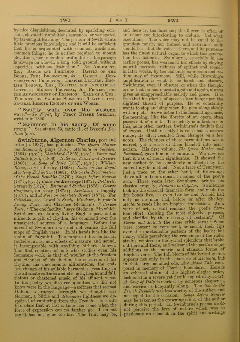 by nice disquisitions, decorated by sparkling con- ceits, elevated by ambitious sentences, or variegated by far-sought; learning. Tho peruser of Swift wants little previous knowledge ; and it will be sufficient that he is acquainted with common words and common things; he is neither required to mount elevations, nor to explore profundities ; his passago is always on a level, a long solid ground, without asperities, without distinction.” See Argument, &c.; Baucis and Philemon ; Battle of the Books, The ; Broomstick, &c. ; Cadenus ; Con- versation ; Creichton ; Drapier Letters ; Eng- lish Tongue, The ; Hospital for Incurables; Letters ; Modest Proposal, A; Project for the Advancement of Religion ; Tale of a Tub ; Thoughts on Various Subjects; Travels into Several Remote Regions of the World. “ Swiftly walk over the western wave.”—To Night, by Percy Bysshe Shelley, written in 1820. “ Swimmer in his agony? Of some strong.” See stanza 53, canto ii., oi Byron’s Non Juan (q.v). Swinburne, Algernon Charles, poet and critic (b. 1837), has published The Queen Mother and Rosamond, plays (1861); Atalanta in Calydon, (1864), (q.v.); Chastelard (1865), (q.v.); Foems and Ballads (q.v.), (1866); Notes on Foems and Reviews (1866); A Song of Italy (1867), (q.v.) ; William Flake, a critical essay (1868) ; Notes on the Royal Academy Exhibition (1868) ; Ode on the Froclamation of the French Republic (1870); Songs before Sunrise (1871), (q.v.); Under the Microscope (1872); Fothwell, a tragedy (1874); Essays and Studies (1875); George Chapman, an essay (1875); Erectheus, a tragedy (1876); andM Note on Charlotte Bronte (1877). For Criticism, see Lowell’s Study Windows, Forman’s Living Poets, and Clarence Stedman’s Victorian Poets. “The oneLaculty,” says Stedman, “ in which Swinburne excels any living English poet is his miraculous gift of rhythm, his command over the unsuspected sources of a language. Before the advent of Swinburne we did not realise the full scope of English verse. In his hands it is like the violin of Paganini. The range of his fantasias, roulades, arias, new effects of measure and sound, is incomparable with anything hitherto known. The first emotion of one who studies even his immature work is that of wonder at the freedom and richness of his diction, the su-surrus of his rhythm, his unconscious alliterations, the end- less change of his syllabic harmonies, resulting in the alternate softness and strength, height and fall, riotous or chastened music, of his affluent verse. In his poetry we discover qualities we did not know were in the language—a softness that seemed Italian, a rugged strength we thought was German, a blithe and debonnaire lightness we de- spaired of capturing from the French. It is safe to declare that at last a time has come when the force of expression can no farther go. I do not say it has not gone too far. The fruit may be, and here is, too luscious; the flower is often of an odour too intoxicating to endure. Yet what execution! .The voice may not be equal to the grandest music, nor trained and restrained as it should bo. But the voice is there, and its possessor has the finest natural organ to which this genera- tion has listened. Swinburne, especially in his earlier poems, has weakened his effects by cloying us with excessive richness of epithet and sound: in later works, by too elaborate expression and re- dundancy of treatment. Still, while Browning’s amplification is wont to be harsh and obscure, Swinburne, even if obscure, or when the thought is one that he has repeated again and again, always gives us unapproachable melody and grace. It is true that his glories of speech often hang upon the slightest thread of purpose. He so constantly wants to stop and sing when he gets along slowly with a plot. As we listen to his fascinating music, the meaning, like the libretto of an opera, often passes out of mind. The melody is unbroken : in this, as in other matters, Swinburne’s fault is that of excess. Until recently his voice had a narrow range; its effect resulted from changes on a few notes. The richness of these permutations was a marvel, yet a series of them blended into man- nerism. His first volume, The Queen Mother, and Rosamond, gave him no reputation. We now see that it was of much significance. It showed the new author to be completely unaffected by the current idyllic method. Not a trace of Tennyson; just a trace, on the other hand, of Browning; above all, a true dramatic manner of the poet’s own. Three years later Swinburne printed his classical tragedy, Atalanta in Calydon. Swinburne took up the classical dramatic form, and made the dry bones live, as even Landor and Arnold had. not; as no man had, before or after Shelley. Atalanta reads like an inspired translation. As a work of art, it stiff remains the poet’s flaw- less effort, showing the most objective purpose, and clarified by the necessity of restraint.” Of Foems and Ballads the same critic says: “ Some were content to reprehend, or smack their lips over the questionable portions of the book; but many, while perceiving the crudeness of the ruder strains, rej oiced in the lyrical splendour that broke out here and there, and welcomed the poet’s unique additions to the metric and stanzaic forms of English verse. The fuff bloom of his lyrical genius appears not only in the choruses of Atalanta, but in that large moulded ode, Ave Atque Vale, com- posed in memory of Charles Bandelaire. Here is an ethereal strain of the highest elegiac order, fashioned in a severe yet flexible spirit of lyric art. A Song of Italy is marked by sonorous eloquence, and carries us buoyantly along. The Ode to the French Republic was less worthy of the author, and not equal to the occasion. Songs before Sunrise may be taken as the crowning effort of the author during this period. In Swinburne’s poems we do not perceive the love of nature which was so passionate an element in the spirit and writings