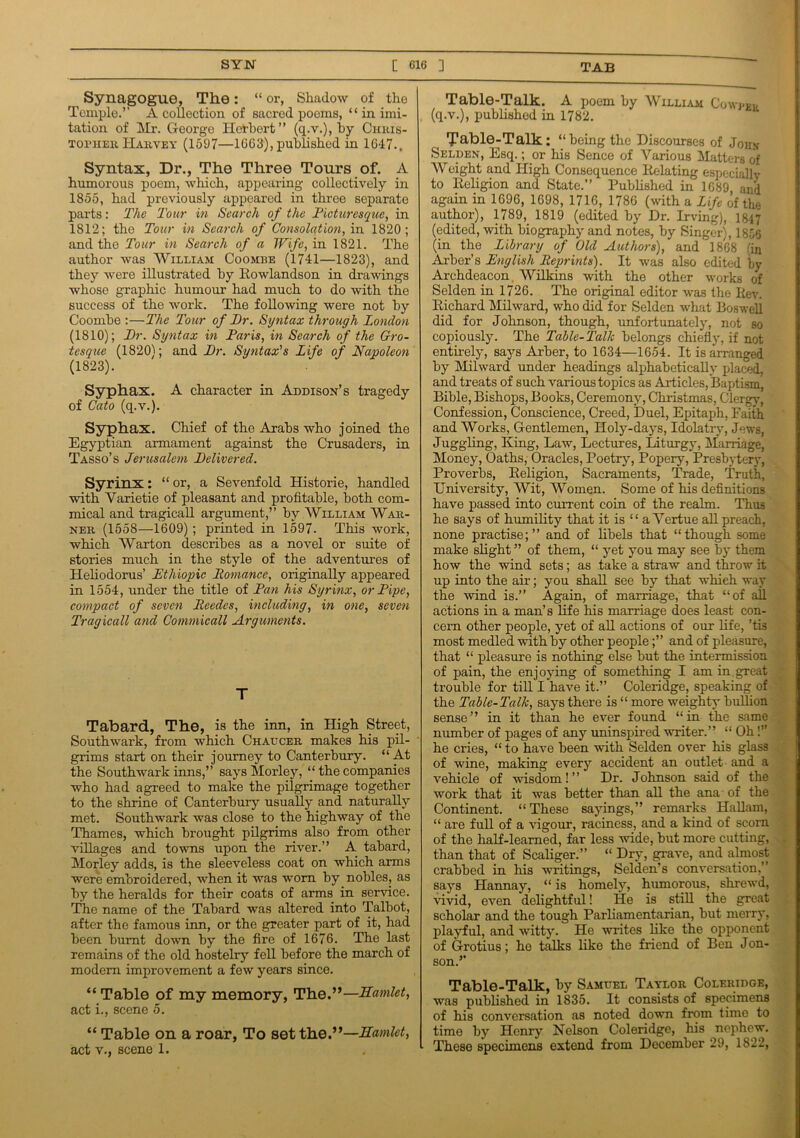 Synagogue, The: “ or, Shadow of the Temple.’’ A collection of sacred poems, “ in imi- tation of Mr. George Herbert” (q.v.), by Chris- topher Harvey (1597—1063), published in 1047.. Syntax, Dr., The Three Tours of. A humorous poem, which, appearing- collectively in 1855, had previously appeared in three separate parts: The Tour in Search of the Picturesque, in 1812; the Tour in Search of Consolation, in 1820; and the Tour in Search of a Wife, in 1821. The author was William Coombe (1741—1823), and they were illustrated by Rowlandson in drawings whose graphic humour had much to do with the success of the work. The following were not by Coombe :—The Tour of Dr. Syntax through London (1810); Dr. Syntax in Paris, in Search of the Gro- tesque (1820); and Dr. Sytitax’s Life of Napoleon (1823). Syphax. A character in Addison’s tragedy of Cato (q.v.). Syphax. Chief of the Arabs who joined the Egyptian armament against the Crusaders, in Tasso’s Jerusalem Delivered. Syrinx: “ or, a Sevenfold Historie, handled with Varietie of pleasant and profitable, both com- mical and tragical! argument,” by William War- ner (1558—1609) ; printed in 1597. This work, which Warton describes as a novel or suite of stories much in the style of the adventures of Heliodorus’ Ethiopic Romance, originally appeared in 1554, under the title of Pan his Syrinx, or Pipe, compact of seven Reedes, including, in one, seven Tragicall and Commicall Arguments. T Tabard, The, is the inn, in High Street, Southwark, from which Chaucer makes his pil- grims start on their journey to Canterbury. “At the Southwark inns,” saysMorley, “ the companies who had agreed to make the pilgrimage together to the shrine of Canterbury usually and naturally met. Southwark was close to the highway of the Thames, which brought pilgrims also from other villages and towns upon the river.” A tabard, Morley adds, is the sleeveless coat on which arms were embroidered, when it was worn by nobles, as by the heralds for their coats of arms in service. The name of the Tabard was altered into Talbot, after the famous inn, or the greater part of it, had been burnt down by the fire of 1676. The last remains of the old hostelry fell before the march of modern improvement a few years since. “ Table of my memory, The.”—Samlet, act i., scene 5. “ Table on a roar, To set the.”—Samlet, act v., scene 1. Table-Talk. A poem by William Cowppv (q.v.), published in 1782. Table-Talk: “being the Discourses of John Selden, Esq.; or his Sence of Various Matters of Weight and High Consequence Relating especially to Religion and State.” Published in 1689, and again in 1696, 1698, 1716, 1786 (with a Life of the author), 1789, 1819 (edited by Dr. Irving), 1847 (edited, with biography and notes, by Singer), 1856 (in the Library of Old Authors), and 1868 fin Arber’s English Reprints). It was also edited by Archdeacon Wilkins with the other works of Selden in 1726. The original editor was the Rev. Richard Mil ward, who did for Selden what Boswell did for Johnson, though, unfortunately, not so copiously. The Table-Talk belongs chiefly, if not entirely, says Arber, to 1634—1654. It is arranged by Milward under headings alphabetically placed, and treats of such various topics as Articles, Baptism, Bible, Bishops, Books, Ceremony, Christmas, Clergy, Confession, Conscience, Creed, Duel, Epitaph, Faith and Works, Gentlemen, Holy-days, Idolatry, Jews, Juggling, King, Law, Lectures, Liturgy, Marriage, Money, Oaths, Oracles, Poetry, Popery, Presbytery, Proverbs, Religion, Sacraments, Trade, Truth, University, Wit, Women. Some of his definitions have passed into current coin of the realm. Thus he says of humility that it is “ a Vertue all preach, none practise;” and of libels that “though some make slight ” of them, “ yet you may see by them how the wind sets; as take a straw and throw it up into the air; you shall see by that which way the wind is.” Again, of marriage, that “of all actions in a man’s life his marriage does least con- cern other people, yet of all actions of our life, ’tis most medled with by other people;” and of pleasure, that “ pleasure is nothing else but the intermission of pain, the enjoying of something I am in.great trouble for till I have it.” Coleridge, speaking of the Table-Talk, says there is “ more weighty bullion sense” in it than he ever found “in the same number of pages of any uninspired writer.” “ Oh!” he cries, “ to have been with Selden over his glass of wine, making every accident an outlet and a vehicle of wisdom!” Dr. Johnson said of the work that it was better than all the ana of the Continent. “ These sayings,” remarks Hallam, “ are full of a vigour, raciness, and a kind of scorn of the half-learned, far less wide, but more cutting, than that of Scaliger.” “ Dry, grave, and almost crabbed in his writings, Selden’s conversation,” says Hannay, “ is homely, humorous, shrewd, vivid, even delightful! He is still the great scholar and the tough Parliamentarian, but merry, playful, and witty. He writes like the opponent of Grotius; he talks like the friend of Ben Jon- son.” Table-Talk, by Samuel Taylor Coleridge, was published in 1835. It consists of specimens of his conversation as noted down from time to time by Henry Nelson Coleridge, his nephew. These specimens extend from December 29, 1822,