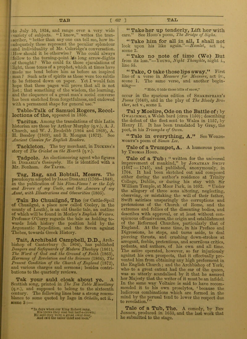 to July 10, 1834, and range over a very wide variety of subjects. “ I know,” writes the tran- - scriber, “ better than any one can tell me, how in- adequately these represent the peculiar splendour and individuality of Mr. Coleridge’s conversation. How should it be otherwise ? Who could always follow to tho turning-point lcs long arrow-tlights of thought? Who could fix those ejaculations of light, those tones of a prophet, which at times have ; made me bend before him as before an inspired man ? Such acts of spirits as these were too subtle to be fettered down on paper. Yet I would fain hope that these pages will prove that all is not lost; that something of the wisdom, the learning, and the eloquence of a great man’s social converse has been snatched from forgetfulness, and endowed with a permanent shape for general use.” Table-Talk of Samuel Rogers, Recol- lections of the, appeared in 1856. Tacitus. Among the translations of this Latin historian are those by Arthur Murphy (q.v.), A. J. Church, and W. J. Brodribb (1864 and 1868), A. H. Beesley (1869), and R. Mongan (1872). See Ancient Classics for English Readers. Tackleton. The toy merchant, in Dickens’s story of The Cricket on the Hearth (q.v.). Tadpole. An electioneering agent who figures in Disraeli’s Coningsby. He is identified with a Mr. Bonham. See Taper. Tag, Rag, and Bobtail, Messrs. The pseudonym adopted by Isaac Disraeli (17 66—184 8), in the publication of his Flim-Flams ! or the Life and Errors of my Uncle, and the Amours of my Aunt, with Illustrations and Obscurities (1805). Tain Bo Chuailgne, The (or Cattle-Spoil of Chuailgne, a place now called Cooley, in the county of Louth), is an old Gaelic tale, an outline of which will be found in Morley’s English Writers. Professor O’Curry regards the tale as holding to- wards Irish history the position held by the Argonautic Expedition, and tho Seven against Thebes, towards Greek History. Tait, Archibald Campbell, D.D., Arch- bishop of Canterbury (b. 1804), has published Hangers and Safeguards of Modern Theology (1861), The Word of God and the Ground of Faith (1863), Harmony of Revelation and the Sciences (1864), The Rresent Condition of the Church of England (1872), and various charges and sermons; besides contri- butions to the quarterly reviews. Tak your auld cloak about ye. A Scottish song, printed in The Tea Table Miscellany (q.v.), and supposed to belong to the sixteenth century. Tho following lines bear a strong resem- blance to some quoted by Iago in Othello, act ii., scene 3:— Id flnj-R when our Kin? Robert ran?, Hia trews they coat but half-n-erown; He salt! t hey were a groat ower dear, And ca'd the tailor title! and loon. “ Take her up tenderly, Lift her with care.” See Hood’s poem, 'The Bridge of Sighs. “ Take him for all in all, I shall not look upon his like again.”—Hamlet, act i., scene 2. “ Take no note of time (We) But from its loss.”—Young, Night Thoughts, night i., line 55. “ Take, O take those lips away.” First line of a verse in Measure for Measure, act iv., scene 1. The same verse, and another begin- ning— “ Hide, O hide those hills of snow,” occur in the spurious edition of Shakespeare’s Poems (1640), and in the play of The Bloody Bro- ther, act v., scene 2. Tal y Moelire, Ode on the Battle of: by Gwalchmai, a Welsh bard (circa 1150); describing the defeat of the fleet sent to Wales in 1157, by Henry II. It has been translated by Gray, the poet, in his Triumphs of Owen. “ Tale in everything, A.” See Words- worth’s poem of Simon Lee. Tale of a Trumpet, A. A humorous poem by Thomas Hood. Tale of a Tub : “ written for the universal improvement of mankind,” by Jonathan Swift (1667 — 1745), and published, anonymously, in 1704. It had been sketched out and composed either during the author’s residence at Trinity College, Dublin, or during his stay with Sir William Temple, at Moor Park, in 1692. “ Under the allegory of three sons altering, neglecting, observing, or mistaking the will of their father, Swift satirises unsparingly the corruptions and pretensions of the Church of Rome, and the extremes and follies of the dissenting bodies, and describes with approval, or at least without con- spicuous offensiveness, the origin and establishment of the Reformed Churches, particularly that of England. At the same time, in his Preface and Digressions, he stops, and turns aside, to deal piercing thrusts, and crushing down-strokes at arrogant, feeble, pretentious, and scurrilous critics, pedants, and authors, of his own and all time. The satire operated, however, so far injuriously against his own prospects, that it effectually pre- vented him from obtaining any high preferment in the English Church ; and the Archbishop of York, who to a great extent had tho ear of the queen, was so utterly scandalised by it that lie assured her Majesty that the writer of it must be an infidel. In tho same way Voltaire is said to have recom- mended it to his own proselytes, ‘ because the ludicrous combinations which arc formed in the mind by tho perusal tend to lower the respect duo to revelation.’ ” Tale of a Tub, The. A comedy, by Ben Jonson, produced in 1633, and the last work that he submitted to the stage.