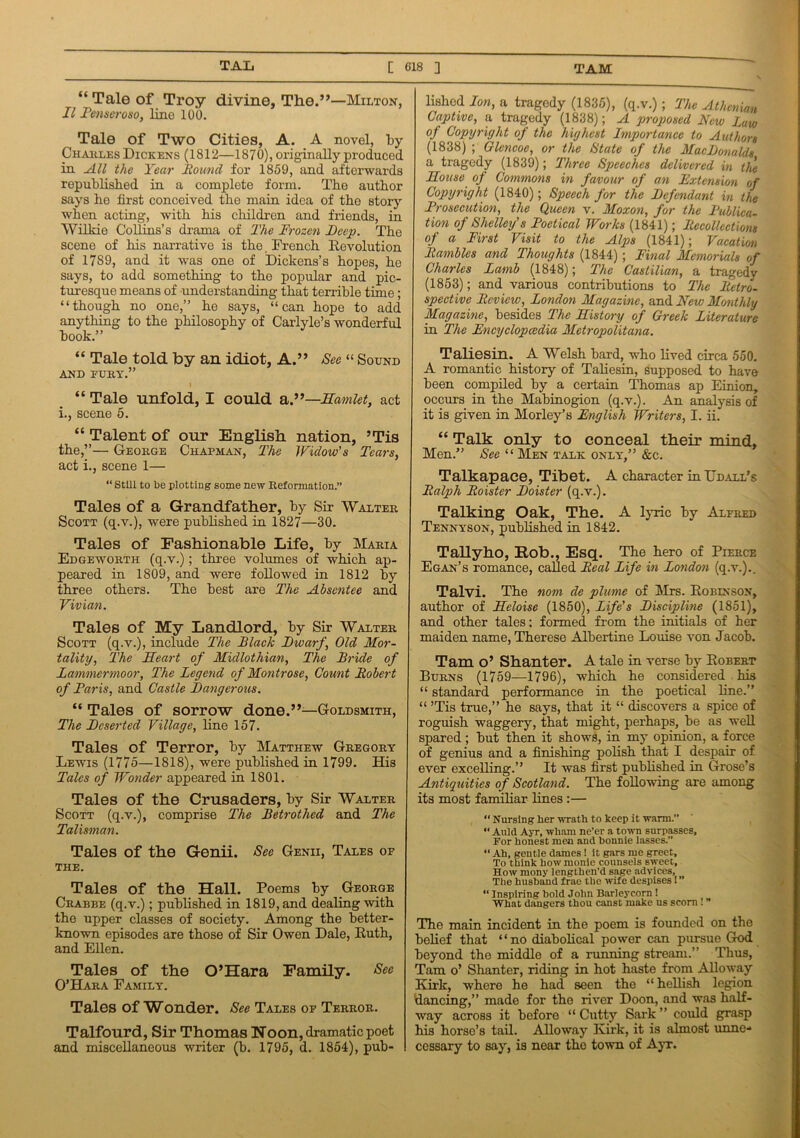 “ Tale of Troy divine, The.”—Milton, II Denser oso, line 100. Tale of Two Cities, A. A novel, by Charles Dickens (1812—1870), originally produced in All the Year Round for 1859, and afterwards republished in a complete form. The author says he first conceived the main idea of the story when acting, with his children and friends, in Wilkie Collins’s drama of The Frozen Deep. The scene of his narrative is the French Revolution of 17S9, and it was one of Dickens’s hopes, he says, to add something to the popular and pic- turesque means of understanding that terrible time; “though no one,” he says, “can hope to add anything to the philosophy of Carlyle’s wonderful book.” “ Tale told by an idiot, A.” See “ Sound AND FURY.” I “ Tale unfold, I could a.”—Samlet, act i., scene 5. “ Talent of our English nation, ’Tis the,”— George Chapman, The Widow's Tears, act i., scene 1— “ Still to be plotting some new Reformation.” Tales of a Grandfather, by Sir Walter Scott (q.v.), were published in 1827—30. Tales of Fashionable Life, by Maria Edgeworth (q.v.); three volumes of which ap- peared in 1809, and were followed in 1812 by three others. The best are The Absentee and Vivian. Tales of My Landlord, by Sir Walter Scott (q.v.), include The Slack JDwarf, Old Mor- tality, The Heart of Midlothian, The Bride of Lammermoor, The Legend of Montrose, Count Robert of Paris, and Castle Dangerous. “ Tales of sorrow done.”—Goldsmith, The Deserted Village, line 157. Tales of Terror, by Matthew Gregory Lewis (1775—1818), were published in 1799. His Tales of Wonder appeared in 1801. Tales of the Crusaders, by Sir Walter Scott (q.v.), comprise The Betrothed and The Talisman. Tales of the Genii. See Genii, Tales of THE. Tales of the Hall. Poems by George Crabbe (q.v.); published in 1819, and dealing with the upper classes of society. Among the better- known episodes are those of Sir Owen Dale, Ruth, and Ellen. Tales of the O’Hara Family. See O’Hara Family. Tales of Wonder. See Tales of Terror. Talfourd, Sir Thomas Noon, dramatic poet and miscellaneous writer (b. 1795, d. 1854), pub- lished Ion, a tragedy (1835), (q.v.) ; The Athenian Captive, a tragedy (1838); A proposed New Law of Copyright of the highest Importance to Authors (1838) ; Glencoe, or the State of the MacDonalds a tragedy (1839); Three Speeches delivered in the House of Commons in favour of an Fxtension of Copyright (1840); Speech for the Defendant in the Prosecution, the Queen v. Moxon, for the Publica- tion of Shelley's Poetical Works (1841); Recollections of a First Visit to the Alps (1841); Vacation Rambles and Thoughts (1844) ; Final Memorials of Charles Lamb (1848); The Castilian, a tragedy (1853); and various contributions to The Retro- spective Review, London Magazine, and New Monthly Magazine, besides The History of Greek Literature in The Encyclopedia Metropolitana. Taliesin. A Welsh bard, who lived circa 550. A romantic history of Taliesin, supposed to have been compiled by a certain Thomas ap Einion, occurs in the Mabinogion (q.v.). An analysis of it is given in Morley’s English Writers, I. ii. “ Talk only to conceal their mind. Men.” See “1\Ien talk only,” &c. Talkapace, Tibet. A character in Udall’s Ralph Roister Doister (q.v.). Talking Oak, The. A lyric by Alfred Tennyson, published in 1842. Tallyho, Rob., Esq. The hero of Pierce Egan’s romance, called Real Life in London (q.v.).. Talvi. The nom de plume of Mrs. Robinson, author of Heloise (1850), Life's Discipline (1851), and other tales; formed from the initials of her maiden name, Therese Albertine Louise von Jacob. Tam o’ Shanter. A tale in verse by Robert Burns (1759—1796), which he considered his “ standard performance in the poetical line.” “ ’Tis true,” he says, that it “ discovers a spice of roguish waggery, that might, perhaps, be as well spared; but then it shows, in my opinion, a force of genius and a finishing polish that I despair of ever excelling.” It was first published in Grose’s Antiquities of Scotland. The following are among its most familiar lines :— “ Nursing her wrath to keep it warm.” “ Auld Ayr, wham ne’er a town surpasses. For honest men and bonnie lasses.” “ Ah, gentle dames ! it gars me greet. To think how monie counsels sweet, How ruony lengthen’d sage advices, The husband frae the wife despises I “ Inspiring bold John Barleycorn 1 What dangers thou canst make us scorn ! The main incident in the poem is founded on the belief that ‘ ‘ no diabolical power can pursue God beyond the middle of a running stream.” Thus, Tam o’ Shanter, riding in hot haste from Alloway Kirk, where he had seen the “ hellish legion dancing,” made for the river Doon, and was half- way across it before “ Cutty Sark ” could grasp his horse’s tail. Alloway Kirk, it is almost unne- cessary to say, is near the town of Ayr.