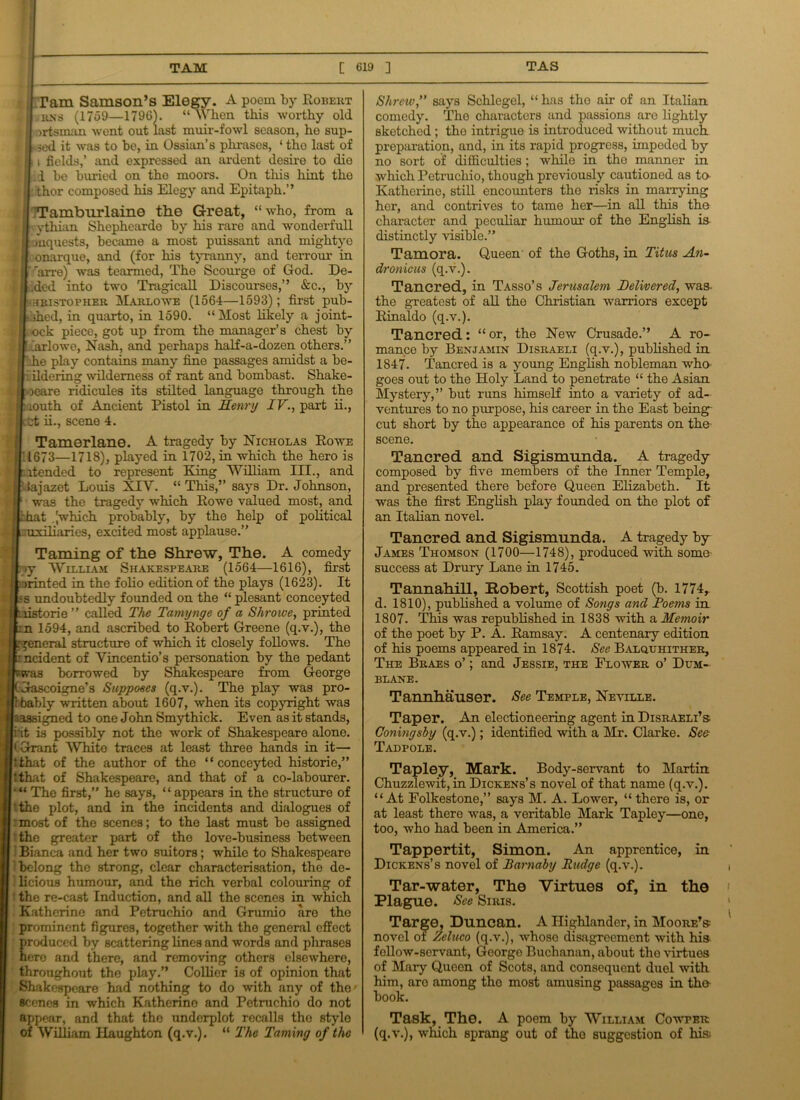Tam Samson’s Elegy. A poem by Robert j rns (1759—1796). “ When this worthy old | ortsman wont out last muir-fowl season, ho sup- j ■ sod it was to bo, in Ossian’s phrases, ‘ tho last of | i fields,’ and expressed an ardent desire to die | i be birriod on tho moors. On this hint the i thor composed his Elegy and Epitaph.’’ jjTTamburlaine the Great, “who, from a 1 ythian Shephearde by his rare and wonderfull mquests, became a most puissant and mightyo onarque, and (for his tyranny, and terrour in g1' 'arre) was tearmed, Tho Scourge of God. De- fied into two Tragicall Discourses,” &c., by hhristovher Marlowe (1564—1593); first pub- -ihed, in quarto, in 1590. “Most likely a joint- ock piece, got up from the manager’s chest by larlowe, Nash, and perhaps half-a-dozen others.” he play contains many fine passages amidst a be- ildering wilderness of rant and bombast. Shake- oeare ridicules its stilted languago through the louth of Ancient Pistol in Henry IV., part ii., nt ii., scene 4. Tamerlane. A tragedy by Nicholas Eowe 1673—1718), played in 1702, in which the hero is atended to represent King William III., and tajazet Louis NIV. “ This,” says Dr. Johnson, was the tragedy which Rowe valued most, and it .[which probably, by the help of political .uxiliaries, excited most applause.” Taming of the Shrew, The. A comedy >y William Shakespeare (1564—1616), first printed in the folio edition of the plays (1623). It ,-s undoubtedly founded on the “plesant conceyted torie ” called The Tamynge of a Shroive, printed -n 1594, and ascribed to Robert Greene (q.v.), the general structure of which it closely follows. The ■ ncident of Yincentio’s personation by the pedant was borrowed by Shakespeare from George Gascoigne’s Supposes (q.v.). The play was pro- bably written about 1607, when its copyright was ^assigned to one John Smythick. Even as it stands, i'it is possibly not the work of Shakespeare alone. ‘ Grant White traces at least three hands in it— fcihat of the author of the “conceyted historic,” ithat of Shakespeare, and that of a co-labourer. The first,” he says, “ appears in the structure of ‘the plot, and in the incidents and dialogues of most of the scenes; to the last must be assigned the greater part of the love-business between Bianca and her two suitors; while to Shakespeare belong the strong, clear characterisation, the de- licious humour, and the rich verbal colouring of the re-cast Induction, and all the scenes in which Katherine and Petruchio and Grumio are the prominent figures, together with the general effect produced by scattering lines and words and plirases hero and there, and removing others elsewhere, throughout the play.” Collier is of opinion that Shakespeare had nothing to do with any of the- scenes in which Katherino and Petruchio do not appear, and that tho underplot recalls tho stylo of William Haughton (q.v.). “ The Taming of the Shrciv,” says Schlegel, “ has tho air of an Italian, comedy. Tho characters and passions are lightly sketched; tho intrigue is introduced without much preparation, and, in its rapid progress, impeded by no sort of difficulties; while in the manner in which Petruchio, though previously cautioned as to Katherine, still encounters tho risks in marrying her, and contrives to tame her—in all this the character and peculiar humour of the English is distinctly visible.” Tamora. Queen of the Goths, in Titus An- dronicus (q.v.). Tancred, in Tasso’s Jerusalem Delivered, was- the greatest of all the Christian warriors except Rinaldo (q.v.). Tancred: “ or, the New Crusade.” A ro- mance by Benjamin Disraeli (q.v.), published in 1847. Tancred is a young English nobleman who goes out to the Holy Land to penetrate “ the Asian Mystery,” but runs himself into a variety of ad- ventures to no purpose, his career in the East being cut short by the appearance of his parents on the- scene. Tancred and Sigismnnda. A tragedy composed by five members of the Inner Temple, and presented there before Queen Elizabeth. It was the first English play founded on the plot of an Italian novel. Tancred and Sigismunda. A tragedy by- James Thomson (1700—1748), produced with some success at Drury Lane in 1745. Tannahill, Robert, Scottish poet (b. 1774, d. 1810), published a volume of Songs and Foetus in 1807. This was republished in 1838 with a Memoir of the poet by P. A. Ramsay. A centenary edition of his poems appeared in 1874. See Balquhither, The Braes o’ ; and Jessie, the Flower o’ Dum- blane. Tannhauser. See Temple, Neville. Taper. An electioneering agent in Disraeli’s Coningsby (q.v.); identified with a Mr. Clarke. See Tadpole. Tapley, Mark. Body-servant to Martin Chuzzlewit, in Dickens’s novel of that name (q.v.). “At Folkestone,” says M. A. Lower, “ there is, or at least there -was, a veritable Mark Tapley—one, too, who had been in America.” Tappertit, Simon. An apprentice, in Dickens’s novel of Barnaby Budge (q.v.). Tar-water, The Virtues of, in the Plague. See Siris. Targe, Duncan. A Highlander, in Moore’s novel of Zcluco (q.v.), whoso disagreement with his fellow-servant, George Buchanan, about the virtues of Mary Queen of Scots, and consequent duel with him, aro among tho most amusing passages in tho book. Task, The. A poem by William Cowper (q.v.), which sprang out of tho suggestion of his-