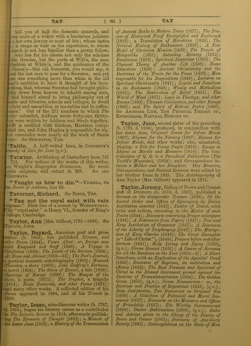 tell you of half tho domestic quarrels, and j ws more of a widow with a handsomo jointure j l her own lawyer or next of kin ; whose tastes : i a range as wide as his experience, to whom j : tarch is not less familiar than a pretty fellow, j i who has for his clients not only the scholars i :he Grecian, but tho poets at Will’s, the men tl:fashion at White’s, and tho quidnuncs of the James’s—this old humorist, you would say, is ft >ut the last man to pass for a Socrates; and yet ijrre was something more than whim in the old . jf .ac’s ambition to have it thought of his lucu- ■ ftt.tions, that, whereas Socrates had brought philo- B >hy down from heaven to inhabit among men, ft: had himself aimed to bring philosophy out of ftssets and libraries, schools and colleges, to dwell 11 clubs and assemblies, at tea-tables and in coffee- I .uses.” Out of the 271 numbers to wThich The Htiler extended, Addison wrote forty-one, thirty- II rr were written by Addison and Steele together, if rift is credited with thirteen, Harrison contri- Htted one, and John Hughes is responsible for six. if le remainder were nearly all the work of Steele | ft one. See Spectator, The. :( Tattle. A half-witted beau, in Congreve’s jfft'medy of Love for Love (q.v.). I' Tatwine. Archbishop of Canterbury from 731 [ft 734. For notices of the works of this writer, [H e Wright’s Biograph ia Britannica. He wrote jft atin enigmas, still extant in MS. See also IfciNIGMATA. ■ “ Taught us how to die.”—Tickell, On Iwie Death of Addison, line 82. Taverner, Richard. See Bible, The. “ Tax not the royal saint with vain jrxpense.” First line of a sonnet by Wordsworth. ■Che “ royal saint ” is Henry VI., founder of King’s ■. ’allege, Cambridge. Taylor, Ann (Mrs. Gilbert, 1782—1866). See ■TTaylor, Jane. Taylor, Bayard, American poet and prose ‘IpYriter (b. 1825), has published Ximena, and if -thcr Poems (1844); Views Afoot: or, Europe seen x cith Knapsack and Staff (1846); A Voyage to ' California (1850); The Lands of the Saracen (1854); . At Home and Abroad (1859—62); The Poet's Journal, u poetical domestic autobiography (1862); Hannah ■ Thurston, a story (1863); John Godfrey's Fortunes, a novel (1864); The Story of Kennet, a tale (1866); I Byeway 8 of Europe (1869) ; The Masque of the 'Gods, a poem (1872); The Prophet, a tragedy (1874); Home Pastorals, and other Poems (1875); and many other works. A collected edition of his . Poems appeared in 1864, and of his Travels in l1869. Taylor, Isaac, miscellaneous writer (b. 1787, d. 1865), began his literary career as a contributor ’ to The Eclectic Review in 1818, afterwards publish- ing The Elements of Thought (1822); a Memoir of his Sister Jane (1825); a History of the Transmission of Ancient Boohs to Modern Times (1827); The Pro- cess of Historical Proof Exemplified and Explained (1829) ; a Translation of Herodotus (1829) ; The Natural History of Enthusiasm (1829) ; A New Model of Christian Mission (1829); The Temple of Melepartha (1831); Saturday Evening (1832); Fanaticism (1833); Spiritual Despotism (1835); The Physical Theory of Another Life (1836) ; Home Education (1838) ; Ancient Christianity and the Doctrines of the Tracts for the Times (1839); Man responsible for his Dispositions (1840); Lectures on Spiritual Christianity (1841) ; Loyola and Jesuitism in its Rudiments (1849) ; Wesley and Methodism (1851); The Restoration of Belief (1855); The World of Mind (1857); Logic in Theology, and other Essays (1859); Ultimate Civilisation, and other Essays (1860); and The Spirit of Hebrew Poetry (1860). See Another Life, The Physical Theory of; Enthusiasm, Natural History of. Taylor, Jane, second sister of the preceding (b. 1783, d. 1824), produced, in conjunction with her sister Ann, Original Poems for Enfant Minds (1807), Rhymes for the Nursery (1807), Hymns for Enfant Minds, and other works; also, unassisted, Display: a Tale for Young People (1815); Essays in Rhyme on Morals and Manners (1816); The Con- tributions of Q. Q. to a Periodical Publication (The Youth's Magazine), (1824); and Correspondence be- tween a Mother and her Daughter. Her Memoirs, Correspondence, and Poetical Remains were edited by her brother Isaac in 1825. The Autobiography of Ann Taylor (Mrs. Gilbert) appeared in 1874. Taylor, Jeremy, Bishop of Down and Connor and of Dromore (b. 1613, d. 1667), published a Sermon on the Gunpowder Treason (1638); Of the Sacrecl Order and Offices of Episcopacy by Divine Lnstitution asserted (1642); Psalter of David, with titles and collects, according to the Matter of each Psalm (1644); Discourse concerning Prayer extempore (1646); A Dissuasive from Popery (1647); New and Easy Institution of Grammar (1647); A Discourse of the Liberty of Prophesying (1647); The Martyr- dom of King Charles (1649); The Great Exemplar (a “ Life of Christ ”), (1649); Prayers before and after Sermon (1651); Jloly Living and Dying (1650), (q.v.); Clerus Domini (1651) ; A Course of Sermons for all the Sundaies in the Year (1651—3); A Short Catechism, with an Explication of the Apostles' Creed (1652); Discourse of Baptism, its institution and efficacy (1652); The Real Presence and Spiritual of Christ in the Blessed Sacrament proved against the Doctrine of Transubstantiation (1654); The Golden Grove (1655), (q.v.); Unum Necessarium: or, the Doctrine and Practice of Repentance (1655), (q.v.); Dcus Justificatus, Two Discourses on Original Sin (1656) ; A Collection of Polemical and Moral Dis- courses (1657) ; Discourse on the Measures and Offices of Friendship (1657) ; The Worthy Communicant (1660); Ductor Dubitantium (1660), (q.v.); Rules and Advices given to the Clergy of the Diocese of Down and Connor (1661); Discourse of Auxiliary Beauty (1662); Contemplations on the State of Man