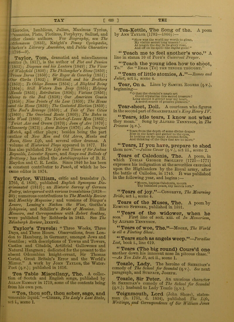 Iierocles, Iamblicus, Julian, Maximus Tyrius, ’ausanias, Plato, Plotinus, Porphyry, Sallust, and ■.ther classic authors. For Biography, see The Athenwum (1835), Knight’s Benny Cyclopaedia, darker’s Literary Anecdotes, and Bublic Characters 1798—9). Taylor, Tom, dramatist and miscellaneous vriter (b. 1817), is the author of Plot and Passion 1852); Biogenes and his Lantern (1849); The Vicar if Wakefield (1850); The Philosopher's Stone (1850); Prince Boras (1850); Sir Roger de Coverley (1851); Our Clerks (1852) ; Wittikind and his Brothers (1852); To Oblige Benson (1854); A Blighted Being (1854); Still Waters Run Beep (1855); Helping Hands (1855); Retribution (1856); Victims (1856); Going to the Bad (1858); Our American Cousin , (1858); Nine Points of the Late (1859); The House and the Home (1859); The Contested Election (1859); The Fool's Revenge (1859); A Tale of Two Cities (I860); The Overland Route (1860); The Babes in the Wood (1860); The Ticket-of-Lcave Man (1863); ’ ’Twixt Axe and Crown (1870); Joan of Arc (1870); ‘ Clancarty (1873) ; Anne Boleyn (1876); An Unequal Match, apd other plays; besides being the part author of New Men and Old Acres, Masks and Faces, Slave Life, and several other dramas. A volume of Historical Plays appeared in 1877- He ] has also published The Life and Times of Sir Joshua Reynolds, Leicester Square, and Songs and Ballads of Brittany; has edited the Autobiographies of B. R. Haydon and C. R. Leslie. Since 1846 he has been a constant contributor to Punch, of which he be- came editor in 1874. Taylor, William, critic and translator (b. 1765, d. 1836), published English Synonyms Bis- xriminated (1813); an Historic Survey of German Poetry, interspersed with various translations (1828— 50) ; numerous contributions to The Monthly Review and Monthly Magazine ; and versions of Burger’s lenore, Lessing’s Nathan the Wise, Goethe’s Iphigenia, and Schiller’s Bride of Messina. His Memoirs, and Correspondence with Robert Southey, were published by Robberds in 1843. See The Edinburgh jRmewylxxxvii. Taylor’s Travels: “Three Weeks, Three Days, and Three Hours. Observations, from Lon- don to Hamburg, in Germany, amongst Jews and Gentiles; with descriptions of Towns and Towers, Castles and Citadels, Artificial Galloweses and Natural Hangmen; dedicated for the present to the absent Odcombian knight-errant, Sir Thomas Coriat, Great Britain’s Error and the World’s Mirror.” A work by John Taylor, the Water- Poet (q.v.); published in 1616. Tea Table Miscellany, The. A collec- tion of Scotch and English songs, published by Allan Ramsay in 1719, some of the contents being from his own pen. “ Tea, thou soft, thou sober, sage, and venerable liquid.”—Cibber, The Lady's Last Stake, act i., sceno 1. Tea-Kettle, The Song of the. A poem by Ann Taylor (1782—1866):— “ Slow was the world my worth to glean. My visible secret long unseen 1 . . . At length the day in Its glory rose, And off on its spell—the engine goes 1 ” “ Teach me to feel another’s woe.” A line in stanza 10 of Pope’s Universal Prayer. “ Teach the young idea how to shoot, To.” Sec “Rear (To) the tender thought.” “ Team of little atomies, A.”—Romeo and Juliet, act i., scene 4. Tear, On a. Lines by Samuel Rogers (q.v.), beginning— “ O that the chemist’s magic art Could crystallise this sacred treasure 1 Long should it glitter near my heart, A secret source of pensive pleasure.” Tear-sheet, Doll. A courtesan who figures in the second part of Shakespeare’s King Henry TV. “Tears, idle tears, I know not what they mean.” Song by Alfred Tennyson, in The Princess (q.v.). “Tears from the depth of some divine despair Rise in the heart and gather to the eyes. In looking on the happy Autumn-fields, And thinking of the days that are no more.” “ Tears, If you have, prepare to shed them now.”—Julius Caesar (q.v.), act iii., scene 2. Tears of Caledonia, The. A poem, in which Tobias George Smollett (1721—1771) expresses his indignation at the severities exercised upon the Highlanders by the Royal army, after the battle of Culloden, in 1745. It was published in the following year, and begins :— “Mourn, hapless Caledonia, mourn Thy banished peace, thy laurels torn.” “Tears of joy.”—Congreve, The Mourning Bride, act i., scene 4. Tears of the Muses, The. A poem by Edmund Spenser, published in 1591. “Tears of the widower, when he sees.” First line of sect. xiii. of In Manor iam, by Alfred Tennyson. “ Tears of woe, The.”—Moore, The World is all a Fleeting Show. “ Tears such as angels weep.”—Paradise Lost, book i., line 619. “ Tears (The big round) Cours’d one another down his innocent nose In piteous chase.” —As You Like It, act ii., scene 1. Teazle, Lady. The heroine of Sheridan’s comedy of The School for Scandal (q.v.). Sec next paragraph, and Surface, Joseph. Teazle, Sir Peter. An uxorious character in Sheridan’s comedy of The School for Scandal (q.v.); husband to Lady Teazle (q.v.). Teignmouth, Lord (John Shore), states- man (b. 1751, d. 1834), published The Life, Writings, and Correspondence of Sir William Jones
