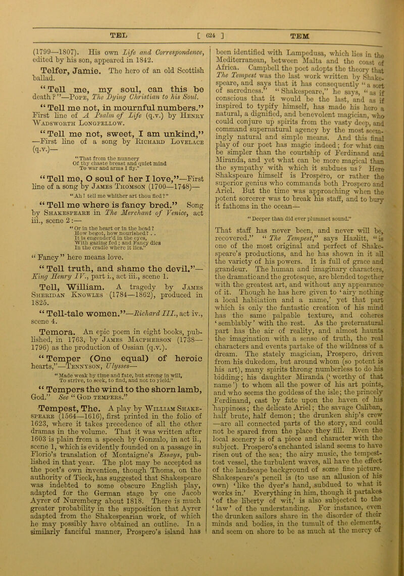 (1799—1807). His own Life and Correspondence, edited by bis son, appeared in 1842. Telfer, Jamie. The bero of an old Scottish ballad. “ Tell me, my soul, can this be death?”—Pope, The Lying Christian to his Soul. “ Tell me not, in mournful numbers.” First line of A Psalm of Life (q.v.) by Henry Wadsworth Longfellow. “Tell me not, sweet, I am unkind,” —First line of a song by Eichard Lovelace (q.v.)— “ That from the nunnery Of thy chaste breast and quiet mind To war and arms X fly.” “ TeH me, O soul of her I love,”—First line of a song by James Thomson (1700—1748)— “Ah! tell me whither art thou fled ? ” “ Tell me where is fancy bred.” Song by Shakespeare in The Merchant of Venice, act iii., scene 2 :— “ Or in the heart or in the head ? How begot, how nourished? . . It is engender’d in the eyes, With gazing fed; and Fancy dies In the cradle where it lies.” “ Fancy ” here means love. “ Tell truth, and shame the devil.”— Xing Henry TV., part i., act iii., scene 1. TeH, WiHiam. A tragedy by James Sheridan Knowles (1784—1862), produced in 1825. “ TeU-tale women.”—Richard IIL., act iv., scene 4. Temora. An epic poem in eight books, pub- lished, in 1763, by James Macpherson (1738— 1796) as the production of Ossian (q.v.). “ Temper (One equal) of heroic hearts,”—Tennyson, Ulysses— “ Made weak by time and fate, but strong in will. To strive, to seek, to find, and not to yield.” “ Tempers the wind to the shorn lamb, God.” See “ God tempers.” Tempest, The. A play by William Shake- speare (1564—1616), first printed in the folio of 1623, where it takes precedence of all the other dramas in the volume. That it was written after 1603 is plain from a speech by Gonzalo, in act ii., scene 1, which is evidently founded on a passage in Florio’s translation of Montaigne’s Xssays, pub- lished in that year. The plot may be accepted as the poet’s own invention, though Thoms, on the authority of Tieck, has suggested that Shakespeare was indebted to some obscure English play, adapted for the German stage by one Jacob Ayrer of Nuremberg about 1818. There is much greater probability in the supposition that Ayrer adapted from the Shakespearian work, of which he may possibly have obtained an outline. In a similarly fanciful manner, Prospero’s island has been identified with Lampedusa, which lies in the Mediterranean, between Malta and the coast of Africa. Campbell the poet adopts the theory tliat The Tempest was the last work written by Shake- speare, and says that it has consequently “ a sort of sacredness.” “ Shakespeare,” he says, “ as if conscious that it would be the last, and as if inspired to typify himself, has made his hero a natural, a dignified, and benevolent magician, who could conjure up spirits from the vasty deep, and command supernatural agency by the most seem- ingly natural and simple means. And this final play of our poet has magic indeed; for what can be simpler than the courtship of Ferdinand and Miranda, and yet what can be more magical than the sympathy with which it subdues us? Here Shakspeare himself is Prospero, or rather the superior genius who commands both Prospero and Ariel. But the time was approaching when the potent sorcerer was to break his staff, and to bury it fathoms in the ocean— “ Deeper than did ever plummet sound.” That staff has never been, and never will be, recovered.” “ The Tempest,” says Hazlitt, “is one of the most original and perfect of Shake- speare’s productions, and he has shown in it all the variety of his powers. It is full of grace and grandeur. The human and imaginary characters, the dramatic and the grotesque, are blended together with the greatest art, and without any appearance of it. Though he has here given to ‘ airy nothing a local habitation and a name,’ yet that part which is only the fantastic creation of his mind has the same palpable texture, and coheres ‘ semblably ’ with the rest. As the preternatural part has the air of reality, and almost haunts the imagination with a sense of truth, the real characters and events partake of the wildness of a dream. The stately magician, Prospero, driven from his dukedom, but around whom (so potent is his art), many spirits throng numberless to do his bidding; his daughter Miranda (‘ worthy of that name ’) to whom all the power of his art points, and who seems the goddess of the isle; the princely Ferdinand, cast by fate upon the haven of his “happiness; the delicate Ariel; the savage Caliban, half brute, half demon; the drunken ship’s crew —are all connected parts of the story, and could not be spared from the place they fill. Even the local scenery is of a piece and character with the subject. Prospero’s enchanted island seems to have risen out of the sea; the airy music, the tempest- tost vessel, the turbulent waves, all have the effect of the landscape background of some fine picture. Shakespeare’s pencil is (to use an allusion of his own) ‘like the dyer’s hand, subdued to what it works in.’ Every tiling in him, though it partakes- ‘ of the liberty of wit,’ is also subjected t-o the ‘law’ of the understanding. For instance, even the drunken sailors share in the disorder of their minds and bodies, in the tumult of the elements, and seem on shore to bo as much at the mercy of