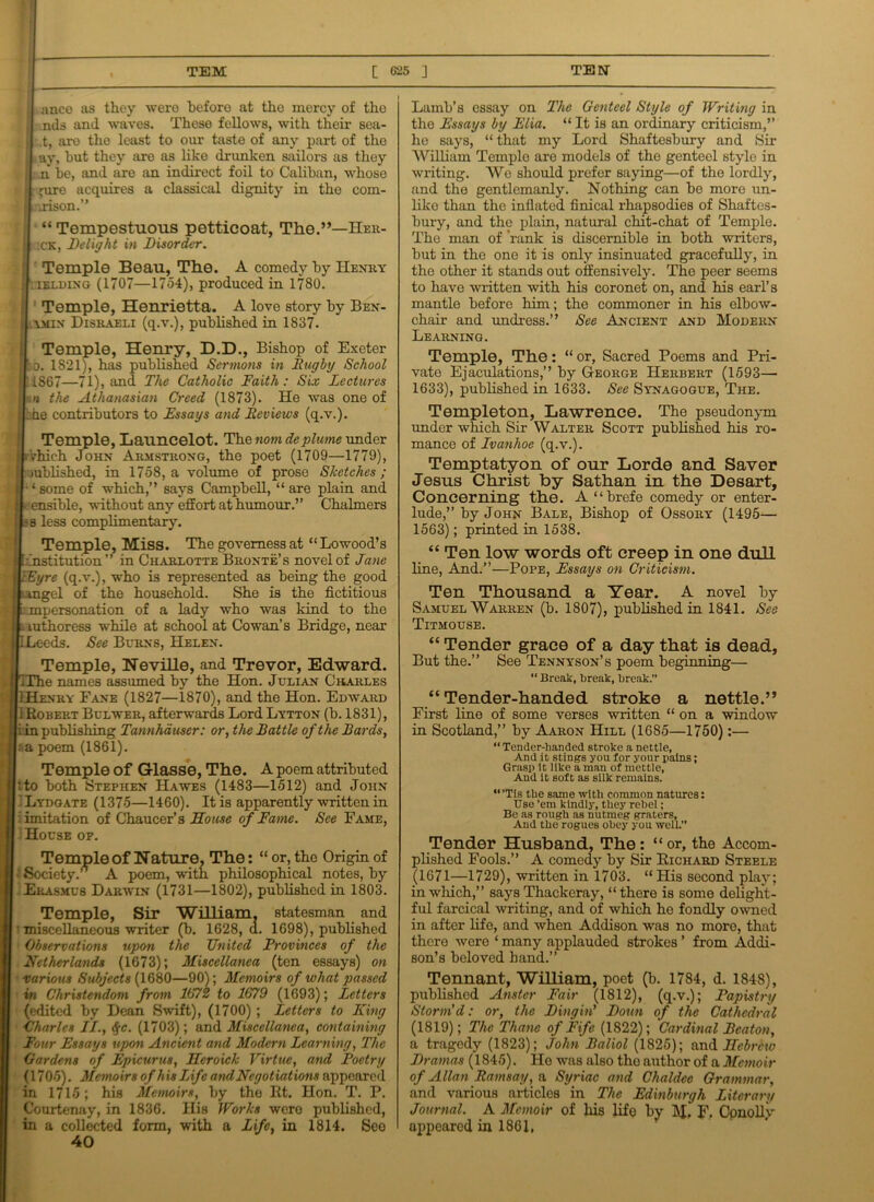ance as they were before at the mercy of the I nds and waves. These fellows, with their sea- i .t, aro the least to our taste of any part of the ! ay, but they are as like drunken sailors as they | n be, and are an indirect foil to Caliban, whose |: jure acquires a classical dignity in the com- « I ,.rison.” ; “ Tempestuous petticoat, The.”—Her- , 11 x'K, Delight in Disorder. Temple Beau, The. A comedy by Henry • ielding (1707—1754), produced in 1780. Temple, Henrietta. A love story by Ben- ymin Disraeli (q.v.), published in 1837. Temple, Henry, D.D., Bishop of Exeter : o. 1821), has published Sermons in Rugby School 11867—71), and The Catholic Faith: Six Lectures n the Athanasian Creed (1873). He was one of | be contributors to Essays and Reviews (q.v.). Temple, Launcelot. Thenom deplume under t which John Armstrong, the poet (1709—1779), mblished, in 1758, a volume of prose Sketches; I ’‘some of which,” says Campbell, “are plain and j * ensible, without any effort at humour.” Chalmers ! - s less complimentary. Temple, Miss. The governess at “Lowood’s : institution” in Charlotte Bronte’s novel of Jane j lEyre (q.v.), who is represented as being the good ,*1 umgel of the household. She is the fictitious £ ::jnpersonation of a lady who was kind to the u authoress while at school at Cowan’s Bridge, near S LLeeds. See Burns, Helen. Temple, NeviHe, and Trevor, Edward. iThe names assumed by the Hon. Julian Charles , I Henry Fane (1827—1870), and the Hon. Edward 1 Robert Bulweii, afterwards Lord Lytton (b. 1831), i in publishing Tannhduser: or, the Battle of the Bards, I «a poem (1861). Temple of Glasse, The. A poem attributed j tto both Stephen Hawes (1483—1512) and John Lydgate (1375—1460). It is apparently written in limitation of Chaucer’s House of Fame. See Fame, House of. Temple of Nature, The: “ or, the Origin of Society.’ A poem, with philosophical notes, by JEkasmu8 Darwin (1731—1802), published in 1803. Temple, Sir William statesman and miscellaneous writer (b. 1628,(1. 1698), published Observations upon the United Provinces of the Netherlands (1673); Miscellanea (ten essays) on various Subjects (1680—90); Memoirs of what passed in Christendom from 167% to 1679 (1693); Letters (edited by Dean Swift), (1700) ; Letters to lung Charles II., %c. (1703); and Miscellanea, containing Four Essays upon Ancient and Modern Learning, The Gardens of Epicurus, Heroick Virtue, and Poetry (1705). Memoirs of his Life and Negotiations appeared in 1715; his Memoirs, by the Rt. Hon. T. P. Courtenay, in 1836. His Works were published, in a collected form, with a Life, in 1814. See 40 Lamb’s essay on The Genteel Style of Writing in the Essays by Elia. “ It is an ordinary criticism,” he says, “ that my Lord Shaftesbury and Sir William Temple are models of the genteel style in writing. We should prefer saying—of the lordly, and the gentlemanly. Nothing can be more un- like than the inflated finical rhapsodies of Shaftes- bury, and the plain, natural chit-chat of Temple. The man of rank is discernible in both writers, but in the one it is only insinuated gracefully, in the other it stands out offensively. The peer seems to have written with his coronet on, and his earl’s mantle before him; the commoner in his elbow- chair and undress.” See Ancient and Modern Learning. Temple, The: “ or, Sacred Poems and Pri- vate Ejaculations,” by George Herbert (1593— 1633), published in 1633. See Synagogue, The. Templeton, Lawrence. The pseudonym under which Sir Walter Scott published his ro- mance of Ivanhoe (q.v.). Temptatyon of our Lorde and Saver Jesus Christ by Sathan in the Desart, Concerning the. A “brefe comedy or enter- lude,” by John Bale, Bishop of Ossory (1495— 1563); printed in 1538. “ Ten low words oft creep in one dull line, And.”—Pope, Essays on Criticism. Ten Thousand a Year. A novel by Samuel Warren (b. 1807), published in 1841. See Titmouse. “ Tender grace of a day that is dead, But the.” See Tennyson’s poem beginning— “ Break, break, break.” “Tender-handed stroke a nettle.” First line of some verses written “ on a window in Scotland,” by Aaron Hill (1685—1750):— “ Tender-banded stroke a nettle, And it stings you for your pains; Grasp it like a man of mettle, And it soft as silk remains. “’Tis the same with common natures: Use ’em kindly, they rebel; Be as rough as nutmeg graters. And the rogues obey you well.” Tender Husband, The: “or, the Accom- plished Fools.” A comedy by Sir Richard Steele (1671—1729), written in 1703. “ His second play; in which,” says Thackeray, “there is some delight- ful farcical writing, and of which ho fondly owned in after life, and when Addison was no more, that there were ‘ many applauded strokes ’ from Addi- son’s beloved hand.” Tennant, William, poet (b. 1784, d. 1848), published Anstcr Fair (1812), (q.v.); Papistry Storm'd: or, the Dingin' Doun of the Cathedral (1819); The Thane of Fife (1822); Cardinal Beaton, a tragedy (1823); John Baliol (1825); and Hebrew Dramas (1845). He was also the author of a Memoir of Allan Ramsay, a Syriac and Chaldee Grammar, and various articles in The Edinburgh Literary Journal. A Memoir of liis life by M, F. Conolly appeared in 1861,