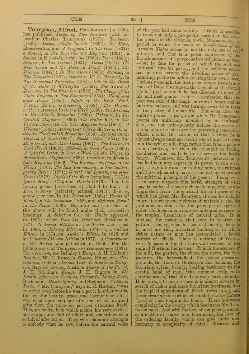 TEW [ 026 ] TEW Tennyson, Alfred, Poet-laureate (b. 1809^, has published Poems by Two Brothers (with Ixis brother Charles Tennyson) (1827) ; Timbuctoo (1829); Poems, chiefly lyrical (1830); No More, Anacreontics, and A Fragment, in The Gem (1831); a Sonnet, in The Englishman!s Magazine (1831); a Sonnet, in Friendship's Offering (1832); Poems (1833); Stanzas, in The Tribute (1837) ; Poems (1842); The New Timon and the Poets, in Punch (1846) ; The Princess (1847) ; In Memoriam (1850); Stanzas, in The Keepsake (1851); Sonnet to IV. C. Macready, in The Household Narrative (1851); Ode on the Death of the Duke of Wellington (1852); The Third of February, in The Examiner (1852); The Charge of the Light Brigade, in The Examiner (1854); Maud, and other Poems (1855); Idylls of the King (Enid, Vivien, Elaine, Guinevere), (1859); The Grand- mother's Apology, in Once a Week (1859); Sea Dreams, in Macmillan's Magazine (1860); Tithonus, in The Cornhill Magazine (1860); The Sailor Boy, in The Victoria Regia (1861); Ode: May the First (1862); A Welcome (1863); Attempts at Classic Metres in Quan- tity, in The Cornhill Magazine (1863); Epitaph on the Duchess of Kent (1864); Enoch Arden (1864); The Holy Grail, and other Poems (1867); The Victim, in Good Words (1868); 1865—6, in Good Words (1868); A Spiteful Letter, in Once a Week (1868)) Wages, in Macmillan s Magazine (1868); Lucretius, in Macmil- lan' s Magazine (1869); The Window: or, Songs of the Wrens (1870); The Last Tournament, in The Contem- porary Review (1871); Gareth and Lynette, and other Poems (1872); Idylls of the King (complete), (1873); Queen Mary (1875), and Harold (1876). The fol- lowing poems have been attributed to him:—A Lover's Story (privately printed, 1833); Britons, guard your own, in The Examiner (1852);, Hands all Round, in The Examiner (1852), and Riflemen, form ! in The Times (1859). Separate notices of most of the above will be found under their respective headings. A Selection from the Works appeared in 1865; Songs from his Published Writings in 1871. A Pocket Edition of the Works was issued in 1869, a Library Edition in 1871—3, a Cabinet Edition in 1874, an Author's Edition in 1875, and an Imperial Library Edition in 1877. A Concordance to the Works was published in 1869. For the bibliography of Tennyson see Pennysoniana (1867). For Criticism, see Brimley’s Essays, A. H. Hallam’s Remains, AY. C. Boscoe’s Essays, Kingsley’s Mis- cellanies, Plutton’s Essays, Tavish’s Studies in Tenny- son, Bayne’s Essays, Austin’s Poetry of the Period, J. H. Stirling’s Essays, J. H. Ingram in The Dublin Afternoon Lectures, Forman’s Living Poets, Buchanan’s Master Spirits, and Stedman’s Victorian Poets. “ Mr. Tennyson,” says B. H. Hutton, “was an artist even before he was a poet; in other words, the eye for beauty, grace, and harmony of effect vMs even more emphatically one of his original gifts than the voice for poetical utterance itself. This, probably, it is which makes his very earliest pieces appear so full of effort, and sometimes even so full of affectation. They were elaborate attempts to embody what he saw, before the natural voice of tho poet had come to him. I think it possible* to trace not only a pre-poetic period in his art tho period of the Orianas, Owls, Mermans, &c. a period in which the poem on Recollections of the Arabian Nights seems to me the only one of real * interest, and that is a poem expressive of the luxurious sense of a gorgeous inward picture-gallery —but to date the period at which the soul was ‘ infused ’ into his poetry, and the brilliant exter- nal pictures became the dwelling-places of ger- minating poetic thoughts creating their own music. Curiously enough, tho first poem where there is any trace of those musings on the legends of the Bound Table [q.v.] to which he has directed so much of his maturcst genius, is also a confession that the poet was sick of the magic mirror of fancy and its picture-shadows, and was turning away from them to the poetry of human life. But even after the embryo period is past, even when Mr. Tennyson’s poems are uniformly moulded by an ‘infused’ soul, one not unfrequently notices the excess of the faculty of vision over the governing conception which moulds the vision, so that I think he is almost always most successful when his poem begins in a thought or a feeling, rather than from a picture or a narrative, for then the thought or feeling dominates and controls in otherwise too lavish fancy. AYhenever Mr. Tennyson’s pictorial fancy has had it in any degree in its power to run away with the guiding and controlling mind, the richness and the workmanship have to some extent overgrown the spiritual principle of his poems. I suppose it is in some respects this lavish strength of what may be called the bodily element in poetry, as dis- tinguished from the spiritual life and germ of it, which has given Mr. Tennyson at once his delight in great variety and richness of materials, and his profound reverence for the principle of spiritual order which can alone impress unity and purpose on the tropical luxuriance of natural gifts. It is obvious, for instance, that even in relation to natural scenery, what his poetical faculty delights in most are rich, luxuriant landscapes, in which either nature or man has accumulated a lavish variety of effects. There is nothing of AYords- worth’s passion for the bare wild scenery of the rugged North in his poems. It is in the scenery' of the mill, the garden, the chase, the down, the rich pastures, the harvest-field, the palace pleasure- grounds, the Lord of Burleigh’s fair domains, the luxuriant sylvan beauty7, bearing testimony7 to the careful hand of man, ‘the summer crisp with, shining woods,’ that Mr. Tennyson most delights. If he stray7s to rarer scenes it is almost always, in search of richer and more luxuriant loveliness, like the tropical splendours of Enoch Arden [q.v.], and. the enervating skies which cheated the Lotos-Eaters [q.v.] of their longing for home. There is always complexity in the beauty which fascinates Air. Ten- nyson most. And with the love of complexity7 comes, as a matter of course in a born artist, the love of the ordering faculty -which can give unity7 and harmony to complexity of detail. Measure and