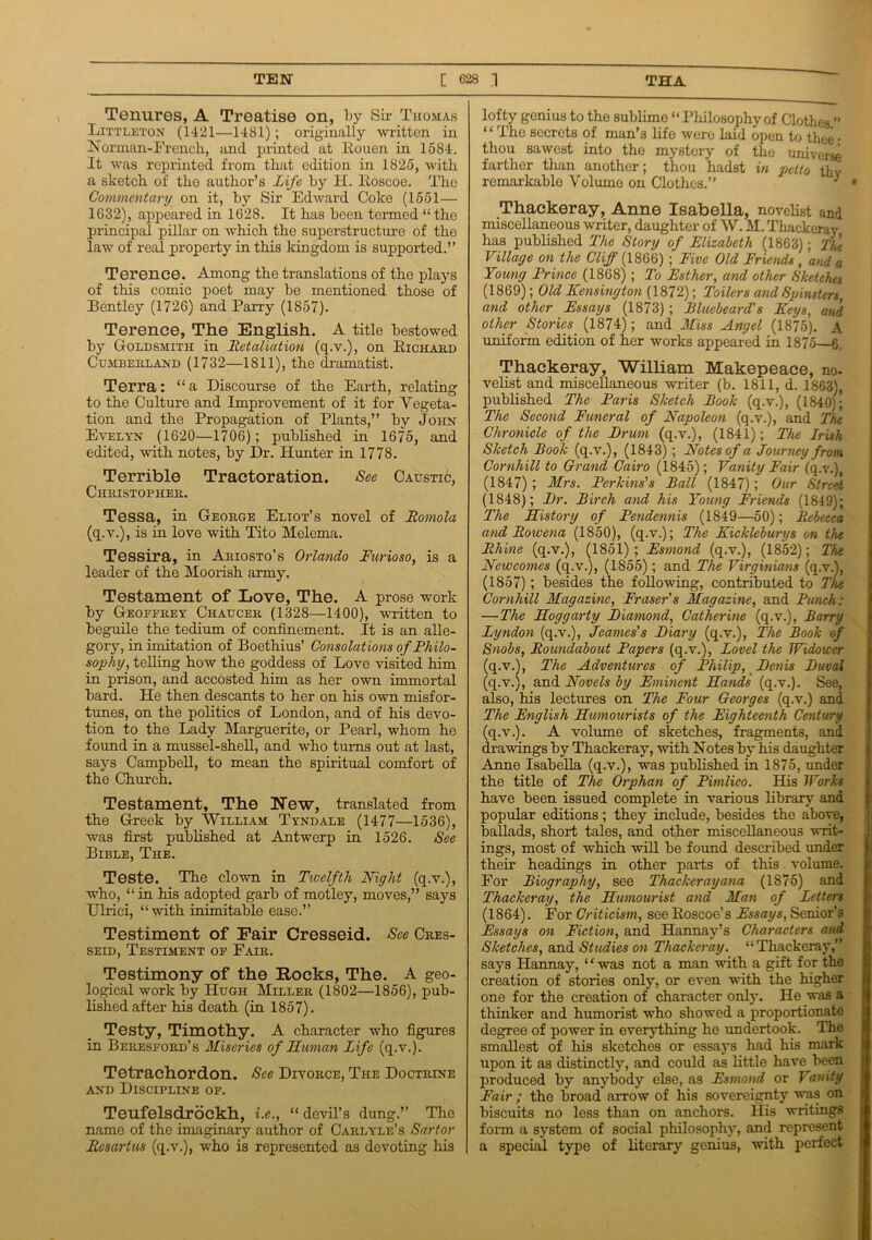 Tenures, A Treatise on, by Sir Thomas Littleton (1421—1481); originally written in Norman-French, and printed at Rouen in 1584. It was reprinted from that edition in 1825, with a sketch of the author’s Life hy H. Roscoe. The Commentary on it, hy Sir Edward Coke (1551—• 1G32), appeared in 1628. It has been termed “the principal pillar on which the superstructure of the law of real property in this kingdom is supported.” Terence. Among the translations of the plays of this comic poet may he mentioned those of Bentley (1726) and Parry (1857). Terence, The English. A title bestowed by Goldsmith in Betaliation (q.v.), on Richard Cumberland (1732—1811), the dramatist. Terra: “a Discourse of the Earth, relating to the Culture and Improvement of it for Vegeta- tion and the Propagation of Plants,” hy John Evelyn (1620—1706); published in 1675, and edited, 'with notes, hy Dr. Hunter in 1778. Terrible Tractoration. See Caustic, Christopher. Tessa, in George Eliot’s novel of Bomola (q.v.), is in love with Tito Melema. Tessira, in Ariosto’s Orlando Furioso, is a leader of the Moorish army. Testament of Love, The. A prose work by Geoffrey Chaucer (1328—1400), written to beguile the tedium of confinement. It is an alle- gory, in imitation of Boethius’ Consolations of Philo- sophy, telling how the goddess of Love visited him in prison, and accosted him as her own immortal bard. He then descants to her on his own misfor- tunes, on the politics of London, and of his devo- tion to the Lady Marguerite, or Pearl, whom he found in a mussel-shell, and who turns out at last, says Campbell, to mean the spiritual comfort of the Church. Testament, The New, translated from the Greek by William Tyndale (1477—1536), was first published at Antwerp in 1526. See Bible, The. Teste. The clown in Twelfth Night (q.v.), who, “ in his adopted garb of motley, moves,” says TTlrici, “with inimitable ease.” Testiment of Fair Cresseid. See Cres- seid, Testiment of Fair. Testimony of the Rocks, The. A geo- logical work by Hugh Miller (1802—1856), pub- lished after his death (in 1857). Testy, Timothy. A character who figures in Beresford’s Miseries of Human Life (q.v.). Tetrachordon. See Divorce, The Doctrine and Discipline of. Teufelsdrockh, i.c., “ devil’s dung.” The name of the imaginary author of Carlyle’s Sartor Besartus (q.v.), who is represented as devoting his lofty genius to the sublime “Philosophyof Clothes.” “ The secrets of man’3 life were laid open to thee • thou sawest into the mystery of the universe farther than another; thou hadst in petto thv remarkable Volume on Clothes.” i • Thackeray, Anne Isabella, novelist and miscellaneous writer, daughter of W. M. Thackeray has published The Story of Elizabeth (1863); The Village on the Cliff (1866) ; Five Old Friends , and a Young Prince (1868); To Esther, and other Sketches (1869); Old Kensington (1872); Toilers and Spinsters, and other Essays (1873) ; Bluebeard's Keys, and other Stories (1874); and Miss Angel (1875). A uniform edition of her works appeared in 1875—6. Thackeray, William Makepeace, no- velist and miscellaneous writer (b. 1811, d. 1863), published The Paris Sketch Book (q.v.), (1840); The Second Funeral of Napoleon (q.v.), and The Chronicle of the Brum (q.v.), (1841); The Irish Sketch Book (q.v.), (1843) ; Notes of a Journey from Cornhill to Grand Cairo (1845); Vanity Fair (q.v.), (1847) ; Mrs. Perkins's Ball (1847) ; Our Street (1848); Br. Birch and his Young Friends (1849); The History of Pendennis (1849—50); Bebecca and Bowena (1850), (q.v.); The Kickleburys on the Bhine (q.v.), (1851); Esmond (q.v.), (1852); The Neiocomes (q.v.), (1855); and The Virginians (q.v.), (1857); besides the following, contributed to The Cornhill Magazine, Fraser's Magazine, and Bunch: —The Hogg arty Biamond, Catherine (q.v.), Barry Lyndon (q.v.), Jeames's Biary (q.v.), The Book of Snobs, Boundabout Papers (q.v.), Lovel the Widower (q.v.), The Adventures of Philip, Benis Buval (q.v.), and Novels by Eminent Hands (q.v.). See, also, his lectures on The Four Georges (q.v.) and The English Humourists of the Eighteenth Century (q.v.). A volume of sketches, fragments, and drawings by Thackeray, with Notes by his daughter Anne Isabella (q.v.), was published in 1875, under the title of The Orphan of Pimlico. His Works have been issued complete in various library and popular editions; they include, besides the above, ballads, short tales, and other miscellaneous writ- ings, most of which will be found described under their headings in other parts of this - volume. For Biography, see Thacker ay ana (1875) and Thackeray, the Humourist and Man of Letters (1864). For Criticism, see Eoscoe’s Essays, Senior’s Essays on Fiction, and Hannay’s Characters and Sketches, and Studies on Thackeray. “Thackeray,” says Hannay, “was not a man with a gift for the creation of stories only, or even with the higher one for the creation of character only. He was a thinker and humorist who showed a proportionate degree of power in everything he undertook. The smallest of his sketches or essays had his mark upon it as distinctly, and could as little have been produced by anybody else, as Esmond or Vanity Fair ; the broad arrow of his sovereignty was on biscuits no less than on anchors. His writings form a system of social philosophy, and represent a special type of literary genius, with perfect