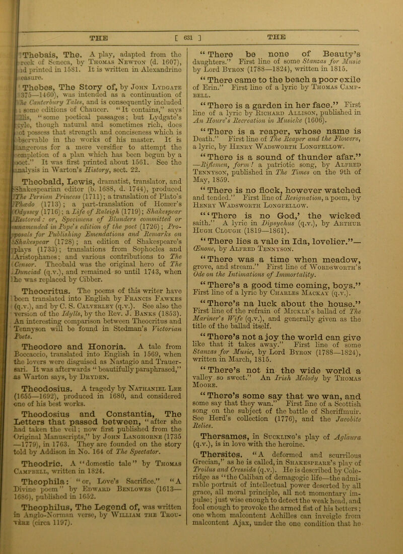 Thebais, The. A play, adapted from the reek of Seneca, by Thomas Newton (d. 1607), id printed in 15S1. It is written in Alexandrine easure. Thebes, The Story of, by John Lydgate I -375—1460), was intended as a continuation of • he Canterbury Tales, and is consequently included I i some editions of Chaucer. “ It contains,” says l .Illis, “some poetical passages; but Lydgate’s [ ;yle, though natural and sometimes rich, does » ot possess that strength and conciseness which is I bservable in the works of his master. It is i Langerous for a mere versifier to attempt the I ompletion of a plan which has been begun by a '<>oet.” It was first printed about 1561. See the • nalysis in Warton’s History, sect. 22. Theobald, Lewis, dramatist, translator, and 'Shakespearian editor (b. 1688, d. 1744), produced iThe Persian Princess (1711); a translation of Plato’s IRhccdo (1713); a part-translation of Homer’s i Odyssey (1716); a Life of Raleigh (1719); Shakespcar i Restored: or, Specimens of Plunders committed or unamended in Pope's edition of the poet (1726); Pro- posals for Publishing Emendations and Remarks on 'Shakespear (1728) ; an edition of Shakespeare’s •plays (1733); translations from Sophocles and .Aristophanes; and various contributions to The • Censor. Theobald was the original hero of The Hunciad (q.v.), and remained so until 1743, when ’ he was replaced by Cibber. Theocritus. The poems of this writer have been translated into English by Francis Fawkes (q.v.), and by C. S. Calverley (q.v.). See also the version of the Idylls, by the Rev. J. Banks (1853). An interesting comparison between Theocritus and Tennyson will be found in Stedman’s Victorian Poets. Theodore and Honoria. A tale from Boccaccio, translated into English in 1569, when the lovers were disguised as Nastagio and Trauer- sari. It was afterwards “ beautifully paraphrased,” ns Warton says, by Dryden. Theodosius. A tragedy by Nathaniel Lee (1655—1692), produced in 1680, and considered •one of his best works. Theodosius and Constantia, The Letters that passed between, “after she had taken the veil; now first published from the Original Manuscripts,” by John Langhorne (1735 —1779), in 1763. They are founded on the story told by Addison in No. 164 of The Spectator. Theodric. A “domestic tale” by Thomas Campbell, written in 1824. Theophila: “ or, Love’s Sacrifice.” “ A Divine poem” by Edward Benlowes (1613— 1686), published in 1652. Theophilus, The Legend of, was written in Anglo-Norman verse, by William the Thou- veke (circa 1197). “ There be none of Beauty’s daughters.” First lino of some Stanzas for Music by Lord Byron (1788—1824), written in 1815. “ There came to the beach a poor exile of Erin.” First line of a lyric by Thomas Camp- bell. “ There is a garden in her face.” First line of a lyric by Richard Allison, published in An Houre's Recreation in Musicke (1606). “ There is a reaper, whose name is Death.” First line of The Reaper and the Flowers, a lyric, by Henry Wadsworth Longfellow. “ There is a sound of thunder afar.” —Riflemen, form! a patriotic song, by Alfred Tennyson, published in The Times on the 9th of May, 1859. “ There is no flock, however watched and tended.” First line oi Resignation, a poem, by Henry Wadsworth Longfellow. “ ‘ There is no G-od,’ the wicked saith.” A lyric in JDipsychus (q.v.), by Arthur Hugh Clough (1819—1861). “ There lies a vale in Ida, lovelier.”— (Enone, by Alfred Tennyson. “ There was a time when meadow, grove, and stream.” First line of Wordsworth’s Ode on the Intimations of Immortality. “ There’s a good time coming, boys.” First line of a lyric by Charles Mackay (q.v.). “There’s na luck about the house.” First line of the refrain of Mickle’s ballad of The Mariner's Wife (q.v.), and generally given as the title of the ballad itself. “ There’s not a joy the world can give like that it takes away.” First line of some Stanzas for Music, by Lord Byron (1788—1824), written in March, 1815. “ There’s not in the wide world a valley so sweet.” An Irish Melody by Thomas Moore. “ There’s some say that we wan, and some say that they wan.” First fine of a Scottish song on the subject of the battle of Sheriffmuir. See Herd’s collection (1776), and the Jacobite Relics. Thersames, in Suckling’s play of Aglaura (q.v.), is in love with the heroine. Thersites. “A deformed and scurrilous Grecian,’’ as he is called, in Shakespeare’s play of Troilus and Crcssida (q.v.). He is described by Cole- ridge as “the Caliban of demagogic life—the admi- rable portrait of intellectual power deserted by all grace, all moral principle, all not momentary im- pulse ; just wise enough to detect the weak head, and fool enough to provoko the armed fist of his betters; one whom malcontent Achilles can inveigle from malcontent Ajax, under the ono condition that lie-
