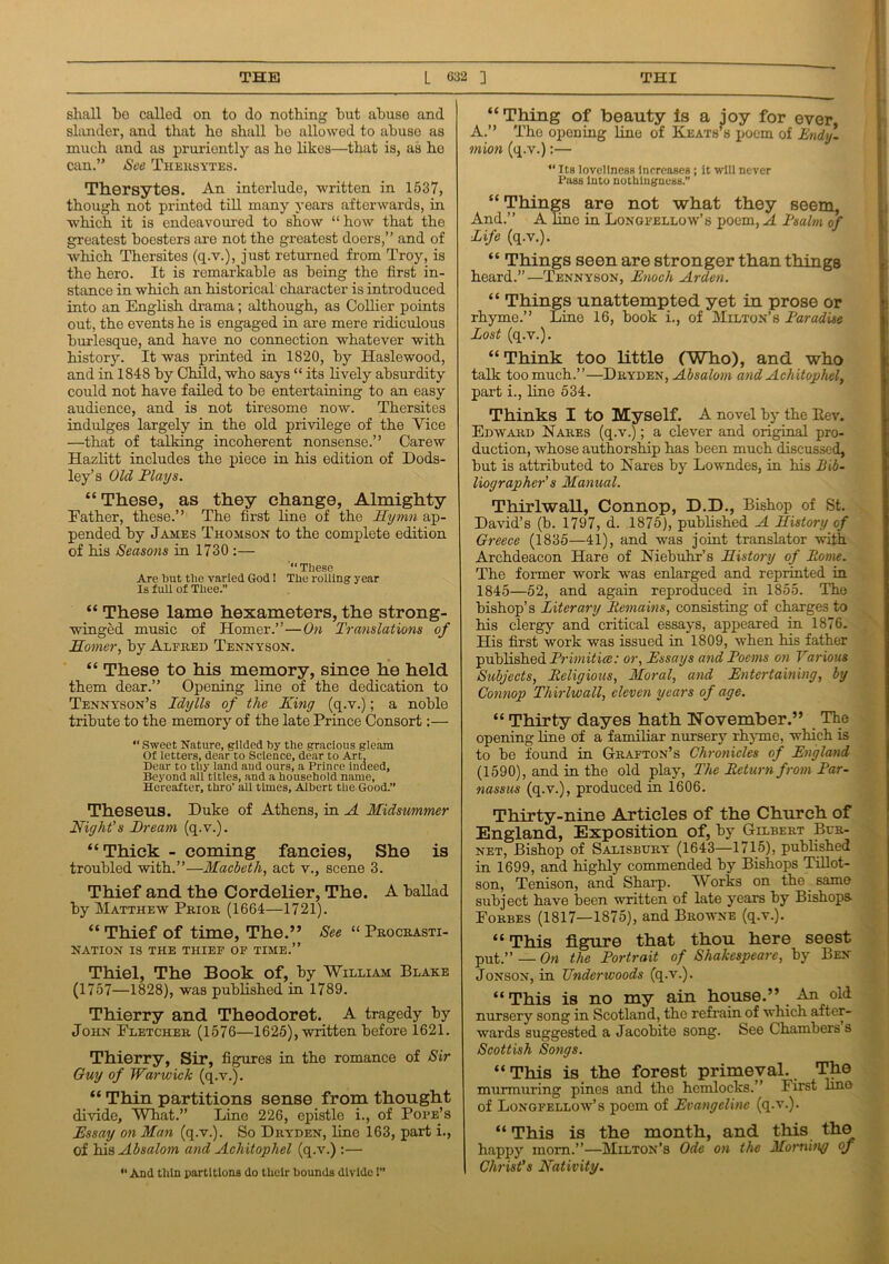 shall be called on to do nothing but abuse and slander, and that he shall be allowed to abuse as much and as pruriently as ho likes—that is, as ho can.” See Theksytes. Thersytes. An interlude, written in 1537, though not printed till many years afterwards, in which it is endeavoured to show “how that the greatest boesters are not the greatest doers,” and of which Thersites (q.v.), just returned from Troy, is the hero. It is remarkable as being the first in- stance in which an historical character is introduced into an English drama; although, as Collier points out, the events he is engaged in are mere ridiculous burlesque, and have no connection whatever with history. It was printed in 1820, by Haslewood, and in 1848 by Child, who says “ its lively absurdity could not have failed to be entertaining to an easy audience, and is not tiresome now. Thersites indulges largely in the old privilege of the Vice —that of talking incoherent nonsense.” Carew Hazlitt includes the piece in his edition of Dods- ley’s Old Flays. “ These, as they change, Almighty Father, these.” The first line of the Hymn ap- pended by James Thomson to the complete edition of his Seasons in 1730 :— “ These Are hut the varied God! The rolling year Is full of Thee.” “ These lame hexameters, the strong- winged music of Homer.”—On Translations of Homer, by Alfred Tennyson. “ These to his memory, since he held them dear.” Opening line of the dedication to Tennyson’s Idylls of the King (q.v.); a noble tribute to the memory of the late Prince Consort:— “ Sweet Nature, gilded by the gracious gleam Of letters, dear to Science, dear to Art, Dear to thy land and ours, a Prince indeed. Beyond all titles, and a household name, Hereafter, thro’ all times, Albert the Good.” Theseus. Duke of Athens, in A Midsummer Night's Bream (q.v.). “Thick - coming fancies, She is troubled with.”—Macbeth, act v., scene 3. Thief and the Cordelier, The. A ballad by Matthew Prior (1664—1721). “ Thief of time, The.” See “ Procrasti- nation IS the thief of time.” Thiel, The Book of, by William Blake (1757—1828), was published in 1789. Thierry and Theodoret. A tragedy by John Fletcher (1576—1625), written before 1621. Thierry, Sir, figures in the romance of Sir Guy of Warwick (q.v.). “ Thin partitions sense from thought divide. What.” Line 226, epistle i., of Pope’s Essay on Man (q.v.). So Dryden, line 163, part i., of his Absalom and Achitophel (q.v.) :— “ And thin partitions do their bounds divide!” “Thing of beauty is a joy for ever, A.” The opening line of Keats’s poem of Endy- mion (q.v.):— “ Its loveliness increases ; it will never Pass into nothingness.” “ Things are not what they seem, And.” A line in Longfellow’s poem, A Fsalm of Life (q.v.). “ Things seen are stronger than things heard.”—Tennyson, Enoch Arden. “ Things unattempted yet in prose or rhyme.” Line 16, book i., of Milton’s Faradise Lost (q.v.). “ Think too little (Who), and who talk too much.”—Dryden, Absalom and Achitophel, part i., line 534. Thinks I to Myself. A novel by the Rev. Edward Nares (q.v.); a clever and original pro- duction, whose authorship has been much discussed, but is attributed to Nares by Lowndes, in his Bib- liographer's Manual. Thirlwall, Connop, D.D., Bishop of St. David’s (b. 1797, d. 1875), published A History of Greece (1835—41), and was joint translator with Archdeacon Hare of Niebuhr’s History of Borne. The former work was enlarged and reprinted in 1845—52, and again reproduced in 1855. The bishop’s Literary Remains, consisting of charges to his clergy and critical essays, appeared in 1876. His first work was issued in 1809, when his father published Frimitice: or, Essays and Poems on Various Subjects, Religious, Moral, and Entertaining, by Connop Thirlwall, eleven years of age. “ Thirty dayes hath November.” The npening line of a familiar nursery rhyme, which is to be found in Grafton’s Chronicles of England (1590), and in the old play, The Return from Par- nassus (q.v.), produced in 1606. Thirty-nine Articles of the Church of England, Exposition of, by Gilbert Bur- net, Bishop of Salisbury (1643—1715), published in 1699, and highly commended by Bishops Tillot- son, Tenison, and Sharp. Works on the same subject have been written of late years by Bishops Forbes (1817—1875), and Browne (q.v.). “ This figure that thou here seest put.” — On the Portrait of Shakespeare, by Ben Jonson, in Underwoods (q.v.). “This is no my ain house.” An old nursery song in Scotland, the refrain, of which after- wards suggested a Jacobite song. See Chambers s Scottish Songs. “This is the forest primeval. _ The murmuring pines and the hemlocks.” First lino of Longfellow’s poem of Evangeline (q.v.). “This is the month, and this the happy mom.”—Milton’s Ode on the Morning of Christ's Nativity.