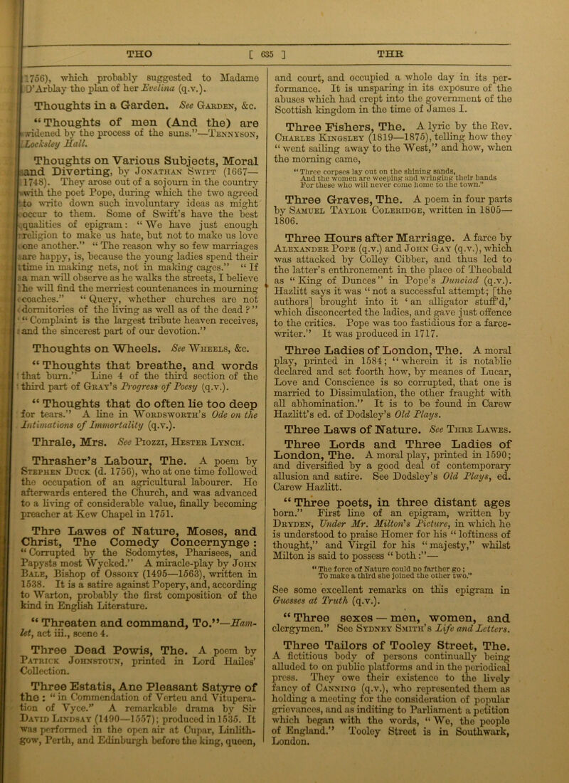 1 THO [ G35 ] THE “ Thoughts of men (And widened by the process of the suns.”- 1756), which probably suggested to Madamo D’Arblay the phm of her Evelina (q.v.). Thoughts in a Garden. See Garden, &c. the) are -Tennyson, ; i Locksley Hall. Thoughts on Various Subjects, Moral .and Diverting, by Jonathan Swift (1667— 1748). They arose out of a sojourn in the country with the poet Pope, during which the two agreed to write down such involuntary ideas as might occur to them. Some of Swift’s have the best qualities of epigram: “We have just enough rreligion to make us hate, but not to make us love i one another.” “ The reason why so few marriages a are happy, is, because the young ladies spend their dime in making nets, not in making cages.” “ If a man will observe as he walks the streets, I believe : he will find the merriest countenances in mourning (coaches.” “ Query, whether churches are not dormitories of the living as well as of the dead ? ” “ Complaint is the largest tribute heaven receives, and the sincerest part of our devotion.” and court, and occupied a whole day in its per- formance. It is unsparing in its exposure of tho abuses which had crept into the government of the Scottish kingdom in the time of James I. Three Fishers, The. A lyric by the Rev. Chahles Kingsley (1819—1875), telling how they “ went sailing away to the West,” and how, when the morning came, “ Three corpses lay out on the shining sands, And the women are weeping and winging their hands For these who will never come home to the town.” Three Graves, The. A poem in four parts by Samuel Taylor Colekidge, written in 1805— 1806. Three Honrs after Marriage. A farce by Alexander Pope (q.v.) and John Gay (q.v.), which was attacked by Colley Cibber, and thus led to the latter’s enthronement in the place of Theobald as “King of Dunces” in Pope’s Punciad (q.v.). Hazlitt says it was “ not a successful attempt; [the authors] brought into it ‘ an alligator stuff’d,’ which disconcerted the ladies, and gave just offence to the critics. Pope was too fastidious for a farce- writer.” It was produced in 1717. Thoughts on Wheels. See Wheels, &c. “ Thoughts that breathe, and words • that bum.” Line 4 of the third section of the ' third part of Gray’s Progress of Poesy (q.v.). “ Thoughts that do often lie too deep for tears.” A line in Wordsworth’s Ode on the Intimations of Immortality (q.v.). Thrale, Mrs. Sec Piozzi, Hester Lynch. Thrasher’s Labour, The. A poem by Stephen Duck (d. 1756), who at one time followed the occupation of an agricultural labourer. He afterwards entered the Church, and was advanced to a living of considerable value, finally becoming preacher at Kew Chapel in 1751. Thre Lawes of Nature, Moses, and Christ, The Comedy Concernynge: “ Corrupted by the Sodomytes, Pharisees, and Papysts most Wycked.” A miracle-play by John Bale, Bishop of Ossory (1495—1563), written in 1538. It is a satire against Popery, and, according to Warton, probably the first composition of the kind in English Literature. “ Threaten and command, To.”—Ham- let, act iii., scene 4. Three Dead Powis, The. A poem by Patrick Johnstoun, printed in Lord Hailes’ Collection. Three Estatis, Ane Pleasant Satyre of the: “ in Commendation of Verteu and Vitupera- tion of Vyce.” A remarkable drama by Sir David Lindsay (1490—1557); produced in 1535. It was performed in the open air at Cupar, Linlith- gow, Perth, and Edinburgh before the king, queen, Three Ladies of London, The. A moral play, printed in 1584; “wherein it is notablie declared and set foorth how, by meanes of Lucar, Love and Conscience is so corrupted, that one is married to Dissimulation, the other fraught with all abhomination.” It is to be found in Carew Hazlitt’s ed. of Dodsley’s Old Plays. Three Laws of Nature. See Tiire Lawes. Three Lords and Three Ladies of London, The. A moral play, printed in 1590; and diversified by a good deal of contemporary allusion and satire. See Dodsley’s Old Plays, ed. Carew Hazlitt. “ Three poets, in three distant ages bom.” First line of an epigram, written by Dryden, Under Hr. Milton's Picture, in which he is understood to praise Homer for his “ loftiness of thought,” and Virgil for his “majesty,” whilst Milton is said to possess “ both— “ The force of Nature could no farther go; To make a third she joined the other two. See some excellent remarks on this epigram in Guesses at Truth (q.v.). “ Three sexes — men, women, and clergymen.” See Sydney Smith’s Life and Letters. Three Tailors of Tooley Street, The. A fictitious body of persons continually being alluded to on public platforms and in the periodical press. They owe their existence to the lively fancy of Canning (q.v.), who represented them as holding a meeting for the consideration of popular grievances, and as inditing to Parliament a petition which began with the words, “ Wo, the people of England.” Tooloy Street is in Southwark, London.