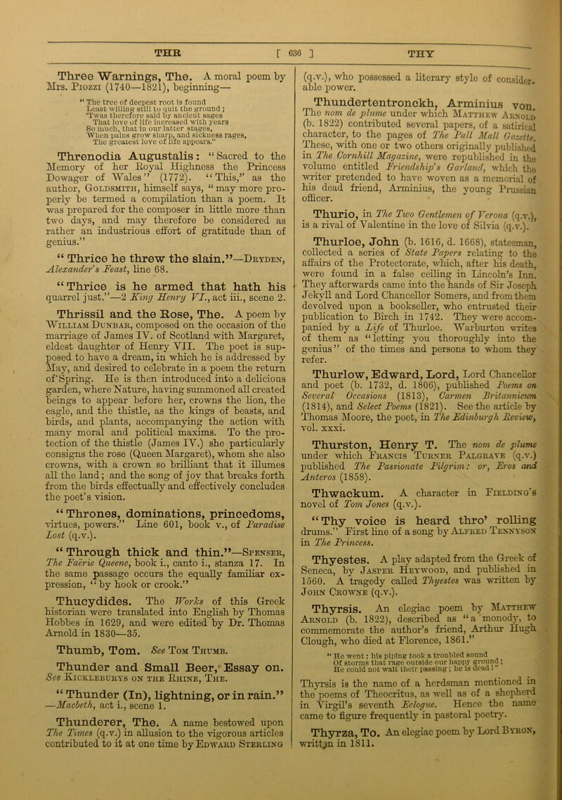 TUB [ 630 ] THY Three Warnings, The. A moral poem by Mrs. Piozzi (1740—1821), beginning— “ The tree of deepest root is found Least willing still to quit the ground ; ’Twas therefore said by ancient sages That love of life increased with years So much, that in our latter stages, ■When pains grow sharp, and sickness rages. The greatest love of life appears.” Threnodia Augustalis: “ Sacred to the Memory of her Royal Highness the Princess Dowager of Wales” (1772). “This,” as the author, Goldsmith, himself says, “ may more pro- perly be termed a compilation than a poem. It was prepared for the composer in little more than two days, and may therefore be considered as rather an industrious effort of gratitude than of genius.” “ Thrice he threw the slain.”—Dryden, Alexander's Feast, line 68. “ Thrice is he armed that hath his quarrel just.”—2 King Henry VI., act iii., scene 2. Thrissil and the Rose, The. A poem by William Dunbar, composed on the occasion of the marriage of James IV. of Scotland with Margaret, eldest daughter of Henry VII. The poet is sup- posed to have a dream, in which he is addressed by May, and desired to celebrate in a poem the return of‘Spring. He is then introduced into a delicious garden, where Nature, having summoned all created beings to appear before her, crowns the lion, the eagle, and the thistle, as the kings of beasts, and birds, and plants, accompanying the action with many moral and political maxims. To the pro- tection of the thistle (James IV.) she particularly consigns the rose (Queen Margaret), whom she also crowns, with a crown so brilliant that it illumes all the land; and the song of joy that breaks forth from the birds effectually and effectively concludes the poet’s vision. “ Thrones, dominations, princedoms, virtues, powers.” Line 601, book v., of Faradise Lost (q.v.). “ Through thick and thin.”—Spenser, The Faerie Queene, book i., canto i., stanza 17. In the same passage occurs the equally familiar ex- pression, “ by hook or crook.” Thucydides. The Works of this Greek historian were translated into English by Thomas Hobbes in 1629, and were edited by Dr. Thomas Arnold in 1830—35. Thumb, Tom. See Tom Thumb. Thunder and Small Beer, Essay on. See Kickleburys on the Rhine, The. “ Thunder (In), lightning, or in rain.” —Macbeth, act i., scene 1. Thunderer, The. A name bestowed upon The Times (q.v.) in allusion to the vigorous articles contributed to it at one time by Edward Sterling (q.v.), who possessed a literary style of consider- able power. Thundertentronckh, Arminius von. The nom de plume under which Matthew Arnold (b. 1822) contributed several papers, of a satirical character, to the pages of The Fall Mall Gazette. These, with one or two others originally published in The Cornhill Magazine, were republished in the volume entitled Friendship's Garland, which the writer pretended to have woven as a memorial of his dead friend, Arminius, the young Prussian officer. Thurio, in The Two Gentlemen of Verona (q.v.), is a rival of Valentine in the love of Silvia (q.v.). Thurloe, John (b. 1616, d. 1668), statesman, collected a series of State Papers relating to the affairs of the Protectorate, which, after his death, were found in a false ceiling in Lincoln’s Inn. They afterwards came into the hands of Sir Joseph Jekyll and Lord Chancellor Somers, and from them devolved upon a bookseller, who entrusted their publication to Birch in 1742. They were accom- panied by a life of Thurloe. Warburton writes of them as “letting you thoroughly into the genius” of the times and persons to whom they refer. Thurlow, Edward, Lord, Lord Chancellor and poet (b. 1732, d. 1806), published Poems on Several Occasions (1813), Carmen Pritannicum (1814), and Select Poems (1821). Seethe article by Thomas Moore, the poet, in The Edinburgh Preview, vol. xxxi. Thurston, Henry T. The nom de plume under which Francis Turner Palgrave (q.v.) published The Passionate Pilgrim: or, Eros and Anteros (1858). Thwackum. A character in Fielding’s novel of Tom Jones (q.v.). “ Thy voice is heard thro’ rolling drums.” First line of a song by Alfred Tennyson in The Princess. Thyestes. A play adapted from the Greek of Seneca, by Jasper Heywood, and published in 1560. A tragedy called Thyestes was written by John Crowne (q.v.). Thyrsis. An elegiac poem by Matthew Arnold (b. 1822), described as “a monody, to commemorate the author’s friend, Arthur Hugh Clough, who died at Florence, 1861.” “ He went: liis piping took a troubled sound Of storms that rage outside our liappy ground; He could not wait their passing; he is dead I Thyrsis is the name of a herdsman mentioned in the poems of Theocritus, as well as of a shepherd in Virgil’s seventh Eclogue. Hence the name came to figure frequently in pastoral poetry. Thyrza, To. An elegiac poem by Lord Byron, written in 1811.