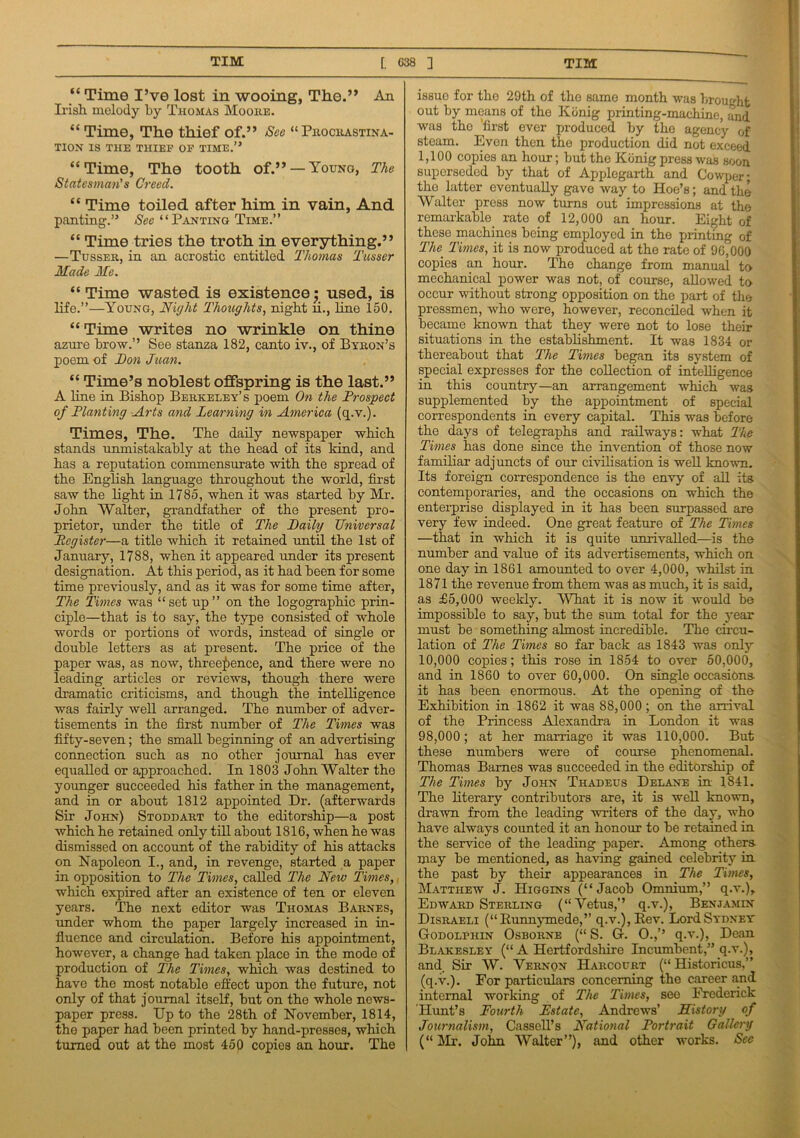 “ Time I’ve lost in wooing, The.” An Irish melody by Thomas Moore. “ Time, The thief of.” See “PROCRASTINA- TION IS THE THIEF OF TIME.” “Time, The tooth of.” — Youno, The Statesman’s Creed. “ Time toiled after him in vain, And panting.” See “Panting Time.” “ Time tries the troth in everything.” —Tusser, in an acrostic entitled Thomas Tusser Made Me. “Time wasted is existence $ used, is life.”—Young, Night Thoughts, night ii., line 150. “Time writes no wrinkle on thine azure brow.” See stanza 182, canto iv., of Byron’s poem of Ton Juan. “ Time’s noblest offspring is the last.” A line in Bishop Berkeley’s poem On the Prospect of Planting Arts and Learning in America (q.v.). Times, The. The daily newspaper which stands unmistakably at the head of its kind, and has a reputation commensurate with the spread of the English language throughout the world, first saw the light in 1785, when it was started by Mr. John Walter, grandfather of the present pro- prietor, under the title of The Taily Universal Register—a title which it retained until the 1st of January, 1788, when it appeared under its present designation. At this period, as it had been for some time previously, and as it was for some time after, The Times was “set up” on the logographic prin- ciple—that is to say, the type consisted of whole words or portions of words, instead of single or double letters as at present. The price of the paper was, as now, threepence, and there were no leading articles or reviews, though there were dramatic criticisms, and though the intelligence was fairly well arranged. The number of adver- tisements in the first number of The Times was fifty-seven; the small beginning of an advertising connection such as no other journal has ever equalled or approached. In 1803 John Walter the younger succeeded his father in the management, and in or about 1812 appointed Dr. (afterwards Sir John) Stoddart to the editorship—a post which he retained only till about 1816, when he was dismissed on account of the rabidity of his attacks on Napoleon I., and, in revenge, started a paper in opposition to The Times, called The New Times, which expired after an existence of ten or eleven years. The next editor was Thomas Barnes, under whom the paper largely increased in in- fluence and circulation. Before his appointment, however, a change had taken place in the mode of production of The Times, which was destined to have the most notable effect upon the future, not only of that journal itself, but on the whole news- paper press. Up to the 28th of November, 1814, the paper had been printed by hand-presses, which turned out at the most 450 copies an hour. The issue for the 29th of the same month was brought out by means of the Konig printing-machine, and was the first ever produced by the agency of steam. Even then the production did not exceed 1,100 copies an hour; but the Konig press was soon superseded by that of Applegarth and Cowper; the latter eventually gave way to Hoe’s; and the Walter press now turns out impressions at the remarkable rate of 12,000 an hour. Eight of these machines being employed in the printing of The Times, it is now produced at the rate of 90,000 copies an hour. The change from manual to mechanical power was not, of course, allowed to occur without strong opposition on the part of the pressmen, who were, however, reconciled when it became known that they were not to lose their situations in the establishment. It was 1834 or thereabout that The Times began its system of special expresses for the collection of intelligence in this country—an arrangement which was supplemented by the appointment of special correspondents in every capital. This was before the days of telegraphs and railways: what The Times has done since the invention of those now familiar adjuncts of our civilisation is well known. Its foreign correspondence is the envy of all its contemporaries, and the occasions on which the enterprise displayed in it has been surpassed are very few indeed. One great feature of The Times —that in which it is quite unrivalled—is the number and value of its advertisements, which on one day in 1861 amounted to over 4,000, whilst in 1871 the revenue from them was as much, it is said, as £5,000 weekly. What it is now it would be impossible to say, but the sum total for the year must be something almost incredible. The circu- lation of The Times so far back as 1843 was only 10,000 copies; this rose in 1854 to over 50,000, and in 1860 to over 60,000. On single occasions- it has been enormous. At the opening of the Exhibition in 1862 it was 88,000; on the arrival of the Princess Alexandra in London it was 98,000; at her marriage it was 110,000. But these numbers were of course phenomenal. Thomas Barnes was succeeded in the editorship of The Times by John Thadeus Delane in 1841. The literary contributors are, it is well known, drawn from the leading writers of the day, who have always counted it an honour to be retained in the service of the leading paper. Among others- may be mentioned, as having gained celebrity in the past by their appearances in The Times, Matthew J. Higgins (“Jacob Omnium,” q.v.), Edward Sterling (“Vetus,” q.v.), Benjamin Disraeli (“B-unnymede,’’ q.v.), Rev. Lord Sydney Godolphin Osborne (“ S. G. 0.,’’ q.v.), Dean Blakesley (“ A Hertfordshire Incumbent,” q.v.), and. Sir W. Vernon Harcourt (“ Historicus,” (q.v.). For particulars concerning the career and internal working of The Times, see Frederick Hunt’s Fourth Estate, Andrews’ History of Journalism, Cassell’s National Portrait Gallery (“ Mr. John Walter”), and other works. See