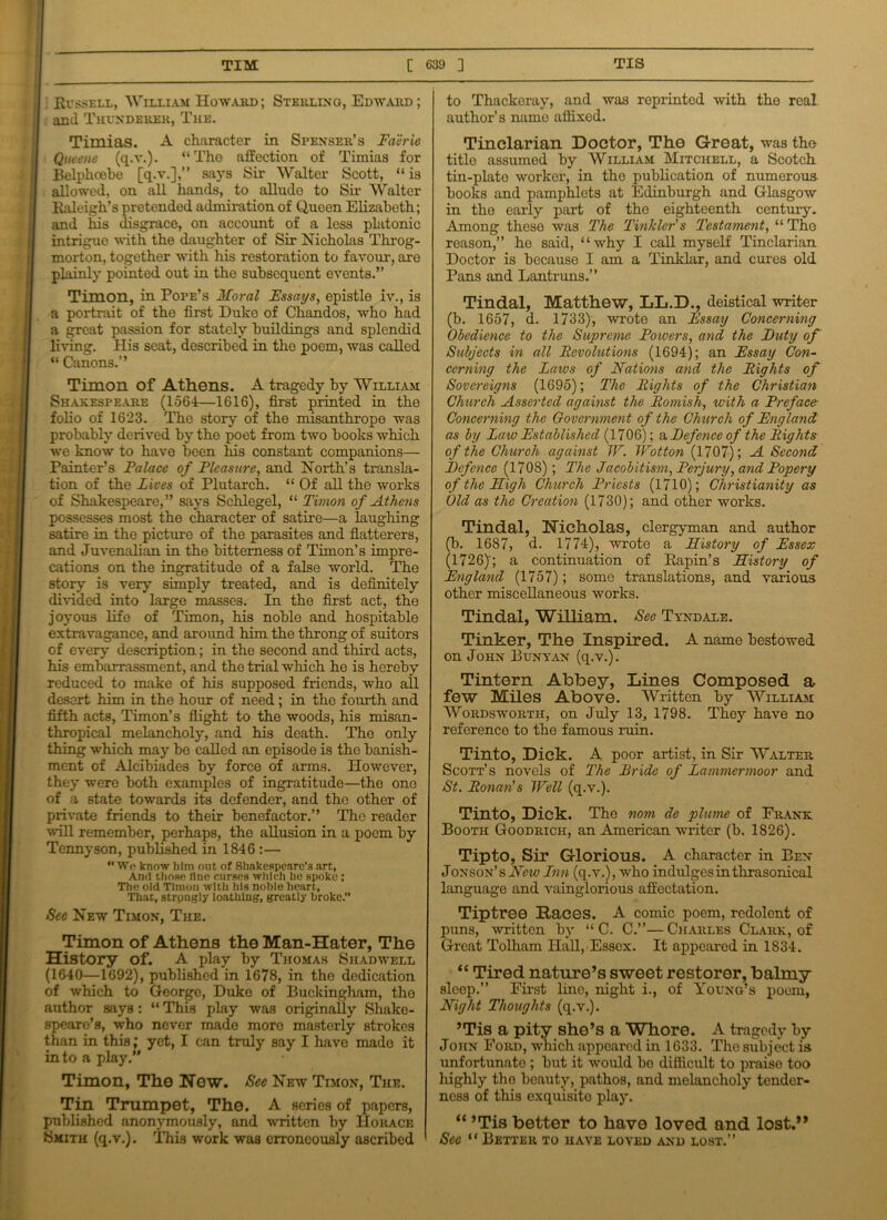 Russell, Welliam Howard ; Sterling, Edward ; and Thunderer, The. Timias. A character in Spenser’s Faerie Qaeene (q.v.). “ Tho affection of Timias for Belphoebo [q.v.],” says Sir Walter Scott, “ is allowed, on all hands, to allude to Sir Walter Raleigh’s pretended admiration of Queen Elizabeth; and his disgrace, on account of a less platonic intrigue with the daughter of Sir Nicholas Throg- morton, together with his restoration to favour, are plainly pointed out in the subsequent events.” Timon, in Pope’s Moral Essays, epistle iv., is a portrait of the first Duke of Chandos, who had a great passion for stately buildings and splendid living. His seat, described in the poem, was called “ Canons.” Timon of Athens. A tragedy by William Shakespeare (1564—1616), first printed in the folio of 1623. Tho story of the misanthrope was probably derived by tho poet from two books which we know to have been his constant companions— Painter’s Palace of Pleasure, and North’s transla- tion of the Fives of Plutarch. “ Of all tho works of Shakespeare,” says Schlegel, “ Timon of Athens possesses most the character of satire—a laughing satire in the picture of the parasites and flatterers, and Juvenalian in the bitterness of Timon’s impre- cations on the ingratitude of a false world. The story is very simply treated, and is definitely divided into large masses. In the first act, the joyous life of Timon, his noble and hospitable extravagance, and around him the throng of suitors of every description; in the second and third acts, his embarrassment, and the trial which he is hereby reduced to make of his supposed friends, who all desert him in the hour of need; in the fourth and fifth acts, Timon’s flight to the woods, his misan- thropical melancholy, and his death. The only thing which may bo called an episode is the banish- ment of Alcibiades by force of arms. However, they were both examples of ingratitude—the one of a state towards its defender, and tho other of private friends to their benefactor.” The reader ■will remember, perhaps, the allusion in a poem by Tennyson, published in 1846 :— Wo know him out of Shakespeare’s art, And those fine curses which he spoke ; The old Timon with his noble heart, That, strongly loathing, greatly broke.” See New Timon, The. Timon of Athens the Man-Hater, The History of. A play by Thomas Shad well (1640—1692), published in 1678, in the dedication of which to George, Duke of Buckingham, the author says: “ This play was originally Shake- speare’s, who never mado moro masterly strokes than in this; yet, I can truly say I have mado it into a play.” Timon, The New. Sec New Timon, The. Tin Trumpet, The. A series of papers, published anonymously, and written by Horace Smith (q.v.). This work was erroneously ascribed to Thackeray, and was reprinted with the real- author’s name affixed. Tinclarian Doctor, The Great, was the title assumed by William Mitchell, a Scotch tin-plate worker, in tho publication of numerous books and pamphlets at Edinburgh and Glasgow in the early part of the eighteenth century. Among these was The Tinkler's Testament, “ The reason,” he said, “why I call myself Tinclarian Doctor is because I am a Tinklar, and cures old Pans and Lantruns.” Tindal, Matthew, LL.D., deistical writer (b. 1657, d. 1733), wrote an Fssay Concerning Obedience to the Supreme Powers, and the Duty of Subjects in all Revohitions (1694); an Fssay Con- cerning the Laws of Nations and the Rights of Sovereigns (1695); The Rights of the Christian Church Asserted against the Romish, with a Preface Concerning the Government of the Church of England as by Law Established (1706); & Defence of the Rights of the Church against IV. Wotton (1707); A Second Defence (1708); The Ja cob itism, Perjury, and Popery of the Nigh Church Priests (1710); Christianity as Old as the Creation (1730); and other works. Tindal, Nicholas, clergyman and author (b. 1687, d. 1774), wrote a History of Essex (1726)'; a continuation of Rapin’s History of England (1757); some translations, and various other miscellaneous works. Tindal, William. See Tyndale. Tinker, The Inspired. A name bestowed on John Bunyan (q.v.). Tintern Abbey, Lines Composed a few Miles Above. Written by William Wordsworth, on July 13, 1798. They have no reference to the famous ruin. Tinto, Dick. A poor artist, in Sir Walter Scott’s novels of The Pride of Lammermoor and St. Ronan’s Well (q.v.). Tinto, Dick. The nom de plume of Frank Booth Goodrich, an American writer (b. 1826). Tipto, Sir Glorious. A character in Ben Jonson’sAcr; Lnn (q.v.), who indulges in thrasonical language and vainglorious affectation. Tiptree Haces. A comic poem, redolent of puns, written by “ C. C.”—Charles Clark, of Great Tolliam Hall, Essex. It appeared in 1834. “ Tired nature’s sweet restorer, balmy sleep.” First line, night i., of Young’s poem, Night Thoughts (q.v.). ’Tis a pity she’s a Whore. A tragedy by John Ford, which appeared in 1633. Tho subject is unfortunate ; but it would bo difficult to praiso too liighly the beauty, pathos, and melancholy tender- ness of this exquisito play. “ ’Tis better to have loved and lost.” See “Better to have loved and lost.”