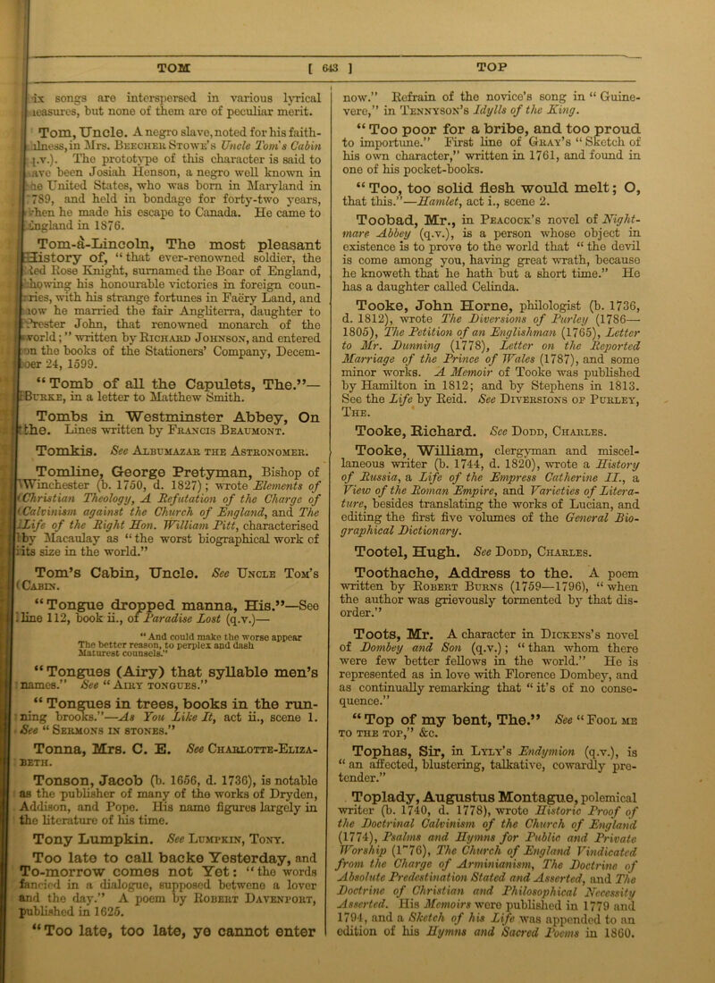 ix songs are interspersed in various lyrical leasures, but none of them are of peculiar merit. Tom, Uncle. A negro slave, noted for his faith- ilness,in Mrs. Beecher Stowe’s Uncle Toms Cabin pv.). The prototype of this character is said to • ave been Josiah Henson, a negro well known in Ikhe United States, who was bom in Maryland in ;7S9, and held in bondage for forty-two years, i /hen he made his escape to Canada. He came to lgland in 1876. Tom-a-Lincoln, The most pleasant j history of, “ that ever-renowned soldier, the ted Rose Knight, sumamed the Boar of England, liQwing his honourable victories in foreign coun- rries, with his strange fortunes in Faery Land, and low he married the fair Angliterra, daughter to frester John, that renowned monarch of the world; ” written by Richard Johnson, and entered in the books of the Stationers’ Company, Decem- . oer 24, 1599. “ Tomb of all the Capulets, The.”— Burke, in a letter to Matthew Smith. Tombs in Westminster Abbey, On . the. Lines written by Francis Beaumont. Tomkis. See Albumazar the Astronomer. Tomline, George Pretyman, Bishop of Winchester (b. 1750, d. 1827); wrote Elements of <Christian Theology, A Refutation of the Charge of (Calvinism against the Church of England, and The -Life of the Right Hon. William Pitt, characterised by Macaulay as “ the worst biographical work of li its size in the world.” See Uncle Tom’s Tom’s Cabin, Uncle. I < Cabin. “ Tongue dropped manna, His.”—See (.line 112, book ii., of Paradise Lost (q.v.)— “ And could make the worse appear The better reason, to perplex and dash Maturest counsels.” “Tongues (Airy) that syllable men’s [ names.” See “ Airy tongues.” “ Tongues in trees, books in the run- ning brooks.”—As You Like It, act ii., scene 1. | See “ Sermons in stones.” Tonna, Mrs. C. E. See Charlotte-Eliza- beth. Tonson, Jacob (b. 1656, d. 1736), is notable as the publisher of many of the works of Dry den, Addison, and Pope. His name figures largely in the literature of his time. Tony Lumpkin. See Lumpkin, Tony. Too late to call backe Yesterday, and To-morrow comes not Yet: “the words fancied in a dialogue, supposed betwene a lover and the day.” A poem by Robert Davenport, published in 1625. “ Too late, too late, ye cannot enter now.” Refrain of the novice’s song in “ Guine- vere,” in Tennyson’s Idylls of the King. “ Too poor for a bribe, and too proud to importune.” First line of Gray’s “ Sketch of his own character,” written in 1761, and found in one of his pocket-books. “ Too, too solid flesh would melt; O, that this.”—Hamlet, act i., scene 2. Toobad, Mr., in Peacock’s novel of Night- mare- Abbey (q.v.), is a person whose object in existence is to prove to the world that “ the devil is come among you, having great wrath, because he knoweth that he hath but a short time.” He has a daughter called Celinda. Tooke, John Horne, philologist (b. 1736, d. 1812), wrote The Biversions of Parley (1786— 1805), The Petition of an Englishman (1765), Letter to Mr. Punning (1778), Letter on the Reported Marriage of the Prince of Wales (1787), and some minor works. A Memoir of Tooke was published by Hamilton in 1812; and by Stephens in 1813. See the Life by Reid. See Diversions op Purley, The. Tooke, Richard. See Dodd, Charles. Tooke, William, clergyman and miscel- laneous writer (b. 1744, d. 1820), wrote a History of Russia, a Life of the Empress Catherine II., a View of the Roman Empire, and Varieties of Litera- ture, besides translating the works of Lucian, and editing the first five volumes of the General Bio- graphical Bictionary. Tootel, Hugh. See Dodd, Charles. Toothache, Address to the. A poem written by Robert Burns (1759—1796), “when the author was grievously tormented by that dis- order.” Toots, Mr. A character in Dickens’s novel of Bombey and Son (q.v.); “ than whom there were few better fellows in the world.” He is represented as in love with Florence Dombey, and as continually remarking that “ it’s of no conse- quence.” “Top of my bent, The.” See “Fool me TO THE TOP,” &C. Tophas, Sir, in Lyly’s Endymion (q.v.), is “ an affected, blustering, talkative, cowardly pre- tender.” Toplady, Augustus Montague, polemical writer (b. 1740, d. 1778), wrote Historic Proof of the Boctrinal Calvinism of the Church of England (1774), Psalms and Hymns for Public, and Private Worship (U76), The Church of England Vindicated from the Charge of Arminianism, The Boctrine of Absolute Predestination Stated and Asserted, and The Boctrine of Christian and Philosophical Necessity Asserted. His Memoirs were published in 1779 and 1794, and a Sketch of his Life was appended to an edition of his Hymns and Sacred Poems in 1860.