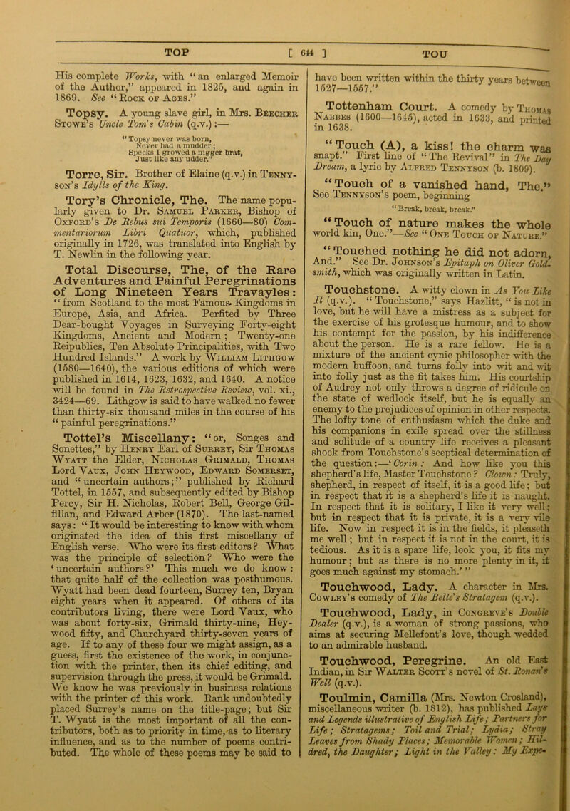 His complete Works, with “ an enlarged Memoir of the Author,” appeared in 1825, and again in 1869. See “ Rock op Ages.” Topsy. A young slave girl, in Mrs. Beecher Stowe’s Uncle Tom's Cabin (q.v.):— *' Topsy never was born, Never had a mudder; Specks I growed a nigger brat, J ust like any udder. Torre, Sir. Brother of Elaine (q.v.) in Tenny- son’s Idylls of the King. Tory’s Chronicle, The. The name popu- larly given to Dr. Samuel Parker, Bishop of Oxford’s De Tlebus sui Temporis (1660—80) Com- mentariorum Libri Quatuor, which, published originally in 1726, was translated into English by T. Nowlin in the following year. Total Discourse, The, of the Rare Adventures and Painful Peregrinations of Long Nineteen Years Travayles: “ from Scotland to the most Famous* Kingdoms in Europe, Asia, and Africa. Perfited by Three Dear-bought Voyages in Surveying Forty-eight Kingdoms, Ancient and Modem; Twenty-one Reipublics, Ten Absolute Principalities, with Two Hundred Islands.” A work by William Lithgow (1580—1640), the various editions of which were published in 1614, 1623, 1632, and 1640. A notice will be found in The Retrospective Review, vol. xi., 3424—69. Lithgow is said to have walked no fewer than thirty-six thousand miles in the course of his “ painful peregrinations.” Tottel’s Miscellany: “or, Songes and Sonettes,” by Henry Earl of Surrey, Sir Thomas Wyatt the Elder, Nicholas G-rimald, Thomas Lord Vaux, John Heywood, Edward Somerset, and “uncertain authors;” published by Richard Tottel, in 1557, and subsequently edited by Bishop Percy, Sir H. Nicholas, Robert Bell, George Gil- fillan, and Edward Arber (1870). The last-named says: “It would be interesting to know with whom originated the idea of this first miscellany of English verse. 'Who were its first editors ? What was the principle of selection? Who were the ‘ uncertain authors ? ’ This much we do know : that quite half of the collection was posthumous. Wyatt had been dead fourteen, Surrey ten, Bryan eight years when it appeared. Of others of its contributors living, there were Lord Vaux, who was about forty-six, Grimald thirty-nine, Hey- wood fifty, and Churchyard thirty-seven years of age. If to any of these four we might assign, as a guess, first the existence of the work, in conjunc- tion with the printer, then its chief editing, and supervision through the press, it would be Grimald. We know he was previously in business relations with the printer of this work. Rank undoubtedly placed Surrey’s name on the title-page; but Sir T. Wyatt is the most important of all the con- tributors, both as to priority in time, as to literary influence, and as to the number of poems contri- buted. The whole of these poems may be said to have been written within the thirty years betwr^m 1527—1557.” a Tottenham Court. A comedy by Thomas Nabues (1600—1645), acted in 1633, and printed in 1638. “Touch (A), a kiss! the charm -was snapt.” First lino of “The Revival” in The Lay Dream, a lyric by Alfred Tennyson (b. 1809). “Touch of a vanished hand, The.” See Tennyson’s poem, beginning “ Break, Break, break.” “Touch of nature makes the whole world kin, One.”—See “ One Touch of Nature.” “ Touched nothing he did not adorn, And.” See Dr. Johnson’s Epitaph on Oliver Gold- smith, which was originally written in Latin. Touchstone. A witty clown in As You Like It (q.v.). “ Touchstone,” says Hazlitt, “ is not in love, but he will have a mistress as a subject for the exercise of his grotesque humour, and to show his contempt for the passion, by his indifference about the person. He is a rare fellow. He is a mixture of the ancient cynic philosopher with the modern buffoon, and turns folly into wit and wit into folly just as the fit takes him. His courtship of Audrey not only throws a degree of ridicule on the state of wedlock itself, but he is equally an enemy to the prejudices of opinion in other respects. The lofty tone of enthusiasm which the duke and his companions in exile spread over the stillness and solitude of a country life receives a pleasant shock from Touchstone’s sceptical determination of the question:—‘ Cor in : And how like you this shepherd’s life, Master Touchstone ? Clown: Truly, shepherd, in respect of itself, it is a good life; but in respect that it is a shepherd’s life it is naught. In respect that it is solitary, I like it very well; but in respect that it is private, it is a very vile life. Now in respect it is in the fields, it pleaseth me well; but in respect it is not in the court, it is tedious. As it is a spare life, look you, it fits my humour; but as there is no more plenty in it, it goes much against my stomach.’ ” Touchwood, Lady. A character in Mrs. Cowley’s comedy of The Belle's Stratagem (q.v.). Touchwood, Lady, in Congreve’s Double Dealer (q.v.), is a woman of strong passions, who aims at securing Mellefont’s love, though wedded to an admirable husband. Touchwood, Peregrine. An old East Indian, in Sir Walter Scott’s novel of St. Ronan's Well (q.v.). Toulmin, Camilla (Mrs. Newton Crosland), miscellaneous writer (b. 1812), has published Lays and Legends illustrative of English Life; Partners for Life; Stratagems; Toil and Trial; Lydia; Stray Leaves from Shady Places; Memorable Women; Mil- dred, the Daughter; Light in the Valley: My Expe-