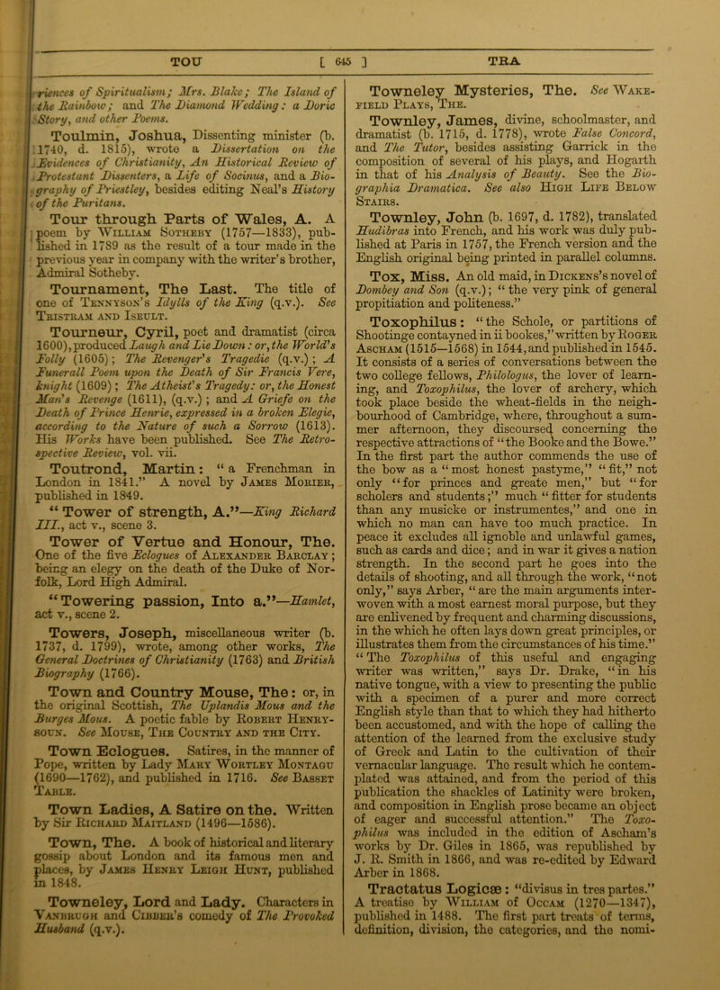 riences of Spiritualism; Mrs. Blake; The Island of the Rainbow; and The Diamond Wedding: a Doric Story, and other Poems. Toulmin, Joshua, Dissenting minister (b. 1740, d. 1S15), wrote a Dissertation on the Evidences of Christianity, An Historical Review of Protestant Dissenters, a life of Socinus, and a Bio- graphy of Driest ley, besides editing Neal’s History of the Puritans. Tour through Parts of Wales, A. A jpoem by William Sotheby (1757—1833), pub- ' lished in 1789 as the result of a tour made in the previous year in company with the writer’s brother, Admiral Sotheby. Tournament, The Last. The title of one of Tennyson’s Idylls of the King (q.v.). See Tristram and Iseult. Tourneur, Cyril, poet and dramatist (circa 1600), produced Laugh and Lie Down: or, the World's Folly (1605); The Revenger's Tragedie (q.v.) ; A Funerall Poem upon the Death of Sir Francis Vere, knight (1609); The Atheist's Tragedy: or, the Honest Man's Revenge (1611), (q.v.) ; and A Griefe on the Death of Prince Henrie, expressed in a broken Flegie, according to the Nature of such a Sorrow (1613). His Works have been published. See The Retro- spective Review, vol. vii. Toutrond, Martin: “ a Frenchman in London in 1841.” A novel by James Morier, published in 1849. “ Tower of strength, A.”—King Richard III., act v., scene 3. Tower of Vertue and Honour, The. One of the five Eclogues of Alexander Barclay ; being an elegy on the death of the Duke of Nor- folk, Lord High Admiral. “Towering passion, Into a Hamlet, act v., scene 2. Towers, Joseph, miscellaneous writer (b. 1737, d. 1799), wrote, among other works, The General Doctrines of Christianity (1763) and British Biography (1766). Town and Country Mouse, The: or, in the original Scottish, The Uplandis Mous and the Burges Mous. A poetic fable by Robert Henry - soun. See Mouse, The Country and the City. Town Eclogues. Satires, in the manner of Pope, written by Lady Mary Wortley Montagu (1690—1762), and published in 1716. See Basset Table. Town Ladies, A Satire on the. Written by Sir Richard Maitland (1496—1586). Town, The. A book of historical and literary gossip about London and its famous men and places, by James Henry Leigh Hunt, published in 1848. Towneley, Lord and Lady. Characters in Vanbrugh and Cibber’s comedy of The Provoked Husband (q.v.). Towneley Mysteries, The. See Ware- field Plays, The. Townley, James, divine, schoolmaster, and dramatist (b. 1715, d. 1778), wrote False Concord, and The Tutor, besides assisting Garrick in the composition of several of his plays, and Hogarth in that of his Analysis of Beauty. See the Bio- graphia Dramatica. See also High Life Below Stairs. Townley, John (b. 1697, d. 1782), translated Hudibras into French, and his work was duly pub- lished at Paris in 1757, the French version and the English original being printed in parallel columns. Tox, Miss. An old maid, in Dickens’s novel of Dombey and Son (q.v.); “ the very pink of general propitiation and politeness.” Toxophilus: “ the Schole, or partitions of Shootinge contayned in ii bookes,” written by Roger Ascham (1515—1568) in 1544, and published in 1545. It consists of a series of conversations between the two college fellows, Fhilologus, the lover of learn- ing, and Toxophilus, the lover of archery, which took place beside the wheat-fields in the neigh- bourhood of Cambridge, where, throughout a sum- mer afternoon, they discourse4 concerning the respective attractions of “the Booke and the Bowe.” In the first part the author commends the use of the bow as a “most honest pastyme,” “fit,” not only “for princes and greate men,” but “for scholers and students;” much “ fitter for students than any musicke or instrumentes,” and one in which no man can have too much practice. In peace it excludes all ignoble and unlawful games, such as cards and dice; and in war it gives a nation strength. In the second part he goes into the details of shooting, and all through the work, “not only,” says Arber, “ are the main arguments inter- woven with a most earnest moral purpose, but they are enlivened by frequent and charming discussions, in the which he often lays down great principles, or illustrates them from the circumstances of his time.” “ The Toxophilus of this useful and engaging writer was written,” says Dr. Drake, “in his native tongue, with a view to presenting the public with a specimen of a purer and more correct English style than that to which they had hitherto been accustomed, and with the hope of calling the attention of the learned from the exclusive study of Greek and Latin to the cultivation of their vernacular language. The result which he contem- plated was attained, and from the period of this publication the shackles of Latinity were broken, and composition in English prose became an object of eager and successful attention.” The Toxo- philus was included in the edition of Ascham’s works by Dr. Giles in 1865, was republished by J. R. Smith in 1866, and was re-edited by Edward Arber in 1868. Tractatus Logicse: “divisus in tres partes.” A treatiso by William of Occam (1270—1347), published in 1488. The first part treats of terms, definition, division, the categories, and tho nomi-
