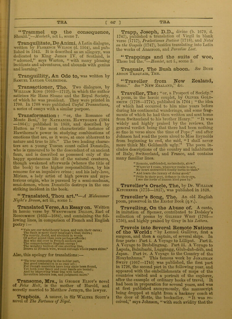 “ Trammel up the consequence, Should.”—Macbeth, act i., scene 7. Tranquilitate, De Animi. A Latin dialogue, written by Florence Wilson (d. 1564), and pub- lished in 1543. It is described as an allegory, was dedicated to King James IV. of Scotland, is “ adorned,” says Warton, “ with many pleasing incidents and adventures, and abounds with genius and learning.” Tranquillity, An Ode to, was written by Samuel Taylor Coleridge. Transactioner, The. Two dialogues, by William King (1663—1712), in which the author satirises Sir Hans Sloane and the Royal Society, of which he was president. They were printed in 1700. In 1708 were published Useful Transactions, a series of essays with a similar purpose. Transformation : “ or, the Romance of Monte Beni,” by Nathaniel Hawthorne (1804 —1864); published in 1859, and described by Hutton as ‘ * the most characteristic instance of Hawthorne’s power in studying combinations of emotions that are, as it were, at once abhorrent to nature and true to life.” The two leading charac- ters are a young Tuscan count called Donatello, who is rjimoured to be the descendant of an ancient faun, and is described as possessed only of the happy spontaneous life of the natural creatures, though awakened afterwards (whence the title of the book) to the higher responsibilities, by his remorse for an impulsive crime ; and his lady-love, Miriam, a lady artist of high powers and mys- terious origin, who is pursued by a semi-madman, semi-demon, whom Donatello destroys in the one striking incident in the book. “ Translated, Thou art.”—A Midsummer Night’s Bream, act iii., scene 1. Translated Verse, An Essay on. Written in heroic verse by Wentworth Dillon, Earl of Roscommon (1633—1684), and containing the fol- lowing lines, in comparison of French and English poetry: — Vain are our neighbours’ hopes, and vain their cares; The fault is more their language’s than theirs; ’Tis courtly, florid, and abounds In words Of softer sound than ours perhaps affords: But who did ever In French authors see The comprehensive English energy? The weighty bullion of one sterling line, Drawn to French wire, would through whole pages shine.” Also, this apology for translations:—  ’Tis trne composing Is the nobler part, But good translation Is no easy art; For though materials have long since been found, Yet both your fancy and your hands are bound; And by improving what was writ before. Invention labours less, and judgment more.” Transome, Mrs., in George Eliot’s novel of Felix Holt, is the mother of Harold, and secretly married to Matthew Jermyn, the lawyer. Trapbois. A usurer, in Sir Walter Scott’s novel of The Fortunes of Nigel. Trapp, Joseph, D.D., divine (b. 1679, d. 1747), published a translation of 'Virgil in blank verso (1717), Frcclectiones Poeticcc (1718), and Notes' on the Gospels (1747), besides translating into Latin the works of Anacreon, and Paradise Lost. “ Trappings and the suits of woe, These but the.”—Hamlet, act i., scene 2. Traquair, The Bush aboon. See Bush aboon Traquair, The. “Traveller from New Zealand, Some.” See “ New Zealand,” &c. Traveller, The: “or, a Prospect of Society.” A poem, in the heroic couplet, by Oliver Gold- smith (1728—1774), published in 1764 ; “the idea of which had occurred to him nine years before during his continental wanderings, and some frag- ments of which he had then written and sent home from Switzerland to his brother Henry.” “ It was widely and highly praised by the reviews, the general verdict being that there had been nothing so fine in verse since the time of Pope;” and after Johnson had read the poem aloud to Miss Reynolds from beginning to end, she said, “ I shall never more think Mr. Goldsmith ugly.” The poem in- cludes descriptions of the country and inhabitants of Italy, Switzerland, and France, and contains many familiar lines. “ Remote, unfriended, melancholy, slow.” “ Where’er I roam, whatever realm to see. My heart uutravell’d fondly tunis to thee.” “And learn the luxury of doing good.” “ Pride In their port, defiance In their eye, I see the lords of human kind pass by.” Traveller’s Oracle, The, by Dr. William Kitchener (1775—1827), was published in 1828. Traveller’s Song, The. An old English poem, preserved in the Exeter Book (q.v.). Travelling, On the Abuse of. A canto, in imitation of Spenser, contributed to Dodsley’s collection of poems by Gilbert West (1705— 1756), and highly praised by Gray in his Letters. Travels into Several Remote Nations Of the World: “by Lemuel Gulliver, first a surgeon, and then a captain, of several ships. In four parts : Part i. A Voyage to Lilliput. Part ii. A Voyage to Brobdingnag. Part iii. A Voyage to Laputa, Balnibarbi, Luggnagg, Glub-dub-drib, and Japan. Part iv. A Voyage to the Country of tho Houyhnhnms.” This famous work by Jonathan Swift (1667—1745) was published, the first part in 1726, the second part in tho following year, and appeared with the embellishments of maps of tho coimtrios visited and a portrait of the explorer, after the examplo of ordinary books of travel. It had been in preparation for several years, and was at first published anonymously, the manuscript being dropped at night from a hackney coach at the door of Motte, the bookseller. “ it was re- ceived,” says Johnson, “with such avidity that tho