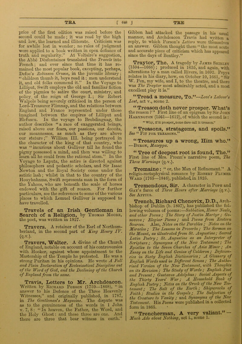 price of the first edition was raised before the second could be made; it was read by the high and low, the learned and illiterate. Criticism was for awhile lost in wonder; no rules of judgment were applied to a book written in open defiance of truth and regularity.” At Voltaire’s suggestion, the Abbe Desfontaines translated the Travels into French; and ever since that time it has re- mained the most popular book, excepting, perhaps, Defoe’s Robinson Crusoe, in the juvenile library; “ children thumb it, boys read it; men understand it, and old folks commend it.” In the Voyage to Lilliput, Swift employs the old and familiar fiction of the pigmies to satire the court, ministry, and policy, of the reign of George I.; Sir Robert Walpole being severely criticised in the person of Lord-Treasurer Flimnap, and the relations between England and France represented under those imagined between the empires of Lilliput and Blefuscu. In the voyage to Brobdingnag, the author describes “ a race of exaggerated beings, raised above our fears, our passions, our deceits, our meannesses, as much as they are above our stature;” William III. being portrayed in the character of the king of that country, who was “ incurious about Gulliver till he found the pigmy possessed a mind, and then was willing to learn all he could from the rational atom.” In the Voyage to Laputa, the satire is directed against philosophers and pedantic scholars, and Sir Isaac Newton and the Royal Society come under the satiric lash; whilst in that to the country of the Houyhnhnms, Swift represents man in the form of the Yahoos, who are beneath the scale of horses endowed with the gift of reason. For further particulars, see the references to some of the various places to which Lemuel Gulliver is supposed to have travelled. Travels of an Irish Gentleman in Search of a Religion, by Thomas Moore, the poet, was written in 1827. Travers. A retainer of the Earl of Northum- berland, in the second part of King Henry IV. (q.v.). Travers, Walter. A divine of the Church of England, notable on account of his controversies with Hooker, against whose appointment to the Mastership of the Temple he protested. He was a strong Puritan in his opinions. He wrote A Full and Plain Declaration of Ecclesiastical Discipline out of the Word of God, and the Declining of the Church of England from the same. Travis, Letters to Mr. Archdeacon. Written by Richard Porson (1759—1808), “in answer to his Defence of the Three Heavenly Witnesses,” and originally published, in 1787, in The Gentleman's Magazine. The dispute was as to the genuineness of the words in 1 John v. 7, 8: “In heaven, the Father, the Word, and the Holy Ghost: and these three are one. And there are three that bear witness in earth.” Gibbon had attacked the passage in his usual manner, and Archdeacon Travis had written a reply, to which Porson’s Letters were themselves an answer. Gibbon thought them “ the most acute and accurate piece of criticism which has appeared sinco the days of Bentley.” Tray tor, The. A tragedy by James Shirley (1594—1666) ; produced in 1635, and again, with alterations by a man called Rivers, in 1692. Pepys relates in his diary,how, on October 10,1661, “Sir W. Pen, my wife, and I, to the theatre, and there was The Traytor most admirably acted, and a most excellent play it is.” “Tread a measure, ToLove's Labour's Lost, act v., scene 2. “ Treason doth never prosper. What’s the reason ? ” First line of an epigram by Sir John Haryngton (1561—1612), of which the second is : “ Why, if it prosper, none dare call it treason. “ Treasons, stratagems, and spoils.” See “ Fit for treasons.” “Treasures up a wrong, Him who.” —Byron, Mazeppa. “ Tree of deepest root is found, The.” First line of Mrs. Piozzi’s narrative poem, The Three Warnings (q.v.). Tremaine: “or, the Man of Refinement.” A religio-metaphysical romance by Robert Plumer Ward (1765—1846), published, in 1825. Tremendous, Sir. A character in Pope and Gay’s farce of Three Hours after Marriage (q.v.). See Appius. Trench, Richard Chenevix, D.D., Arch- bishop of Dublin (b. 1807), has published the fol- lowing volumes of poems:—Sabbation, Honor Reals, and other Poems ; The Story of Justin Martyr ; Ge- nov eva ; Elegiac Poems ; and Poems from Eastern Sources. Also, Notes on the Parables ; Notes on the Miracles ; The Lessons in Proverbs ; The Sermon on the Mount, as illustrated from St. Augustine; Sacred Latin Poetry; St. Augustine as an Interpreter of Scripture; Synonyms of the Neio Testament; The Epistles to the Seven Churches of Asia Minor; An Essay on the Life and Genius of Calderon ; Deficien- cies in Sixty English Dictionaries; A Glossary of English Words used in Different Senses ; The Autho- rised Version of the New Testament, with Thoughts on its Revision ; The Study of Words ; English Past and Present; Gustavus Adolphus; Social Aspects of the Thirty Years' War; A Household Book of English Poetry ; Notes on the Greek of the Neiv Tes- tament; The Salt of the Earth; Shipwrecks of Faith; Studies in the Gospels; The Subjection of the Creature to Vanity ; and Synonyms of the New Testament. His Poems were published in a collected form in 1865. “ Trencherman, A very valiant.” — Much Ado about Nothing, act i., scene 1.