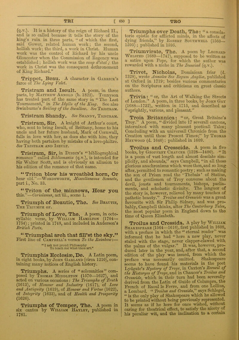 (q.v.). It is a history of the roign of Richard II., and is so called because it tells the story of the king’s ruin in three parts, “ of winch the first, said Gower, related human work; the second, hellish work; the third, a work in Christ. Human work was the control of Richard by his uncle Gloucester when the Commission of Regency was established ; hellish work was the coup d'etat ; the work in Christ was the consequent dethronement of King Richard.” Trippet, Bean. A character.in Garrick’s farce of The Lying Valet. Tristram and Xseult. A poem, in three parts, by Matthew Arnold (b. 1822). Tennyson has treated part of the same story in “ The Last Tournament,” in The Idylls of the King. See also Swinburne’s Sailing of the Swallow. See Tristram. Tristram Shandy. See Shandy, Tristram. Tristram, Sir. A knight of Arthur’s court, who, sent to bring Iseult, of Brittany, home to his uncle and her future husband, Mark of Cornwall, falls in love with her, as does she with him, they having both partaken by mistake of a love-philtre. See Tristram and Iseult. Tristram, Sir, in Dibdin’s “ bibliographical romance” called Bibliomania (q.v.), is intended for Sir Walter Scott, and is obviously an allusion to his edition of the romance of that name. “ Triton blow his wreathed horn, Or hear old.”—Wordsworth, Miscellaneous Sonnets, part i., Ho. 33. “Triton of the. minnows, Hear you this.”—C'oriolanus, act'iii., scene 1. Triumph of Beautie, The. See Beautie, The Triumph of. Triumph of Love, The. A poem, in octo- syllabic verse, by William Hamilton (1704— 1754); printed in 1748, and included in Anderson’s British Boets. “ Triumphal arch that fill’st the sky.” First line of Campbell’s verses To the Rainbow:— “ I ask not proud Philosophy To teach me what thou art.” Triumphis Ecclesise, De. A Latin poem, in eight books, by John Garland (circa 1210), con- taining many notices of English history. Triumphs. A series of “ solemnities ” com- posed by Thomas Middleton (1570—1627), and acted on various occasions : The Triumphs of Truth (1613), of Honour and Industry (1617), of Love and Antiquity (1619), of Honour and Virtue (1622), of Integrity (1623), and of Health and Prosperity (1626). Triumphs of Temper, The. A poem in six cantos by William Hayley, published in 1781. Triumphs over Death, The: “ a consola- torie epistle for afflicted minds, in the affects of dying friends,” by Robert Southwell (1560— 1595) ; published in 1595. Triumvirate, The. A poem by Leonard Welsted (1689—1747), supposed to be written as a satire upon Pope, for which the author was rewarded with a niche in The JDunciad (q.v.). Trivet, Nicholas, Dominican friar (d. 1328), wrote Annales Sex Regum Anglice, published at Oxford in 1719; besides various commentaries on the Scriptures and criticisms on great classic authors. Trivia: “ or, the Art of Walking the Streets of London.” A poem, in three books, by John Gay (1688—1732), written in 1715, and described as “ sprightly, various, and pleasant.” Troia Britannica: “or, Great Britaine’s Troy.” A poem, “ divided into 17 severall cantons, intermixed with many pleasant poeticall Tales; Concluding with an universal! Chronicle from the Creation until these Present Times;” by Thomas Heywood (d. 1640); published in 1609. Troilus and Cresseide. A poem in five books, by Geoffrey Chaucer (1328—1400). “It is a poem of vast length and almost desolate sim- plicity, and abounds,” says Campbell, “in all those glorious anachronisms which were then, and so long after, permitted to romantic poetry; such as making the son of Priam read the ‘ Thebais ’ of Statius, and the gentlemen of Troy converse about the devil, jousts and tournaments, bishops, parlia- ments, and scholastic divinity. The languor of the story is, however, relieved by many touches of pathetic beauty.” Troilus and Cresseide was a great favourite with Sir Philip Sidney, and was pro- bably, Campbell thinks, after The Canterbury Tales, the most popular poem in England down to the time of Queen Elizabeth. Troilus and Cressida. A play by William Shakespeare (1564—1616), first published mH60S, with a preface in which the “ eternal reader” was informed that he had “here a new play, never staled with the stage, never clapper-clawed with the palms of the vulgar.” It was, however, pro- duced later in the year, and,- after that, a second edition of the play was issued, from which the preface was necessarily omitted. Shakespeare seems to have found his materials in the poet Lydgate’s Hystory of Troyc, in Caxton’s Recueil of the Historyes of Troyc, and in Chaucer’s Troilus and Cresseide, which in their turn had been severally derived from the Latin of Guido of Columpra, the French of Raoul le Fevre, and from one Lollius, a Lombard. “ Troilus and Cressida,” says Schlegel, “ is the only play of Shakespeare which he allowed to be printed without being previously represented. It seems as if he here for once wished, without caring for theatrical effect, to satisfy the nicety of his peculiar wit, and the inclination to a certain