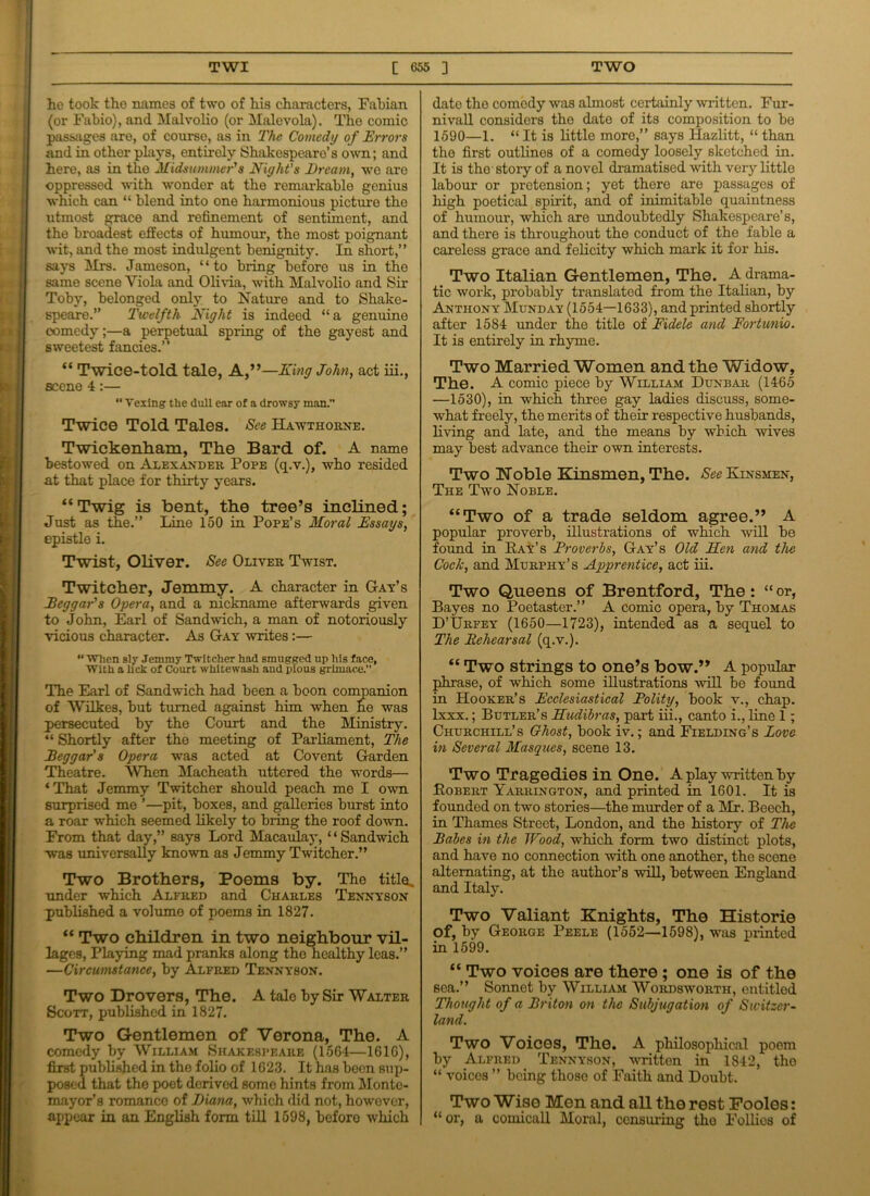 he took the names of two of his characters, Fabian (or Fabio), and Malvolio (or Malevola). The comic passages are, of course, as in The Comedy of Errors and in other plays, entirely Shakespeare's own; and here, as in the Midsummer's Night's Bream, wo are oppressed with wonder at the remarkable genius which can “ blend into one harmonious picture the utmost grace and refinement of sentiment, and the broadest effects of humour, the most poignant wit, and the most indulgent benignity. In short,” says Mrs. Jameson, “to bring before us in the same scene Yiola and Olivia, with Malvolio and Sir Toby, belonged only to Nature and to Shake- speare.” Twelfth Night is indeed “a genuine comedy;—a perpetual spring of the gayest and sweetest fancies.” “ Twice-told tale, A,”—King John, act iii., scene 4:— “ Vexing the dull ear of a drowsy man.” Twice Told Tales. See Hawthorne. Twickenham, The Bard of. A name bestowed on Alexander Pope (q.v.), who resided at that place for thirty years. “ Twig is bent, the tree’s inclined; Just as the.” Line 150 in Pope’s Moral Essays, epistle i. Twist, Oliver. See Oliver Tavist. Twitcher, Jemmy. A character in Gay’s Beggar's Opera, and a nickname afterwards given to John, Earl of Sandwich, a man of notoriously vicious character. As Gay Avrites:—  AVhen sly Jemmy Twitcher had smugged up his face, With a lick of Court whitewash and pious grimace.” The Earl of Sandwich had been a boon companion of Wilkes, but turned against him when he was persecuted by the Court and the Ministry. “ Shortly after the meeting of Parliament, The Beggar's Opera was acted at Co vent Garden Theatre. AVhen Macheath uttered the words— ‘That Jemmy Twitcher should peach me I OAvn surprised me ’—pit, boxes, and galleries burst into a roar which seemed likely to bring the roof down. From that day,” says Lord Macaulay, “Sandwich was universally knoAvn as Jemmy Twitcher.” Two Brothers, Poems by. The title, under which Alfred and Charles Tennyson published a volume of poems in 1827. “ Two children in two neighbour vil- lages, Playing mad pranks along the healthy leas.” —Circumstance, by Alfred Tennyson. Two Drovers, The. A tale by Sir Walter Scott, published in 1827. Two Gentlemen of Verona, The. A comedy by William Shakespeare (15G4—161G), first published in the folio of 1G23. It has been sup- posed that the poet derived some hints from Monte- mayor’s romance of Biana, which did not, howover, appear in an English form till 1598, before which date the comody was almost certainly Avrittcn. Fur- nivall considers the date of its composition to be 1590—1. “ It is little more,” says Hazlitt, “ than the first outlines of a comedy loosely sketched in. It is the story of a novel dramatised Avith very little labour or pretension; yet there are passages of high poetical spirit, and of inimitable quaintness of humour, which are undoubtedly Shakespeare’s, and there is throughout the conduct of the fable a careless grace and felicity which mark it for his. Two Italian Gentlemen, The. A drama- tic Avork, probably translated from the Italian, by Anthony Munday (1554—1633), and printed shortly after 1584 under the title of Fidele and Fortunio. It is entirely in rhyme. Two Married Women and the Widow, The. A comic piece by William Dunbar (1465 —1530), in which three gay ladies discuss, some- what freely, the merits of their respective husbands, living and late, and the means by which Avives may best advance their own interests. Two Noble Kinsmen, The. See Kinsmen, The Two Noble. “Two of a trade seldom agree.” A popular proverb, illustrations of which Avill be found in Ray’s Froverbs, Gay’s Old Hen and the Cock, and Murphy’s Apprentice, act iii. Two Queens of Brentford, The : “ or, Bayes no Poetaster.” A comic opera, by Thomas D’Urfey (1650—1723), intended as a sequel to The Rehearsal (q.v.). “ Two strings to one’s bow.” A popular phrase, of which some illustrations Avill be found in Hooker’s Ecclesiastical Bolity, book v., chap, lxxx.; Butler’s Hudibras, part iii., canto i., line 1; Churchill’s Ghost, book iv.; and Fielding’s Love in Several Masques, scene 13. Two Tragedies in One. A play xvritten by Robert Yarrington, and printed in 1601. It is founded on two stories—the murder of a Mr. Beech, in Thames Street, London, and the history of The Babes in the Wood, which form two distinct plots, and have no connection Avith one another, the scene alternating, at the author’s Avill, between England and Italy. Two Valiant Knights, The Historie of, by George Peele (1552—1598), was printed in 1599. “ Two voices are there ; one is of the sea.” Sonnet by William Wordsavorth, entitled Thought of a Briton on the Subjugation of Switzer- land. Two Voices, The. A philosophical poem by Alfred Tennyson, Avritten in 1842, tho “ voices ” being thoso of Faith and Doubt. Two Wise Men and all the rest Fooles: “ or, a comicall Moral, censuring tho Follies of