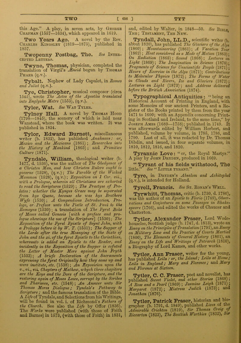 this Age.” A play, in seven acts, by George Chapman (1557—1634), which appeared, in 1619. Two Years Ago. A novel by the Rev. Charles Kingsley (1819—1875), published in 1857. Twopenny Postbag, The. See Inter- cepted Letters. Twyne, Thomas, physician, completed the translation of Virgil’s AEncid begun by Thomas Phaer (q.v.). Tybalt. Nephew of Lady Capulet, in Romeo and Juliet (q.v.). Tye, Christopher, musical composer (circa 1545), wrote The Actes of the Apostles translated into Englyshe Metre (1553), (q.v.). Tyler, Wat. See Wat Tyler. Tylney Hall. A novel by Thomas Hood (1798—1845), the scenery of which is laid near Wanstead, where the book was written. It was published in 1834. Tylor, Edward Burnett, miscellaneous writer (b. 1832), has published Anahnacs: or, Mexico and the Mexicans (1861) ; Researches into the History of Mankind (1865); and Rrimitive Culture (1871). Tyndale, William, theological writer (b. 1477, d. 1536), was the author of The Obedyence of a Christen Man, and how Christen Rulers ought to governe (1528), (q.v.); The Rarable of the Wicked Mammon (1528), (q.v.); Exposition on 1 Cor. vii., with a Prologue, wherein all Christians are exhorted to read the Scriptures (1529); The Practyse of Pre- lates : whether the Kynges Grace may be separated from hys Quene, because she teas hys Brothers Wyfe (1530); A Compendious Introduccion, Pro- loge, or Preface unto the Pistle of St. Paul to the Romayns (1530); a translation of The Pyrst Boke of Moses called Genesis [with a preface and pro- logue shewinge the use of the Scripture] (1530); The Exposition of the Fyrst Epistle of Seynt John, with a Prologge before it by W. T. (1531); The Supper of the Lorde after the true Meanying of the Sixte of John and the xi. of the fyrst Epistle to the Corinthias, whereunto is added an Epistle to the Reader, and incidently in the Exposition of the Supper is cofuted the Letter of Master More against John Fryth (1533); A briefe Eeclaration of the Sacraments expressing the fyrst Originally how they come up and were institute, etc. (1538); An Exposicion upon the v., vi., vii. Chapters of Mathew, why eh three chapiters are the Keye and the Bore of the Scripture, and the restoring again of Moses Lawe, corrupt by the Scribes and Pharisees, etc. (1548); An Answer unto Sir Thomas Mores Dialogue; Tyndale's Pathway to Scripture ; and the famous translation of the Bible. A Life of Tyndale, and Selections from his Writings, will be found in vol. i. of Richmond’s Fathers of the Church. See also the Life by Offor (1836). The Works were published (with those of Frith and Barnes) in 1573, (with those of Frith) in 1831, and, edited by Walter, in 1848—50. See Bijile. The ; Testament, The New. Tyndall, John. LL.D., scientific writer (b. about 1820), has published The Glaciers of the Alps, (1860); Mountaineering (1861); A Vacation Tour (1862); Heat considered as a Mode of Motion (1863); On Radiation (1865) ; Sound (1868); Lectures on Light (1869); The Imagination in Science (1870); Fragments of Science for Unscientific People (1871); Hours of Exercise in the Alps (1871); Contributions to Molecular Physics (1872); The Forms of Water in Clouds and Rivers, Lee and Glaciers (1872); Lectures on Light (1873) ; and Address delivered before the British Association (1874). Typographical Antiquities: “being an Historical Account of Printing in England, with some Memoirs of our ancient Printers, and a Re- gister of the Books printed by them from the year 1471 to 1600; with an Appendix concerning Print- ing in Scotland and Ireland, to the same time,” by Joseph Ames (1689—1758); published in 1749. It was afterwards edited by William Herbert, and published, volume by volume, in 1785, 1786, and 1790. Last of all, it was redacted by Dr. Thomas Dibdin, and issued, in four separate volumes, in 1810, 1812, 1816, and 1820. Tyrannic Love: “or, the Royal Martyr.” A play by John Dryden, produced in 1669. “ Tyrant of his fields withstood, The little.” See “ Little tyrant.” Tyre, in Dryden’s Absalom and Achitophel (q.v.), is intended for Holland. Tyrell, Francis. See St. Honan’s Well. Tyrwhitt, Thomas, critic (b. 1730, d. 1786), was the author of an Epistle to Elorio (1749), Obser- vations and Conjectures on some Passages in Shake- speare (1766), and edited the works of Chaucer and Chatterton. Tytler, Alexander Fraser, Lord Wode- houselee, Scottish judge (b. 1747, d. 1813), wrote an Essay on the Principles of Translation (1791),an Essay on Military Law and the Practice of Courts Martial (1800), The Elements of General History (1801), an Essay on the Life and Writings of Petrarch (1810), a Biography of Lord Karnes, and other works. Tytler, Ann Fraser, writer for the young, has published Leila : or, the Psland; Leila at Home; Leila in England; Mary and Florence; and Mary and Florence at Sixteen. Tytler, C. C. Fraser, poet and novelist, has published Sweet Violet, and other Stories (1868), A Rose and a Pearl (1869) ; Jasmine Leigh (1871) , Margaret (1872); Mistress Judith (1873); and Jonathan (1876). Tytler, Patrick Fraser, historian and bio- grapher (b. 1791, d. 1849), published Lives of the Admirable Crichton (1819), Sir Thomas Craig of Riccarton (1823), The Scottish Worthies (1832), Sir