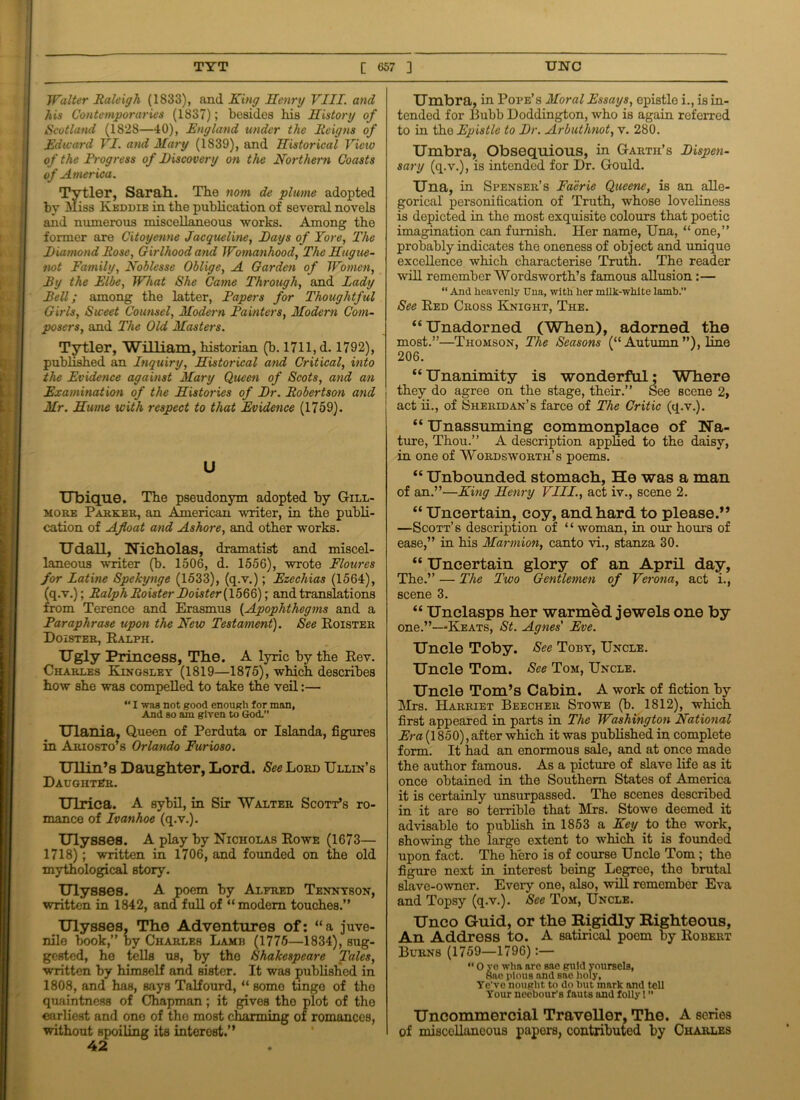 Walter Raleigh (1833), and King Henry VIII. and his Contemporaries (1837); besides his History of Scotland (1828—40), England under the Reigns of Edward VI. and Mary (1839), and Historical Vicio of the Progress of Discovery on the Northern Coasts of America. Tytler, Sarah. The nom de plume adopted by Miss Keddie in the publication of several novels and numerous miscellaneous works. Among the former are Citoyenne Jacqueline, Days of Yore, The Diamond Rose, Girlhood and Womanhood, The Hugue- not Family, Noblesse Oblige, A Garden of Women, Eg the Elbe, What She Came Through, and Lady Pell; among the latter, Papers for Thoughtful Girls, Sweet Counsel, Modern Painters, Modern Com- posers, and The Old Masters. Tytler, William, historian (b. 1711, d. 1792), published an Inquiry, Historical and Critical, into the Evidence against Mary Queen of Scots, and an Examination of the Histories of Dr. Robertson and j Mr. Hume with respect to that Evidence (1759). U Ubique. The pseudonym adopted by Gill- more Parker, an American writer, in the publi- cation of Afloat and Ashore, and other works. Udall, Nicholas, dramatist and miscel- laneous writer (b. 1506, d. 1556), wrote Floures for Latine Spekynge (1533), (q.v.); Ezechias (1564), (q.v.); Ralph Roister Doister (1566); and translations from Terence and Erasmus (.Apophthegms and a Paraphrase upon the New Testament). See Roister Doister, Ralph. Ugly Princess, The. A lyric by the Rev. Charles Kingsley (1819—1875), which describes how she was compelled to take the veil:—  I was not good enough for man, Amd so am given to God.” Ulania, Queen of Perduta or Islanda, figures in Ariosto’s Orlando Furioso. Ullin’s Daughter, Lord. ^Lord Ullin’s Daughter. Ulrica. A sybil, in Sir Walter Scott’s ro- mance of Ivanhoe (q.v.). Ulysses. A play by Nicholas Rowe (1673— 1718); written in 1706, and founded on the old mythological story. Ulysses. A poem by Alfred Tennyson, written in 1842, and full of “modem touches.” Ulysses, The Adventures of: “a juve- nile book,” by Charles Lame (1775—1834), sug- gested, ho tells us, by tho Shakespeare Tales, written by himself and sister. It was published in 1808, and has, says Talfourd, “ some tinge of tho quaintness of Chapman; it gives tho plot of the earliest and one of the most charming of romances, without spoiling its interest.” 42 Umbra, in Pope’s Moral Essays, epistle i., is in- tended for Bubb Doddington, who is again referred to in tho Epistle to Dr. Arbuthnot, v. 280. Umbra, Obsequious, in Garth’s Dispen- sary (q.v.), is intended for Dr. Gould. Una, in Spenser’s Faerie Queene, is an alle- gorical personification of Truth, whose loveliness is depicted in tho most exquisite colours that poetic imagination can furnish. Her name, Una, “ one,” probably indicates the oneness of object and unique excellence which characterise Truth. The reader will remember Wordsworth’s famous allusion:— “ And heavenly Una, with her milk-white lamb.” See Red Cross Knight, The. “Unadorned (When), adorned the most.”—Thomson, The Seasons (“ Autumn ”), line 206. “Unanimity is wonderful; Where they do agree on the stage, their.” See Beene 2, act ii., of Sheridan’s farce of The Critic (q.v.). “ Unassuming commonplace of Na- ture, Thou.” A description applied to the daisy, in one of Wordsworth’s poems. “ Unbounded stomach, He was a man of an.”—King Henry VIII., act iv., scene 2. “ Uncertain, coy, and hard to please.” —Scott’s description of “woman, in our hours of ease,” in his Marmion, canto vi., stanza 30. “ Uncertain glory of an April day, The.” — The Two Gentlemen of Verona, act i., scene 3. “ Unclasps her warmed jewels one by one.”—Keats, St. Agnes' Eve. Uncle Toby. See Toby, Uncle. Uncle Tom. See Tom, Uncle. Uncle Tom’s Cabin. A work of fiction by Mrs. Harriet Beecher Stowe (b. 1812), which first appeared in parts in The Washihgton National Era (1850), after which it was published in complete form. It had an enormous sale, and at once made the author famous. As a picture of slave life as it once obtained in the Southern States of America it is certainly unsurpassed. The scenes described in it are so terrible that Mrs. Stowe deemed it advisable to publish in 1853 a Key to the work, showing the large extent to which it is founded upon fact. The hero is of course Undo Tom ; the figure next in interest being Legreo, the brutal slave-owner. Eveiy one, also, will remember Eva and Topsy (q.v.). See Tom, Uncle. Unco Guid, or the Rigidly Righteous, An Address to. A satirical poem by Robert Burns (1759—1796):— “ O ye wha arc sae guid voursels, Sne pious and sae holy, Yo’ve nought to do hut mark and tell Your neebour'a fnuts and lolly! ” Uncommercial Traveller, The. A series of miscellaneous papers, contributed by Charles