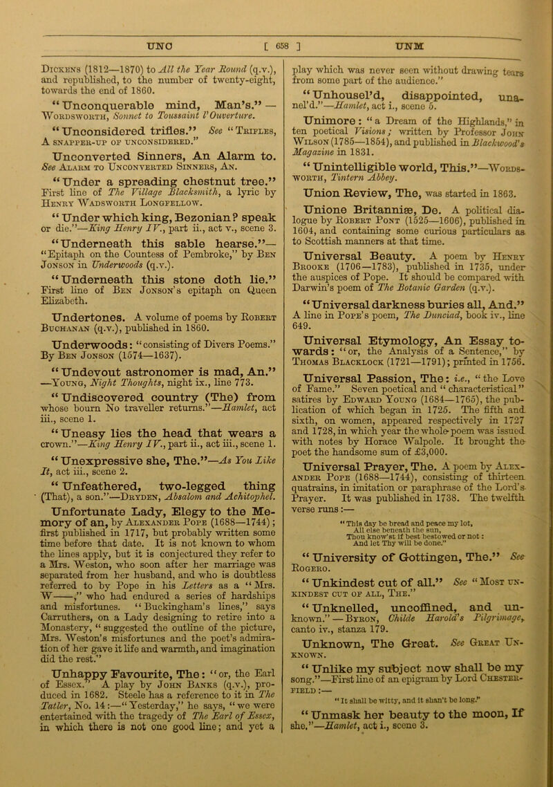 Dickens (1812—1870) to All the Year Houncl (q.v.), and republished, to the number of twenty-eight, towards the end of 1860. “ Unconquerable mind, Man’s.” — Wordsworth, Sonnet to Toussaint VOuverture. “Unconsidered trifles.” See “Trifles, A SNAPPER-UP OF UNCONSIDERED.” Unconverted Sinners, An Alarm to. See Alarm to Unconverted Sinners, An. “Under a spreading chestnut tree.” First line of The Village Blacksmith, a lyric by Henry Wadsworth Longfellow. “ Under which king, Bezonian? speak or die.”—King Henry IV., part ii., act v., scene 3. “Underneath this sable hearse.”— “Epitaph on the Countess of Pembroke,” by Ben Jonson in Underwoods (q.v.). “Underneath this stone doth lie.” First line of Ben Jonson’s epitaph on Queen Elizabeth. Undertones. A volume of poems by Robert Buchanan (q.v.), published in 1860. Underwoods: “consisting of Divers Poems.” By Ben Jonson (1574—1637). “Undevout astronomer is mad, An.” —Young, Night Thoughts, night ix., line 773. “ Undiscovered country (The) from whose bourn Ho traveller returns.”—Hamlet, act iii., scene 1. “Uneasy lies the head that wears a crown.”—King Henry IV., part ii., act iii., scene 1. “ Unexpressive she, The.”—As You like It, act iii., scene 2. “ Unfeathered, two-legged thing (That), a son.”—Dryden, Absalom and Achitophel. Unfortunate Lady, Elegy to the Me- mory of an, by Alexander Pope (1688—1744); first published in 1717, but probably written some time before that date. It is not known to whom the lines apply, but it is conjectured they refer to a Mrs. Weston, who soon after her marriage was separated from her husband, and who is doubtless referred to by Pope in his Letters as a “ Mrs. W ,” who had endured a series of hardships and misfortunes. “Buckingham’s lines,” says Carruthers, on a Lady designing to retire into a Monastery, “ suggested the outline of the picture, Mrs. Weston’s misfortunes and the poet’s admira- tion of her gave it life and warmth, and imagination did the rest.” Unhappy Favourite, The: “or, the Earl of Essex. A play by John Banks (q.v.), pro- duced in 1682. Steele has a reference to it in The Tatler, No. 14:—“Yesterday,” ho says, “we were entertained with the tragedy of The Earl of Essex, in which there is not one good line; and yet a play which was never seen without drawing tears from some part of the audience.” “ Unhousel’d, disappointed, una- nel’d.”—Hamlet, act i., scene 5. Unimore : “ a Dream of the Highlands,” in ten poetical Visions; written by Professor John Wilson (1785—1854), and published in Blackwood’s Magazine in 1831. “ Unintelligible world, This.”—Words- worth, Tintern Abbey. Union Review, The, was started in 1863. Unione Britannise, De. A political dia- logue by Robert Pont (1525—1606), published in 1604, and containing some curious particulars as to Scottish manners at that time. Universal Beauty. A poem by Henry Brooke (1706—1783), published in 1735, under the auspices of Pope. It should be compared with Darwin’s poem of The Botanic Garden (q.v.). “Universal darkness buries all, And.” A line in Pope’s poem. The Bunciad, book iv., line 649. Universal Etymology, An Essay to- wards: “or, the Analysis of a Sentence,” by Thomas Blacklock (1721—1791); printed in 1756. Universal Passion, The: i.e., “the Love of Fame.” Seven poetical and “ characteristical ” satires by Edward Young (1684—1765), the pub- lication of which began in 1725. The fifth and. sixth, on women, appeared respectively in 1727 and 1728, in which year the whole poem was issued with notes by Horace Walpole. It brought the poet the handsome sum of £3,000. Universal Prayer, The. A poem by Alex- ander Pope (1688—1744), consisting of thirteen quatrains, in imitation or paraphrase of the Lord’s- Prayer. It was published in 1738. The twelfth, verse runs:— “ This day he bread and peace my lot. All else beneath the sun. Thou know'st if best bestowed or not: And let Thy will be done.” “ University of Gottingen, The.” See Rogero. “ Unkindest cut of all.” See “ Most un- KINDEST CUT OF ALL, The.” “ Unknelled, uncoflined, and un- known.”— Byron, Childe Harold's Pilgrimagey canto iv., stanza 179. Unknown, The Great. See Great Un- known. “ Unlike my subject now shall be my song.”—First line of an epigram by Lord Chester- field :— “ It shall be witty, and it shan’t be long.” “ Unmask her beauty to the moon, If sho,”—Hamlet, act i., scene 3.