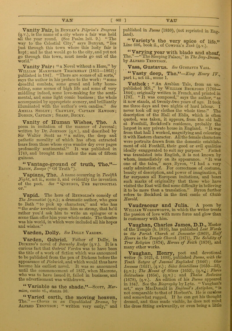Vanity Pair, in Bunyan’s Pilgrim's Progress (q.v.), is the name of a city where a fair was held all the year round. (See Psalm lxii. 9.) “ The way to the Celestial City,” says Bunyan, “lies i'ust through this town where this lusty fair is :ept; and he that would go to the city, and yet not go through this town, must needs go out of the world.” Vanity Pair: “ a Novel without a Hero,” by William Makepeace Thackeray (1811—1863); published in 1847. “There are scenes of all sorts,” says the author in his preface to the work: £ ‘ some dreadful combats, some grand and lofty horse- riding, some scenes of high life and some of very middling indeed, some love-making for the senti- mental, and some light comic business; the whole accompanied by appropriate scenery, and brilliantly illuminated with the author’s own candles.” See Amelia Sedley; Crawley, Captain Rawdon; Dobbin, Captain ; Sharp, Becky. Vanity of Human Wishes, The. A poem in imitation of the manner of Juvenal; written by Dr. Johnson (q.v.), and described by Sir Walter Scott as “a satire, the deep and pathetic morality of which has often extracted tears from those whose eyes wander dry over pages professedly sentimental.” It was published in 1749, and brought the author the sum of fifteen guineas. “Vantage-ground of truth, The.”— Bacon, Pssays (“ Of Truth”). Vapians, The. A name occurring in Twelfth Night, act ii., scene 3, and evidently the invention of the poet. See “ Queubus, The equinoctial of.” Vapid. The hero of Reynolds’s comedy of The Dramatist (q.v.); a dramatic author, who goes to Bath “ to pick up characters,” and who has “ the ardor scribendi upon him so strong, that he’d rather you’d ask him to write an epilogue or a scene than offer him your whole estate. The theatre was his world, in which were included all his hopes and wishes.” Varden, Dolly. See Dolly Varden. Varden, Gabriel. Father of Dolly, in Dickens’s novel of Barnaby Pudge (q.v.). It is a curious fact that Gabriel Varden was to have been the title of a work of fiction which was announced to be published from the pen of Dickens before the appearance of Pickwick, and which would thus have become his earliest novel. It was so announced until the commencement of 1837, when Macrone, who was to have issued it, failed in business, and the advertisement was withdrawn. “Variable as the shade.”—Scott, Mar- mion, canto vi., stanza 30. “Varied earth, the moving heaven, The.” — Chorus in an Unpublished Drama, by Alfred Tennyson; “written very early,” and published in Poems (1830), (not reprinted in Eng- land). “Variety’s the very spice of life.” Lino 606, book ii., of Cowper’s Task (q.v.). “Varying year with blade and sheaf The.”—“ The Sleeping Palace,” in The Day-Dream by Alfred Tennyson. Vasa, Gustavus. See Gustavus Vasa. “Vasty deep, The.”—King Henry ir., part i., act iii., scene 1. Vathek : “An Arabian Tale, from an un- published MS.,” by William Beckford (1760 1844); originally written in French, and printed in 1787. “It was composed,” says the author, “as it now stands, at twenty-two years of age. It took me three days and two nights of hard labour. I never took off my clothes the whole time.” The description of the Hall of Eblis, which is often quoted, was taken, it appears, from the old half at Fonthill, Beckford’s residence, probably the largest in any private house in England. “ It was from that hall I worked, magnifying and colouring it with Eastern character. All the female characters were portraits drawn from the domestic establish- ment of old Fonthill, their good or evil qualities ideally exaggerated to suit my purpose.” Vathek was translated into English, it is not known by whom, immediately on its appearance. “ It was one of the tales,” says Byron, “I had a very early admiration of. For correctness of costume, beauty of description, and power of imagination, it far surpasses all European imitations, and bears such marks of originality that those who have visited the East will find some difficulty in believing it to be more than a translation.” Byron further refers to Beckford in the first canto of Childe Harold. Vaudracour and Julia. A poem by William Wordsworth, in which the writer treats the passion of love with more force and glow than is customary with him. Vaughan, Charles Janies, D.D., Master of the Temple (b. 1816), has published Past Words in the Parish Church at Doncaster (1869), Half Hours in the Temple Church (1871), The Solidity of True Religion (1874), Heroes of Faith (1876), and many other works. Vaughan, Henry, poet and devotional writer (b. 1621, d. 1695), published Poems, with the Tenth Satyre of Juvenal Englished (1646); Olor Pscanus (1651), (q.v.) ; Silex Scintillans (1650—55), (q.v.); The Mount of Olives (1652), (q.v,); Flores Solitudinis (1654), (q.v.) ; and Thalia Rcdiviva (1678), (q.v.). An edition of his Poems appeared in 1847. See the Biography by Lyte. “Vaughan’s art,” says MacDonald in England's Antiphon, “ is not comparable to that of Herbert’s. He is camless and somewhat rugged. If he can get his thought dressed, and thus made visible, he does not mind the dress fitting awkwardly, or even being a little