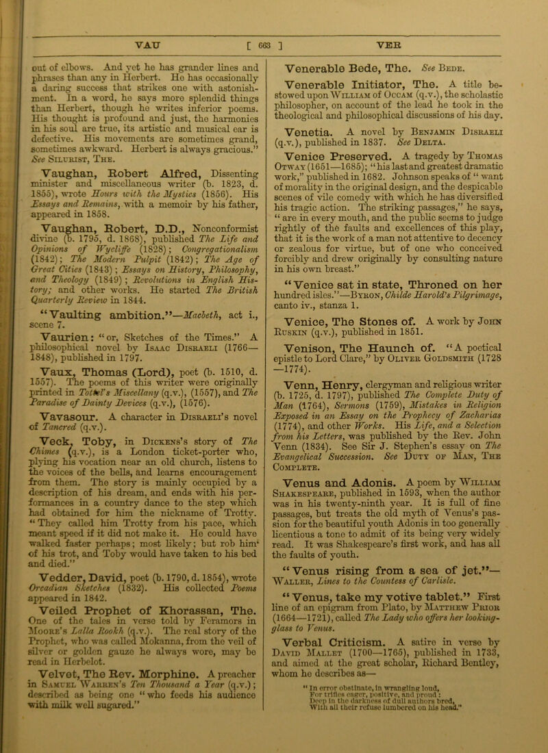 out of elbows. And yet ho has grander lines and phrases than any in Herbert. Ho has occasionally a daring success that strikes one with astonish- ment. In a word, he says more splendid things than Herbert, though ho writes inferior poems. His thought is profound and just, tho harmonies in his soul are true, its artistic and musical ear is defective. His movements are sometimes grand, sometimes awkward. Herbert is always gracious.” See Silurist, The. Vaughan, Robert Alfred, Dissenting minister and miscellaneous writer (b. 1823, d. 1855), wrote Hours icith the Mystics (1856). His Essays and Remains, with a memoir by his father, appeared in 1858. Vaughan, Robert, D.D., Nonconformist divine (b. 1795, d. 1868), published The Life and Opinions of Wy cliffe (1828); Congregationalism (1842); The Modern Pulpit (1842); The Age of Great Cities (1843); Essays on History, Philosophy, and Theology (1849) ; Revolutions in English His- tory; and other works. He started The British Quarterly Revieio in 1844. “Vaulting ambition.”—Macbeth, act i., scene 7. Vaurien: “or, Sketches of the Times.” A philosophical novel by Isaac Disraeli (1766— 1848), published in 1797. Vaux, Thomas (Lord), poet (b. 1510, d. 1557). The poems of this writer were originally printed in Tottel's Miscellany (q.v.), (1557), and The Paradise of Dainty Devices (q.v.), (1576). Vavasour. A character in Disraeli’s novel of Tancred (q.v.). Veck. Toby, in Dickens’s story of The Chimes (q.v.), is a London ticket-porter who, plying his vocation near an old church, listens to the voices of the bells, and learns encouragement from them. The story is mainly occupied by a description of his dream, and ends with his per- formances in a country dance to the step which had obtained for him the nickname of Trotty. “ They called him Trotty from his pace, which meant speed if it did not make it. He could have walked faster perhaps; most likely; but rob him* of his trot, and Toby would have taken to his bed and died.” Vedder, David, poet (b. 1790, d. 1854), wrote Orcadian Sketches (1832). His collected Poems appeared in 1842. Veiled Prophet of Khorassan, The. One of the tales in verso told by Fcramors in Moore’s Lalla Rookh (q.v.). The real story of the Prophet, who was called Mokanna, from tho veil of silver or golden gauze he always wore, may bo read in Herbelot. Velvet, The Rev. Morphine. A preacher in Samvel Warren’s Ten Thousand a Year (q.v.); described as being one “ who feeds his audionco with milk well sugared.” Venerable Bede, The. See Bede. Venerable Initiator, The. A title be- stowed upon William of Occam (q.v.), the scholastic philosopher, on account of the lead he took in the theological and philosophical discussions of his day. Venetia. A novel by Benjamin Disraeli (q.v.), published in 1837. See Delta. Venice Preserved. A tragedy by Thomas Otway (1651—1685);“ his last and greatest dramatic work,” published in 1682. Johnson speaks of “ want of morality in tho original design, and the despicable scenes of vile comedy with which he has diversified his tragic action. The striking passages,” he says, “ are in every mouth, and the public seems to judge rightly of the faults and excellences of this play, that it is the work of a man not attentive to decency or zealous for virtue, but of one who conceived forcibly and drew originally by consulting nature in his own breast.” “Venice sat in state, Throned on her hundred isles.”—Byron, Childe Harold's Pilgrimage, canto iv., stanza 1. Venice, The Stones of. A work by John Buskin (q.v.), published in 1851. Venison, The Haunch of. “A poetical epistle to Lord Clare,” by Oliver Goldsmith (1728 —1774). Venn, Henry, clergyman and religious writer (b. 1725, d. 1797), published The Complete Duty of Man (1764), Sermons (1759), Mistakes in Religion Exposed in an Essay on the Prophecy of Zacharias (1774), and other Works. His Life, and a Selection from his Letters, was published by the Rev. John Venn (1834). See Sir J. Stephen’s essay on The Evangelical Succession. See Duty of Man, The Complete. Venus and Adonis. A poem by William Shakespeare, published in 1593, when the author was in his twenty-ninth year. It is full of fine passages, but treats the old myth of Venus’s pas- sion for the beautiful youth Adonis in too generally licentious a tone to admit of its being very widely read. It was Shakespeare’s first work, and has all the faults of youth. “Venus rising from a sea of jet.”— Waller, Lines to the Countess of Carlisle. “ Venus, take my votive tablet.” First line of an epigram from Plato, by Matthew Prior (1664—1721), called The Lady who offers her looking- glass to Venus. Verbal Criticism. A satire in verso by David Mallet (1700—1765), published in 1733, and aimed at the great scholar, Richard Bentley, whom ho describes as—  In error obstinate, In wrangling loud, For trifles eager, positive, and proud : Deep in the darkness of dull authors bred, With all their refuse lumbered on liis head.”