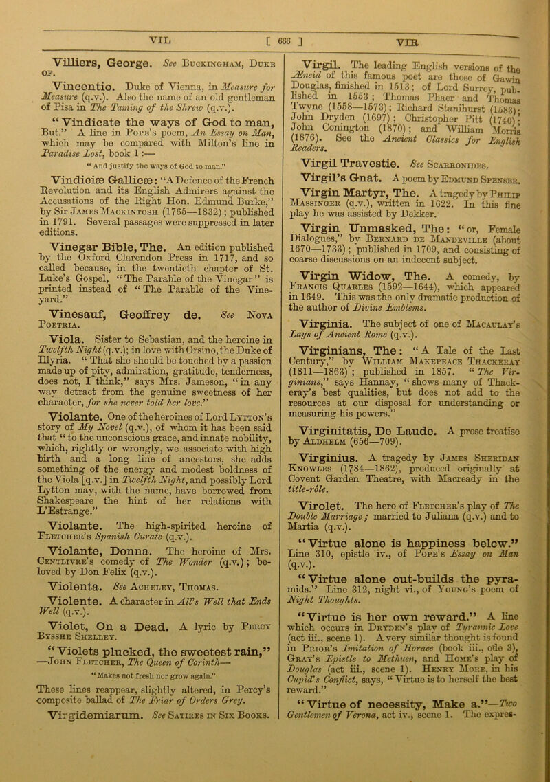 Villiers, George. See Buckingham, Duke op. Vincentio. Duke of Vienna, in Measure for Measure (q.v.). Also the name of an old gentleman of Pisa in The Taming of the Shrew (q.v.). “ Vindicate the ways of God to man. But.” A line in Pope’s poem, An Essay on Man, which may he compared with Milton’s line in Earadise Lost, hook 1:— “ And justify the ways of God to man.” Vindicise Gallic®: “A Defence of the French Devolution and its English Admirers against the Accusations of the Eight Hon. Edmund Burke,” by Sir James Mackintosh (1765—1832); published in 1791. Several passages were suppressed in later editions. Vinegar Bible, The. An edition published by the Oxford Clarendon Press in 1717, and so called because, in the twentieth chapter of St. Luke’s Gospel, “ The Parable of the Vinegar” is printed instead of “ The Parable of the Vine- yard.” Vinesauf, Geoffrey de. See Nova PoETRIA. Viola. Sister to Sebastian, and the heroine in Twelfth Night (q.v.); in love with Orsino, the Duke of Illyria. “ That she should be touched by a passion made up of pity, admiration, gratitude, tenderness, does not, I think,” says Mrs. Jameson, “in any way detract from the genuine sweetness of her character, for she never told her love. Violante. One of theheroines of Lord Lytton’s story of My Novel (q.v.), of whom it has been said that “ to the unconscious grace, and innate nobility, which, rightly or wrongly, we associate with high birth and a long line of ancestors, she adds something of the energy and modest boldness of the Viola [q.v.] in Twelfth Night, and possibly Lord Lytton may, with the name, have borrowed from Shakespeare the hint of her relations with L’Estrange.” Violante. The high-spirited heroine of Fletcher’s Spanish Curate (q.v.). Violante, Donna. The heroine of Mrs. Centlivre’s comedy of The Wonder (q.v.); be- loved by Don Felix (q.v.). Violenta. See Acheley, Thomas. Violente. A character in All's Well that Ends Well (q.v.). Violet, On a Dead. A lyric by Percy Bysshe Shelley. “Violets plucked, the sweetest rain,” —John Fletcher, The Queen of Corinth— “ Makes not fresh nor grow again.” These lines reappear, slightly altered, in Percy’s composite ballad of The Friar of Orders Orey. Virgidemiarum. See Satires in Six Books. I Virgil. The leading English versions of the JEneid of this famous poet are those of Gawin Douglas, finished in 1513; of Lord Surrey pub- lished in 1553 ; Thomas Phaer and Thomas Twyne (1558—1573); Richard Stanihurst (1583) * John Dryden (1697); Christopher Pitt (1740) ’ John Conington (1870); and William Morns (1876). See the Ancient Classics for English Readers. Virgil Travestie. See Scarronides. Virgil’s Gnat. A poem by Edmund Spenser. Virgin Martyr, The. A tragedy by Philip Massinger (q.v.), written in 1622. In this fine play he was assisted by Dekker. Virgin Unmasked, The: “or, Female Dialogues,” by Bernard de Mandeville (about 1670—1733) ; published in 1709, and consisting of coarse discussions on an indecent subject. Virgin Widow, The. A comedy, by Francis Quarles (1592—1644), wdiich appeared in 1649. This was the only dramatic production of the author of Eivine Emblems. Virginia. The subject of one of Macaulay’s Lays of Ancient Rome (q.v.). Virginians, The: “ A Tale of the Last Century,” by William Makepeace Thackeray (1811—1863) ; published in 1857. “ The Vir- ginians,” says Hannay, “ shows many of Thack- eray’s best qualities, but does not add to the resources at our disposal for understanding or measuring his powers.” Virginitatis, De Laude. A prose treatise by Aldhelm (656—709). Virginius. A tragedy by James Sheridan Knowles (1^84—1862), produced originally at Covent Garden Theatre, with Macready in the title-role. Virolet. The hero of Fletcher’s play of The Rouble Marriage ; married to Juliana (q.v.) and to Martia (q.v.). “Virtue alone is happiness below.” Line 310, epistle iv., of Pope’s Essay on Man (q.v.). “Virtue alone out-builds the pyra- mids.” Line 312, night vi., of Young’s poem of Night Thoughts. “Virtue is her own reward.” A line which occurs in Dryden’s play of Tyrannic Love (act iii., scene 1). A very similar thought is found in Prior’s Imitation of Horace (book iii., ode 3), Gray’s Epistle to Methuen, and Home’s play of Douglas (act iii., scene 1). Henry More, in his Cupid's Conflict, says, “Virtue is to herself the best reward.” “ Virtue of necessity, Make a.”—Ttco Gentlemen of Verona, act iv., scene 1. The expres-
