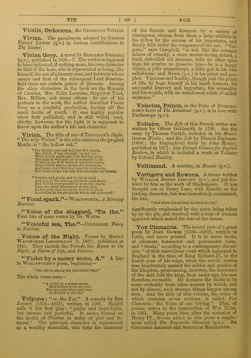 Vitalis, Ordericus. See Ordericus Vitalis. Vivian. The pseudonym adoptod by George Henry Lewes (q.v.) in various contributions to The Leader. Vivian Grrey. A novel by Benjamin Disraeli (q.v.), published ml826—7. The writer is supposed to have indicated, if nothing more, his own character in that of the hero, who is represented as being, like himself, the son of a literary man, and between whose career and that of the subsequent Lord Beacons- field there are certain points of likeness. Among the other characters in the book are the Marquis of Carabas, Mrs. Felix Lorraine, Stapylton Toad, Mrs. Million, and many others. In one of his prefaces to the work, the author describes Vivian Grey as a youthful production, having all the usual faults of youth. It was highly popular when first published, and is still widely read, chiefly, however, for the light it is supposed to throw upon the author’s life and character. Vivien. The title of one of Tennyson’s Idylls. “ The wily Vivien ” is she who ensnares the prophet Merlin in “ the hollow oak.” “For Merlin once had told her of a charm. The which, if any wrought on any one With woven paces and with waving arms. The man so wrought on ever seem'd to lie Closed in the four walls of a hollow tower. From which was no escape for evermore, And none could find that man for evermore, Nor could he see hut him who wrought the charm. “ Coming and going, and he lay as dead And lost to life and use and name and fame. And Vivien ever sought to work the charm Upon the great Enchanter of the time. As fancying that her glory would he great According as his greatness whom she quenched.” “ Vocal spark.”—Wordsworth, A Morning Exercise. “Voice of the sluggard, ’Tis the.” First line of some verses by Dr. Watts. “Voiceful sea, The.”—Coleridge, Fancy in Nubibus. Voices of the Night. Poems by Henry Wadsworth Longfellow (b. 1807), published in 1841. They include the Prelude, the Hymn to the Night, A Psalm of Life, and Flowers. “Violet by a mossy stone, A.” A line in Wordsworth’s poem, beginning— “She dwelt among the untrodden ways.” The whole verse runs— “ A violet hy a mossy stone. Half-hidden from the eye! Fair as a star when only one Is shining in the sky.” Volpone : “ or, the Fox.” A comedy by Ben Jonson (1574—1637), written in 1605. Hazlitt calls it his best play; “ prolix and improbable, but intense and powerful. It seems formed on the model of Plautus in unity of plot and in- terest.” The principal character is represented as a wealthy sensualist, who tests the character of his friends and kinsmen by a variety of stratagems, obtains from them a large addition to his riches by the success of his impostures, and finally falls under the vengeance of the law. ‘‘Vol- pone,” says Campbell, “is not, like the common misers of comedy, a more money-loving dotard, a hard, shrivelled old mummy, with no other spice than his avarice to preserve him—he is a happy villain, a jolly misanthrope, a little god in his own selfishness; and Mosca [q.v.] is his priest and pro- phet. Vigorous and healthy, though past the prime of life, he hugs himself in his harsh humour, Iris successful knavery and imposture, his sensuality and his wealth, with an unhallowed relish of selfish existence.” Volscius, Prince, in the Duke of Bucking- ham’s farce of The Iiehearsal (q.v.), is in love with Parthenope (q.v.). Voltaire. The Life of this French writer was written by Oliver Goldsmith in 1759. See the essay by Thomas Carlyle, included in his Miscel- laneous Works ; and the Life hy Francis Espinasse (1866); the biographical study by John Morley, published in 1871; also Foreign Classics for English Readers, in which is included a work on Voltaire by Colonel Hamley. Voltimand. A courtier, in Hamlet (q.v.). Vortigern and Eowena. A drama written by William Henry Ireland (q.v.), and put for- ward by him as the work of Shakespeare. It was brought out at Drury Lane, with Kemble as the leading character, but was immediately condemned, the line, “And when this solemn mockery is o’er,” significantly emphasised by the actor, being taken up by the pit, and received with a roar of ironical approval which sealed the fate of the drama. Vox Clamantis. The second part of a great poem by John Gower (1320—1402), written in Latin, and never printed. It is in seven books, of alternate hexameter and pentameter verse, and “ treats,” according to a contemporary chroni- cler, “ of that marvellous event which happened in England in the time of King Richard II., in the fourth year of his reign, when the servile rustics rose impetuously against the nohles and gentles of the kingdom, pronouncing, however, the innocence of the said lord the king, then under age, his case therefore excusable. He declares the faults to be more evidently from other sources by which, and not by chance, such strange things happen among men. And the title of this volume, the order of which contains seven sections, is called Vox Clamantis: the Voice of one Crying.” This, of course, refers to the insurrection of Wat Tyler, in 1381. Many years later, after the accession of Henry IV., Gower added to this poem a supple- ment called The Tripartite Chronicle (q.v.). See Confessio Amantis and Speculum Meditantis.