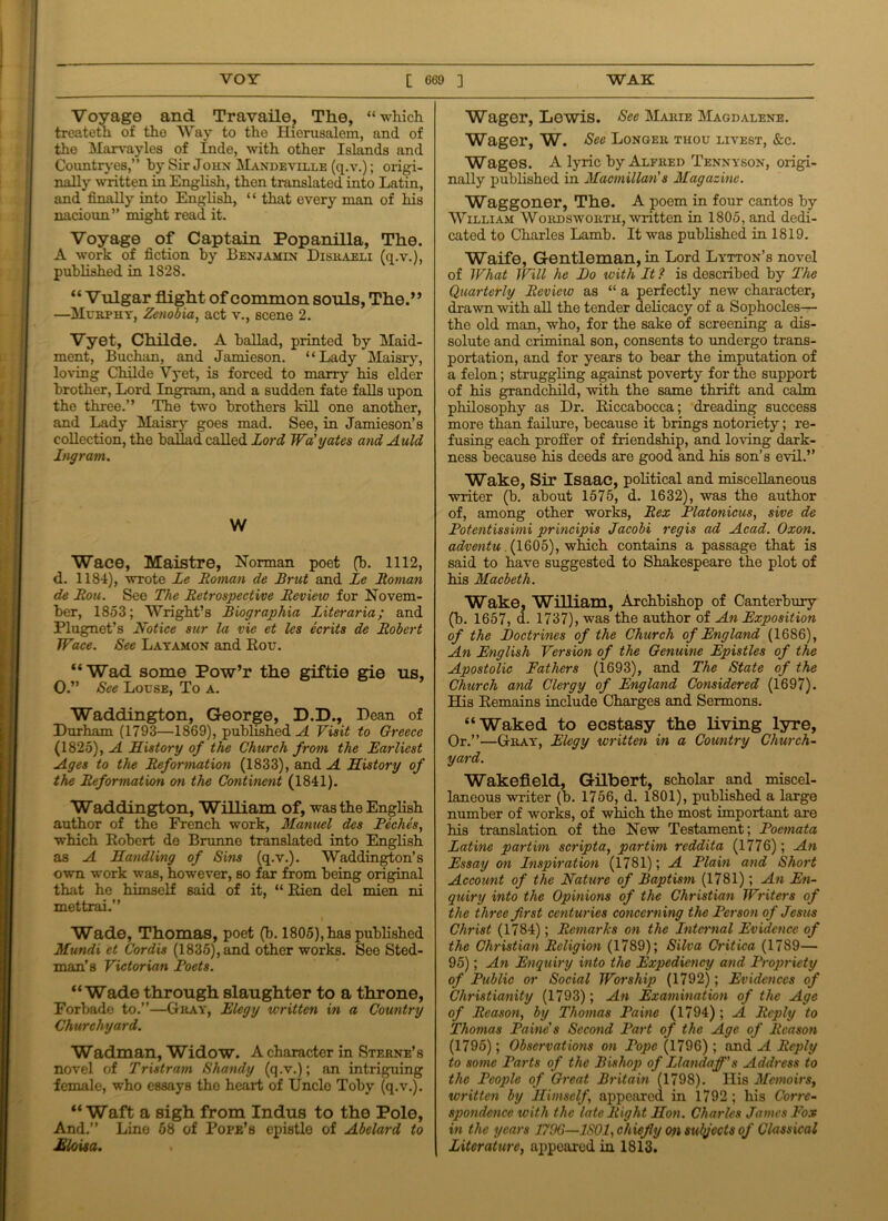 Voyage and Travaile, The, “which treateth of the Way to the Hierusalem, and of the Marvayles of Inde, with other Islands and Countryes,” hy Sir John Mandeville (q.v.); origi- nally written in English, thon translated into Latin, and finally into English, “ that every man of his nacioun” might read it. Voyage of Captain Popanilla, The. A work of fiction by Benjamin Disraeli (q.v.), published in 1828. “ Vulgar flight of common souls, The.” —Murphy, Zenobia, act v., scene 2. Vyet, Childe. A ballad, printed by Maid- ment, Buchan, and Jamieson. “Lady Maisry, loving Childe Vyet, is forced to marry his elder brother, Lord Ingram, and a sudden fate falls upon the three.” The two brothers kill one another, and Lady Maisry goes mad. See, in Jamieson’s collection, the ballad called Lord Wa'yates and Auld Ingram. W Wace, Maistre, Norman poet (b. 1112, d. 1184), wrote Le Roman de Brut and Le Roman de Ron. See The Retrospective Review for Novem- ber, 1853; Wright’s Biographia Literaria; and Plugnet’s Notice sur la vie et les ecrits de Robert Wace. See Layamon and Kou. “Wad some Pow’r the giftie gie us, O.” See Louse, To a. Waddington, George, D.D., Dean of Durham (1793—1869), published A Visit to Greece (1825), A History of the Church from the Earliest Ages to the Reformation (1833), and A History of the Reformation on the Continent (1841). Waddington, William of, was the English author of the French work, Manuel dcs Peches, which Robert de Brunne translated into English as A Handling of Sins (q.v.). Waddington’s own work was, however, so far from being original that he himself said of it, “ Rien del mien ni mettrai.” Wade, Thomas, poet (b. 1805), has published Mundi et Cordis (1835), and other works. See Sted- man’s Victorian Poets. “Wade through slaughter to a throne, Forbade to.”—Gray, Elegy written in a Country Churchyard. Wadman, Widow. A character in Sterne’s novel of Tristram Shandy (q.v.); an intriguing female, who essays the heart of Uncle Toby (q.v.). “Waft a sigh from Indus to the Polo, And.” Lino 68 of Pope’s epistle of Abelard to Eloisa. Wager, Lewis. See Marie Magdalene. Wager, W. See Longer thou livest, &c. Wages. A lyric by Alfred Tennyson, origi- nally published in Macmillan s Magazine. Waggoner, The. A poem in four cantos by William Wordsworth, written in 1805, and dedi- cated to Charles Lamb. It was published in 1819. Waife, Gentleman, in Lord Lytton’s novel of What Will he Bo with It ? is described by The Quarterly Review as “ a perfectly new character, drawn with all the tender delicacy of a Sophocles— the old man, who, for the sake of screening a dis- solute and criminal son, consents to undergo trans- portation, and for years to bear the imputation of a felon; struggling against poverty for the support of his grandchild, with the same thrift and calm philosophy as Dr. Riccabocca; dreading success more than failure, because it brings notoriety; re- fusing each proffer of friendship, and loving dark- ness because his deeds are good and his son’s evil.” Wake, Sir Isaac, political and miscellaneous writer (b. about 1575, d. 1632), was the author of, among other works, Rex Platonicus, sive de Potentissimi principis Jacobi regis ad Acad. Oxon. adventu. (1605), which contains a passage that is said to have suggested to Shakespeare the plot of his Macbeth. Wake, William, Archbishop of Canterbury (b. 1657, d. 1737), was the author of An Exposition of the Boctrines of the Church of England (1686), An English Version of the Genuine Epistles of the Apostolic Fathers (1693), and The State of the Church and Clergy of England Considered (1697). His Remains include Charges and Sermons. “Waked to ecstasy the living lyre, Or.”—Gray, Elegy written in a Country Church- yard. Wakefield, Gilbert, scholar and miscel- laneous writer (b. 1756, d. 1801), published a large number of works, of which the most important are his translation of the New Testament; Poemata Latine partim scripta, partim reddita (1776); An Essay on Inspiration (1781); A Plain and Short Account of the Nature of Baptism (1781); An En- quiry into the Opinions of the Christian Writers of the three first centuries concerning the Person of Jesus Christ (1784); Remarks on the Internal Evidence of the Christian Religion (1789); Silva Critica (1789— 95); An Enquiry into the Expediency and Propriety of Public or Social Worship (1792); Evidences of Christianity (1793); An Examination of the Age of Reason, by Thomas Paine (1794) ; A Reply to Thomas Paine's Second Part of the Age of Reason (1795); Observations on Pope (1796) ; and A Reply to some Parts of the Bishop of Llandaff's Address to the People of Great Britain (1798). His Memoirs, written by Himself appeared in 1792 ; his Corre- spondence with the late Right Hon. Charles James Fox in the years 1796—1801, chiefly on subjects of Classical Literature, appeared in 1813.