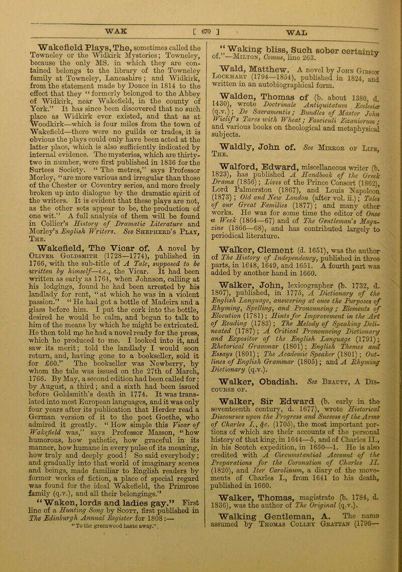 Wakefield Plays, The, sometimes called the Towneley or the Widkirk Mysteries; Towneley, because the only MS. in which they are con- tained belongs to the libraxy of the Towneley family at Towneley, Lancashire ; and Widkirk, from the statement made by Douce in 1814 to the effect that they “ formerly belonged to the Abbey of Widkirk, near Wakefield, in the county of York.” It has since been discovered that no such place as Widkirk ever existed, and that as at Woodkirk—which is four miles from the town of Wakefield—there were no guilds or trades, it is obvious the plays could only have been acted at the latter place, winch is also sufficiently indicated by internal evidence. The mysteries, which are thirty- two in number, were first published in 1836 for the Surtees Society. “ The metres,” says Professor Moi’ley, “are more various and irregular than those of the Chester or Coventry series, and more freely broken up into dialogue by the dramatic spirit of the writers. It is evident that these plays are not, as the other sets appear to be, the production of one wit.” A full analysis of them will be found in Collier’s History of Dramatic Literature and Morley’s English Writers. See Shepherd's Play, The. Wakefield, The Vicar of. A novel by Oliver Goldsmith (1728—1774), published in 1766, with the sub-title of A Tale, supposed to be written by himself—i.e., the Yicar. It had been written as early as 1764, when Johnson, calling at his lodgings, found he had been arrested by his landlady for rent, “ at which he was in a violent passion.” “ He had got a bottle of Madeira and a glass before him. I put the cork into the bottle, desired he would be calm, and began to talk to him of the means by which he might be extricated. He then told me he had a novel ready for the press, which he produced to me. I looked into it, and saw its merit; told the landlady I would soon return, and, having gone to a bookseller, sold it for £60.” The bookseller was Newberry, by whom the tale was issued on the 27th of March, 1766. By May, a second edition had been called for; by August, a third; and a sixth had been issued before Goldsmith’s death in 1774. It was trans- lated into most European languages, and it was only four years after its publication that Herder read a German version of it to the poet Goethe, who admired it greatly. “ How simple this Vicar of Wakefield was,” says Professor Masson, “how humorous, how pathetic, how graceful in its maimer, how humane in every pulse of its meaning, how truly and deeply good! So said everybody; and gradually into that world of imaginary scenes and beings, made familiar to English readers by former works of fiction, a place of special regard was found for the ideal Wakefield, the Primrose family (q.v.), and all their belongings.” “Waken, lords and ladies gay.” First line of a Hunting Song by Scott, first published in The Edinburgh Annual Register for 1808:— “ To the greenwood haste away.”. “ Waking bliss, Such sober certaintv of. —Milton, Comus, lino 263. Wald, Matthew. A novel by John Gibbon Lockhart (1794—1854), published in 1824, and written in an autobiographical form. Walden, Thomas of (b. about 1380, d. 1430), wrote Doctrinale Antiquitatum Ecclesice (q.v.); Dc Sacramentis; Bundles of Master John Wiclif’s Tares with Wheat; Fasciculi Zizaniorurn ; and various books on theological and metaphysical subjects. Waldly, John of. See Mirror of Life, The. Walford, Edward, miscellaneous writer (b. 1823), has published A Handbook of the Greek Drama (1856); Lives of the Prince Consort (1862), Lord Palmerston (1867), and Louis Napoleon (1873) ; Old and New London (after vol. ii.); Tales of our Great Families (1877) ; and many other works. He was for some time the editor of Once <a Week (1864—67) and of The Gentleman's Maga- zine (1866—68), and has contributed largely to periodical literature. Walker, Clement (d. 1651), was the author of The History of Lndependency, published in three parts, in 1618, 1649, and 1651. A fourth part was added by another hand in 1660. Walker, John, lexicographer (b. 1732, d. 1807), published, in 1775, A Dictionary of the English Language, answering at once the Purposes of Rhyming, Spelling, and Pronouncing; Elements of Elocution (1781); Hints for Improvement in the Art of Reading (1783); The Melody of Sjpeaking Deli- neated (1787); A Critical Pronouncing Dictionary and Expositor of the English Language (1791); Rhetorical Grammar (1801); English Themes and Essays (1801); The Academic Speaker (1801); Out- lines of English Grammar (1805); and A Rhyming Dictionary (q.v.). Walker, Obadiah. See Beauty, A Dis- course OF. Walker, Sir Edward (b. early in the seventeenth century, d. 1677), wrote Historical Discourses upon the Progress and Success of the A rms of Charles I., §c. (1705), the most important por- tions of which are their accounts of the personal history of that king, in 1644—5, and of Charles II., in his Scotch expedition, in 1650—1. He is also credited with A Circumstantial Account of the Preparations for the Coronation of Charles II. (1820), and Iter Carolinum, a diary of the move- ments of Charles I., from 1641 to his death, published in 1660. Walker, Thomas, magistrate (b. 1784, d. 1836), was the author of The Original (q.v.). Walking Gentleman, A. The name assumed by Thomas Colley Grattan (1796—