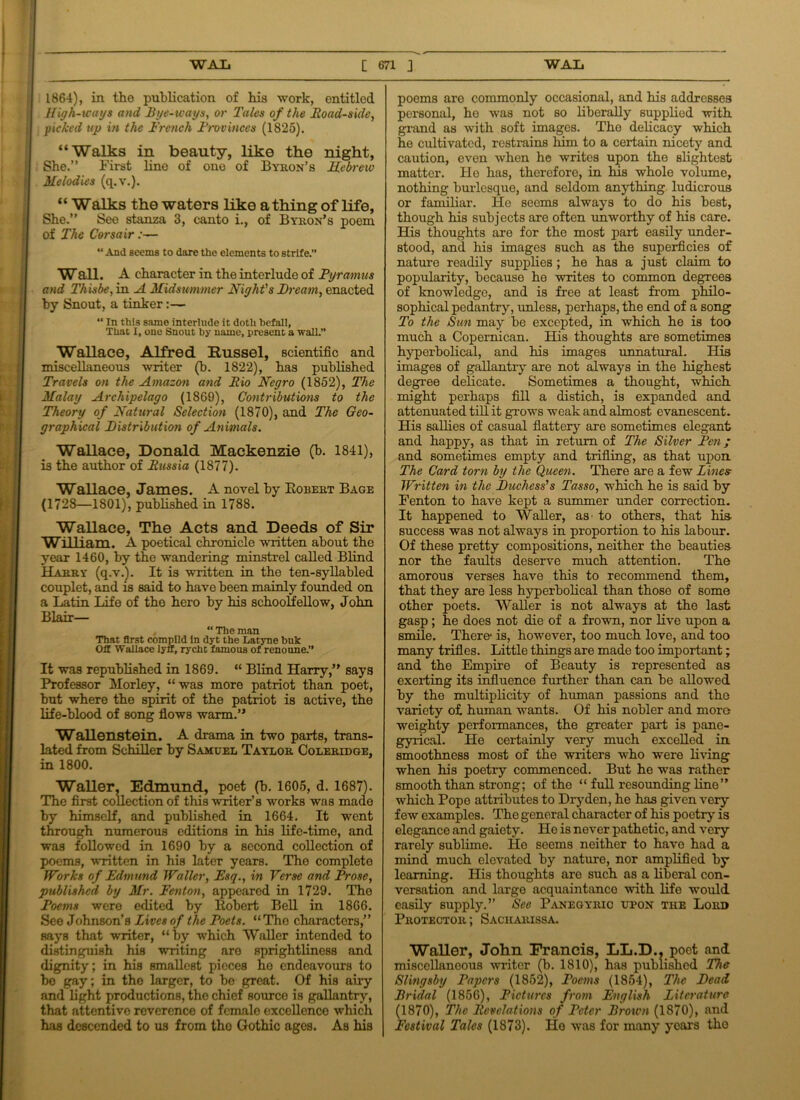 1864), in the publication of his work, entitled High-ways and Bye-ways, or Tales of the Road-side, picked up in the French Provinces (1825). “Walks in beauty, like the night, She.” First line of one of Byron’s Hebrew Melodies (q. v.). “ Walks the waters like a thing of life, She.” See stanza 3, canto i., of Byron’s poem of The Corsair:— “ And seems to dare the elements to strife.” Wall. A character in the interlude of Pyramus and Thisbe, in A Midsummer Might's Bream, enacted by Snout, a tinker:— “ In this same interlude it doth befall, That I, one Snout by name, present a wall.” Wallace, Alfred Russel, scientific and miscellaneous writer (b. 1822), has published Travels on the Amazon and Rio Negro (1852), The Malay Archipelago (1869), Contributions to the Theory of Natural Selection (1870), and The Geo- graphical Bistribution of Animals. Wallace, Donald Mackenzie (b. 1841), is the author of Russia (1877). Wallace, James. A novel by Bobert Bage (1728—1801), published in 1788. Wallace, The Acts and Deeds of Sir William. A poetical chronicle written about the year 1460, by the wandering minstrel called Blind Harry (q.v.). It is written in the ten-syllabled couplet, and is said to have been mainly founded on a Latin Life of the hero by his schoolfellow, John Blair— “ The man That first compild in dyt the Latyne buk Ofl Wallace lyff, rycht famous of renoune.” It was republished in 1869. “ Blind Harry,” says Professor Morley, “was more patriot than poet, but where the spirit of the patriot is active, the life-blood of song flows warm.” Wallenstein. A drama in two parts, trans- lated from Schiller by Samuel Taylor Coleridge, in 1800. Waller, Edmund, poet (b. 1605, d. 1687). The first collection of this writer’s works was made by himself, and published in 1664. It went through numerous editions in his life-time, and was followed in 1690 by a Becond collection of poems, written in his later years. Tho complete Works of Edmund Waller, Esq., in Verse and Prose, published by Mr. Fenton, appeared in 1729. The Poems were edited by Robert Bell in 1866. See Johnson’s Lives of the Poets. “Tho characters,” nays that writer, “by which Waller intended to distinguish his writing aro sprightliness and dignity; in his smallest pieces he endeavours to bo gay; in the larger, to be great. Of his airy and light productions, the chief source is gallantry, that attentive reverence of femalo excellence which has descended to us from tho Gothic ages. As his poems are commonly occasional, and his addresses personal, he was not so liberally supplied with grand as with soft images. Tho delicacy which he cultivated, restrains him to a certain nicety and caution, even when he writes upon the slightest matter. He has, therefore, in his whole volume, nothing burlesque, and seldom anything ludicrous or familiar. He seems always to do his best, though his subjects are often unworthy of his care. His thoughts are for the most part easily under- stood, and his images such as the superficies of nature readily supplies; he has a just claim to popularity, because he writes to common degrees of knowledge, and is free at least from philo- sophical pedantry, unless, perhaps, the end of a song To the Sun may be excepted, in which he is too much a Copernican. His thoughts are sometimes hyperbolical, and his images unnatural. His images of gallantry are not always in the highest degree delicate. Sometimes a thought, which might perhaps fill a distich, is expanded and attenuated till it grows weak and almost evanescent. His sallies of casual flattery are sometimes elegant and happy, as that in return of The Silver Pen; and sometimes empty and trifling, as that upon The Card torn by the Queen. There are a few Lines Written in the Buchess's Tasso, which he is said by Fenton to have kept a summer under correction. It happened to Waller, as- to others, that his- success was not always in proportion to his labour. Of these pretty compositions, neither the beauties nor the faults deserve much attention. The amorous verses have this to recommend them, that they are less hyperbolical than those of some other poets. Waller is not always at the last gasp ; he does not die of a frown, nor live upon a smile. There is, however, too much love, and too many trifles. Little things are made too important; and the Empire of Beauty is represented as exerting its influence further than can be allowed by tho multiplicity of human passions and tho variety of human wants. Of his nobler and more weighty performances, the greater part is pane- gyrical. He certainly very much excelled in smoothness most of the writers who were living when his poetry commenced. But he was rather smooth than strong; of the “ full resounding line” which Pope attributes to Dry den, he has given very few examples. The general character of his poetry is elegance and gaiety. He is never pathetic, and very rarely sublime. He seems neither to have had a mind much elevated by nature, nor amplified by learning. His thoughts are such as a liberal con- versation and large acquaintance with life would easily supply.” See Panegyric upon the Lord Protector ; Sacharissa. WaUer, John Francis, LL.D.. poet and miscellaneous writer (b. 1810), has published The Slingsby Papers (1852), Poems (1854), The Bead Bridal (1856), Pictures from English Literature (1870), The Revelations of Peter Brown (1870), and Festival Talcs (1873). He was for many years tho