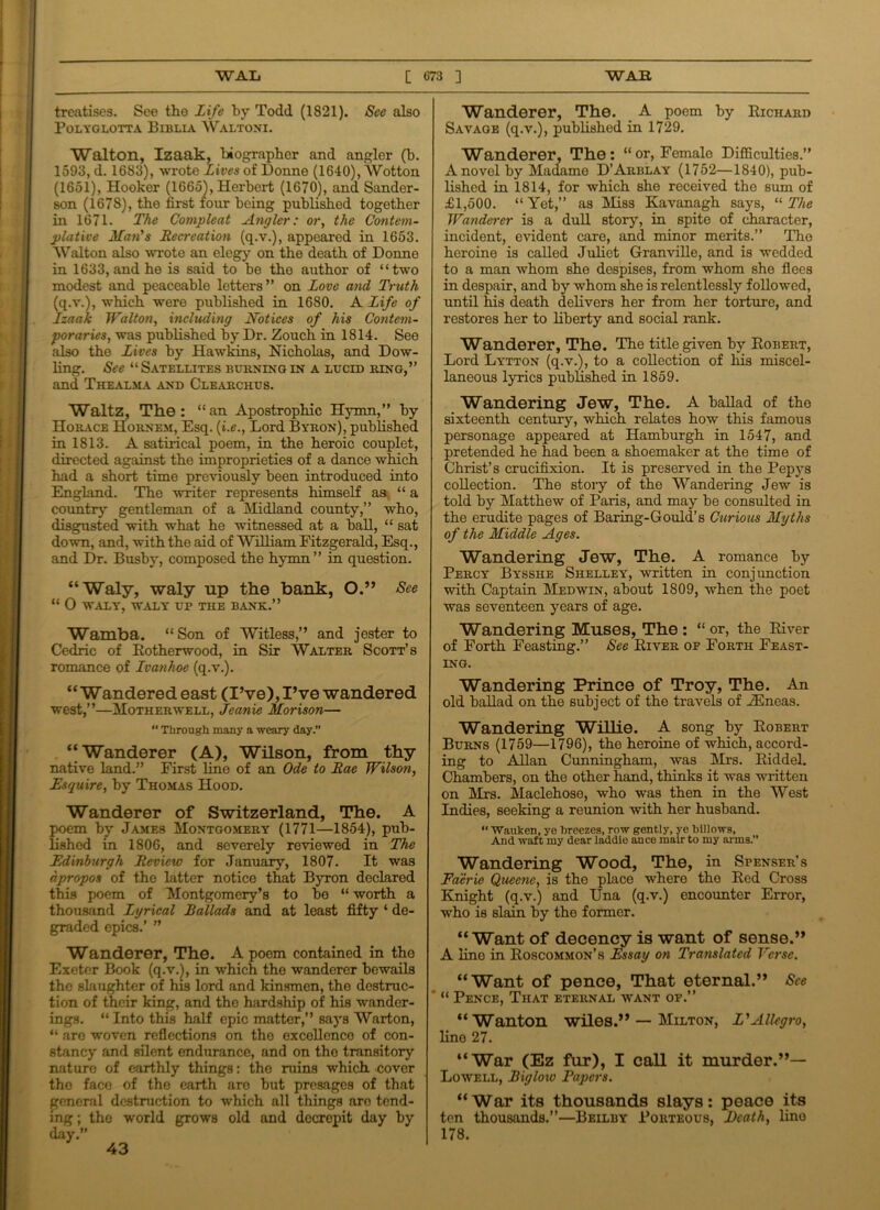 treatises. See the Life by Todd (1821). See also POLYGLOTTA BlBLIA WaLTONI. Walton, Izaak, biographer and angler (h. 1593, d. 1683), wrote Lives of Donne (1640), Wotton (1651), Hooker (1665), Herbert (1670), and Sander- son (1678), the first four being published together in 1671. The Compleat Angler: or, the Contem- plative Man's Recreation (q.v.), appeared in 1653. Walton also wrote an elegy on the death of Donne in 1633, and he is said to he the author of “two modest and peaceable letters” on Love and Truth (q.v.), which were published in 1680. A Life of Izaak Walton, including Notices of his Contem- poraries, was published by Dr. Zouch in 1814. See also the Lives by Hawkins, Nicholas, and Dow- ling. See “ Satellites burning in a lucid ring,” and Thealma and Clearchus. Waltz, The: “an Apostrophic Hymn,” by Horace Hornem, Esq. {i.e., Lord Byron), published in 1813. A satirical poem, in the heroic couplet, directed against the improprieties of a dance which had a short time previously been introduced into England. The writer represents himself as “a country gentleman of a Midland county,” who, disgusted with what he witnessed at a ball, “ sat down, and, with the aid of William Fitzgerald, Esq., and Dr. Bushy, composed the hymn” in question. “Waly, waly up the bank, O.” See “ 0 WALY', WALY UP THE BANK.” Wamba. “Son of Witless,” and jester to Cedric of Rotherwood, in Sir Walter Scott’s romance of Ivanhoe (q.v.). “ Wandered east (I’ve), I’ve wandered west,”—Motherwell, Jeanie Morison—  Through many a weary day.” ‘‘Wanderer (A), Wilson, from thy native land.” First line of an Ode to Rae Wilson, Esquire, by Thomas Hood. Wanderer of Switzerland, The. A poem by James Montgomery (1771—1854), pub- lished in 1806, and severely reviewed in The Edinburgh Review for January, 1807. It was apropos of the latter notice that Byron declared this poem of Montgomery’s to be “ worth a thousand Lyrical Ballads and at least fifty ‘ de- graded epics.’ ” Wanderer, The. A poem contained in the Exeter Book (q.v.), in which the wanderer bewails the slaughter of his lord and kinsmen, the destruc- tion of their king, and the hardship of his wander- ings. “ Into this half epic mattor,” says Warton, “ are woven reflections on the excellence of con- stancy and silent endurance, and on the transitory nature of earthly things: the ruins which, cover the faco of the earth aro but presages of that general destruction to which all things aro tend- ing ; the -world grows old and decrepit day by day.” Wanderer, The. A poem by Richard Savage (q.v.), published in 1729. Wanderer, The: “or, Female Difficulties.” A novel by Madame D’Arblay (1752—1840), pub- lished in 1814, for which she received the sum of £1,500. “Yet,” as Alias Kavanagh says, “ The Wanderer is a dull story, in spite of character, incident, evident care, and minor merits.” The heroine is called Juliet Granville, and is wedded to a man whom she despises, from whom she flees in despair, and by whom she is relentlessly followed, until his death delivers her from her torture, and restores her to liberty and social rank. Wanderer, The. The title given by Robert, Lord Lytton (q.v.), to a collection of liis miscel- laneous lyrics published in 1859. Wandering Jew, The. A ballad of the sixteenth century, which relates how this famous personage appeared at Hamburgh in 1547, and pretended he had been a shoemaker at the time of Christ’s crucifixion. It is preserved in the Pepys collection. The story of the Wandering Jew is told by Matthew of Paris, and may be consulted in the erudite pages of Baring-Gould’s Curious Myths of the Middle Ages. Wandering Jew, The. A romance by Percy Bysshe Shelley, written in conjunction with Captain Medwin, about 1809, when the poet was seventeen years of age. Wandering Muses, The: “ or, the River of Forth Feasting.” See River of Forth Feast- ing. Wandering Prince of Troy, The. An old ballad on the subject of the travels of .ZEneas. Wandering Willie. A song by Robert Burns (1759—1796), the heroine of which, accord- ing to Allan Cunningham, was Mrs. Riddel. Chambers, on the other hand, thinks it was written on Mrs, Maclehose, who was then in the West Indies, seeking a reunion with her husband. “ Wauken, ye Breezes, row gently, ye Billows, And waft my dear laddie ance mair to my arms.” Wandering Wood, The, in Spenser’s Faerie Queene, is the place where the Red Cross Knight (q.v.) and Una (q.v.) encounter Error, who is slain by the former. “Want of decency is want of sense.” A line in Roscommon’s Essay on Translated Verse. “Want of pence, That eternal.” See “ Pence, That eternal yvant of.” “Wanton wiles.” — Milton, L'Allegro, line 27. “War (Ez fur), I call it murder.”— Lowell, Biglow Papers. “War its thousands slays: peace its ten thousands.”—Beilby Porteous, Death, lino 178. 43