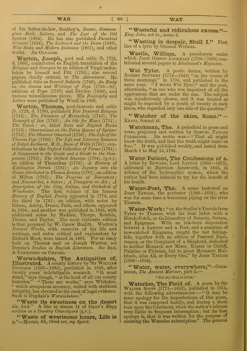 of his father-in-law, Southey’s, Doctor, Common- place Book, Letters, and The Last of the Old Squires (1854). He has also published Parochial Sermons (1844), The Seaboard and the Down (1860), Wise Saws and Modern Instances (1861), and other works. See Oldacre. Warton, Joseph, poet and critic (b. 1722, d. 1800), contributed an English translation of the Eclogues and Georgies to an edition of Virgil under- taken by himself and Pitt (1753); also several papers, chiefly critical, to The Adventurer. He published Odes on Several Subjects (1746), An Essay on the Genius and Writings of Pope (1756—82), editions of Pope (1797) and Dryden (1800), and various miscellaneous pieces. His Biography and Letters were published by Wooll in 1806. Warton, Thomas, poet-laureate and critic (b. 1728, d. 1790), published Five Pastoral Eclogues (1745); The Pleasures of Melancholy (1745); The Triumph of Isis (1749) ; An Ode for Music (1751) ; The Utiion: or, Select Scots and English Poems (1753) ; Observations on the Faery Queene of Spenser (1753); The Observer Observed (1756); The Life of Sir Thomas Pope (1760); The Life and Literary Remains of Ralph Bathurst, M.D., Dean of Wells (1761); con- tributions to the Oxford Collection of Verses (1761) ; A Companion to the Guide and a Guide to the Com- panion (1762); The Oxford Sausage (1764), (q.v.); an edition of Theocritus (1770); A History of Kiddington Parish (1781) ; An Inquiry into the Poems attributed to Thomas Rowley (1782); an edition of Milton (1785); The Progress of Discontent; and Newmarket, a Satire ; A Panegyric on Ale ; A Description of the City, College, and Cathedral of Winchester. The first volume of his famous History of English Poetry appeared in 1774, and the third in 1781; an edition, with notes by Eitson, Ashby, Douce, Park, and others, appeared in 1824; and another was published in 1846, with additional notes by Madden, Thorpe, Kemble, Thoms, and Taylor. The most elaborate edition is that prepared by W. Carew Hazlitt. Warton’s Poetical Works, with memoirs of his life and writings, and notes critical and explanatory by Eichard Mant, were issued in 1802. For an essay both on Thomas and on Joseph Warton, see Dennis’s Studies in English Literature. See Ale, A Panegyric on Oxford. Warwickshire, The Antiquities of, Illustrated. A county history by Sir William Dugdale (1605—1685), published in 1656, after twenty years’ indefatigable research. “ It must stand,” says Gough, “ at the head of all our county histories.” “ There are works,” says Whitaker, “ which scrupulous accuracy, united with stubborn integrity, has elevated to the rank of legal evidence. Such is Dugdale’s Warwickshire.” “Waste its sweetness on the desert air, And.” A line in stanza 14 of Gray’s Elegy written in a Country Churchyard (q.v.). “Waste of wearisome hours, Life is a.”—Moore, Oh, think not, my Spirit. “Wasteful and ridiculous excess.”— King John, act iv., scene 2. “Wasting in despair, ShaU I.” First line of a lyric by George Wither. Wastle, William. A pseudonym under which John Gibson Lockhart (1794—1854) con- tributed several papers to Blackwood's Magazine. Wat Tyler. A poetic drama, written by Eobert Southey (1774—1843) “in the course of three mornings” in 1794, and published in the same year. “ I wrote Wat Tyler, said the poet, afterwards, “ as one who was impatient of all the oppressions that are under the sun. The subject was injudiciously chosen, and it was treated as might be expected by a youth of twenty in such times, who regarded only one side of the question.” “Watcher of the skies, Some.”— Keats, Sonnet xi. Watchman, The. A periodical in prose and verse, projected and written by Samuel Taylor Coleridge. Its motto was— “ That all might know the truth, and that the truth might make us free.” It was published weekly, and lasted from March 1 to May 13,1796. Water Patient, The Confessions of a. A letter by Edward, Lord Lytton (1805—1873), addressed to Harrison Ainsworth, in 1845, in defence of the hydropathic system, which the author had been induced to try for the benefit of his health. Water-Poet, The. A name bestowed on John Taylor, the poetaster (1580—1654), who was for some time a waterman plying on the river Thames. Water-Work: “ or, the Sculler’s Travels from Tyber to Thames, with his boat laden with a Hotch-Potch, or Galhmaufrey of Sonnets, Satires, and Epigrams. With an ink-hom disputation betwixt a Lawyer and a Poet, and a quantum of new-catched Epigrams, caught the last fishing- tide, together with an edition of Pastoral Equi- voques, or the Complaint of a Shepherd, dedicated to neither Monarch nor Miser, Keaser or Caitiff, Palatine or Plebeian, but to great Mounseer Mul- titude, alias All, or Every One,” by John Taylor (1580—1654). “Water, water, everywhere,”—Cole- ridge, The Ancient Mariner, part ii.— “ Nor any drop to drink. Waterloo, The Field of. A poem by Sir Walter Scott (1771—1832), published in 1815, with the following advertisement:—“It may be some apology for the imperfections of this poem, that it was composed hastily, and during a short tour upon the Continent, when the author’s labours were liable to frequent interruption; but its best apology is, that it was written for the purpose of assisting the Waterloo subscription.” The general
