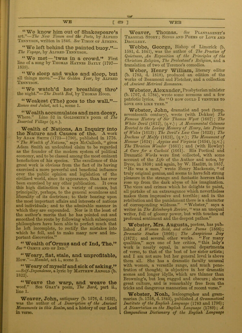 “ We know him out of Shakespeare’s art.”—The New Timon and the Poets, by Alfred Tennyson, written in 1846. See Timon of Athens. “We left behind the painted buoy.”— The Voyage, by Alfred Tennyson. “We met—’twas in a crowd.” First line of a song by Thomas Haynes Bayly (1797— 1839). “We sleep and wake and sleep, but all things move.”—The Golden Year, by Alfred Tennyson. “We watch’d her breathing thro’ the night.”—The Death Bed, by Thomas Hood. “Weakest (The) goes to the wall.”— Borneo and Juliet, act i., scene 1. “Wealth accumulates and men decay, Where.” Line 52 in Goldsmith’s poem of The Deserted Village (q.v.). Wealth of Nations, An Inquiry into the Nature and Causes of the. A work by Adam Smith (1723—1790), published in 1776. “ The Wealth of Nations,” says McCulloch, “gives Adam Smith an undoubted claim to be regarded as the founder of the modem system of political economy, and to be classed among the most eminent benefactors of his species. The excellence of this great work is obvious from the fact of its having exercised a more powerful and beneficial influence over the public opinion and legislation of the civilised world, since its appearance, than has ever been exercised by any other publication. It owes this high distinction to a variety of causes, but principally, perhaps, to the general soundness and liberality of its doctrines; to their bearing upon the most important affairs and interests of nations and individuals; and to the admirable manner in which they are expounded. Nor is it the least of the author’s merits that he has pointed out and smoothed the route by following which subsequent philosophers have been able to perfect much that he left incomplete, to rectify the mistakes into which he fell, and to make many new and im- portant discoveries.” “ Wealth of'Ormuz and of Ind, The.” See “ Ormuz and of Ind.” “Weary, flat, stale, and unprofitable, How.”—Hamlet, act i., scene 2. “ Weary of myself and sick of asking.” —Self-Dependence, a lyric by Matthew Arnold (b. 1822). “Weave the warp, and weave the woof.” See Gray’s poem, The Bard, part ii., line 1. Weaver, John, antiquary (b. 1576, d. 1632), was the author of A Description of the Ancient Monuments in this Realm, and a history of our Lord in verse. Weaver, Thomas. See Plantaoenet’s Tragical Story ; Songs and Poems of Love and Drollery. Webbe, George, Bishop of Limerick (b. 1581, d. 1641), was the author of The Practice of Quietness, An Exposition of the Principles of the Christian Religion, The Protestant's Religion, and a translation of two of Terence’s comedies. Weber, Henry William, literary editor (b. 1783, d. 1818), produced an edition of the works of Beaumont and Fletcher, and a collection of Ancient Metrical Romances. Webster, Alexander, Presbyterian minister (b. 1707, d. 1784), wrote some sermons and a few patriotic lyrics. See “ 0 how could I venture to LOVE ONE LIKE THEE.” Webster, John, dramatist and poet (temp, seventeenth century), wrote (with Dekker) The Famous History of Sir Thomas Wyat (1607); The White Devil (1612), (q.v.) ; A Monumental Columns Erected to the Loving Memory of Henry, late Prince of Wales (1613); The Devil’s Law Case (1623); The Duchess of Malfy (1623), (q.v.); The Monument of Honour (1624) ; Appius and Virginia (1654), (q.v.); The Thracian Wonder (1661) ; and (with Rowley) A Cure for a Cuckold (1661). His Poetical and Dramatic Works were first collected, with some account of the Life of the Author and notes, by Dyce, in 1830 ; and again, by W. Hazlitt, in 1857. “He was a man,” wrote Henry Mackenzie, “of truly original genius, and seems to have felt strong pleasure in the strange and fantastic horrors that rose up from the dark abyss of his imagination. The vices and crimes which he delights to paint, all partake of an extravagance which nevertheless makes them impressive and terrible; and in the retribution and the punishment there is a character of corresponding wildness.” “ Webster,” says a writer in The Edinburgh Revieiv, “ was an unequal writer, full of gloomy power, but with touches of profound sentiment and the deepest pathos.” Webster, Mrs. Augusta, poetess, has pub- lished A Woman Sold, and other Poems (1866); Dramatic Studies (1866); The Auspicious Day (1872); and soveral other works. “For many qualities,” says one of her critics, “ this lady’s work is nearly equal, in several departments of verse, to that of the best of her sister artists; and I am not sure but her general level is above them all. She has a dramatic faculty unusual with women, a versatilo range, and much pene- tration of thought; is objective in her dramatic scenes and longer idylls, which are thinner than Browning’s, but les^ ruggod and obscure; shows great culture, and is remarkably free from the tricks and dangorous mannerism of recent verse.” Webster, Noah, lexicographer and gram- marian (b. 1758, d. 1843), published A Grammatical Institute of the English Language (1783 and 1796); A Dissertation on the English Language (1789); A Compendious Dictionary of the English Language