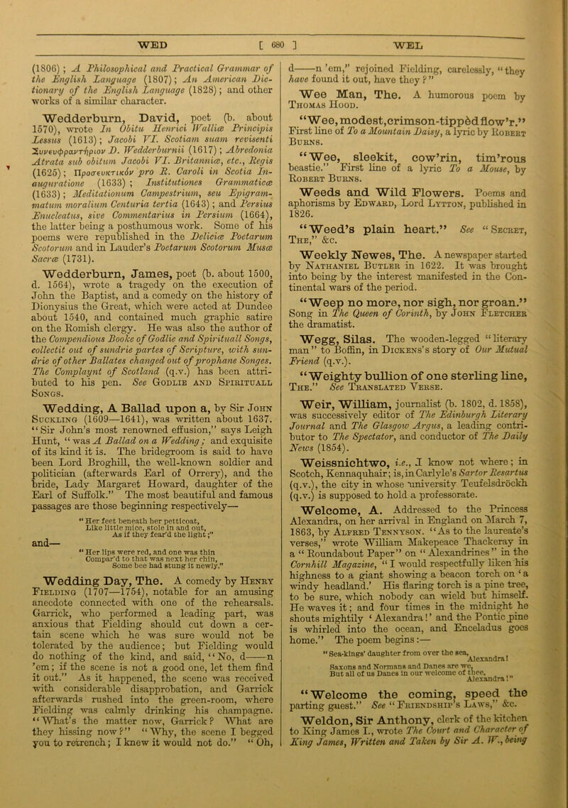 (1806) ; A Philosophical and Practical Grammar of the English Language (1807); An American Dic- tionary of the English Language (1828); and other works of a similar character. Wedderburn, David, poet (b. about 1570), wrote In Obitu Henrici 1 Fall ice Principle Lessus (1613); Jacobi VI. Scotiam suatn rcvisenti 'Zvvevcppa.vTripiov D. Wedderburnii (1617); Abredonia Atrata sub obitum Jacobi VI. Britannia?, etc., Regis (1625); UpocreuKTuciu pro R. Caroli in Scotia In- augurations (1633) ; Institutiones Grammatical (1633); Meditationum Campestrium, seu Epigram- matum moralium Centuria tertia (1643); and Persius Enucleatiis, sive Commentarius in Persium (1664), the latter being a posthumous work. Some of his poems were republished in the Delicice Poetarum Scotorum and in Lauder’s Poetarum Scotorum Musce Sacrce (1731). Wedderburn, James, poet (b. about 1500, d. 1564), wrote a tragedy on the execution of John the Baptist, and a comedy on the history of Dionysius the Great, which were acted at Dundee about 1540, and contained much graphic satire on the Romish clergy. He was also the author of the Compendious Booke of Godlie and Spirituall Songs, collectit out of sundrie partes of Scripture, with sun- drie of other Ballates changed out of prophane Songes. The Complaynt of Scotland (q.v.) has been attri- buted to his pen. See Godlie and Spirituall Songs. Wedding, A Ballad upon a, by Sir John Suckling (1609—1641), was written about 1637. “Sir John’s most renowned effusion,” says Leigh Hunt, “was A Ballad on a Wedding; and exquisite of its kind it is. The bridegroom is said to have been Lord Broghill, the well-known soldier and politician (afterwards Earl of Orrery), and the bride, Lady Margaret Howard, daughter of the Earl of Suffolk.” The most beautiful and famous passages are those beginning respectively— “ Her feet beneath her petticoat, Like little mice, stole in and out, As if they fear'd the light and— “ Her lips were red, and one was thin Compar'd to that was next her chin. Some bee had stung it newly.” Wedding Day, The. A comedy by Henry Fielding (1707—1754), notable for an amusing anecdote connected with one of the rehearsals. Garrick, who performed a leading part, was anxious that Fielding should cut down a cer- tain scene which he was sure would not be tolerated by the audience; but Fielding would do nothing of the kind, and said, “No, d n ’em; if the scene is not a good one, let them find it out.” As it happened, the scene was received with considerable disapprobation, and Garrick afterwards rushed into the green-room, where Fielding was calmly drinking his champagne. “What’s the matter now, Garrick? What are they hissing now?” “Why, the scene I begged you to retrench; I knew it would not do.” “ Oh, d n’em,” rejoined Fielding, carelessly, “ they have found it out, have they ? ” Wee Man, The. A humorous poem by Thomas Hood. “Wee, modest, crimson-tipped flow’r.” First line of To a Mowntain Daisy, a lyric by Robert Burns. “Wee, sleekit, cow’rin, tim’rous beastie.” First line of a lyric To a Mouse, by Robert Burns. Weeds and Wild Flowers. Poems and aphorisms by Edward, Lord Lytton, published in 1826. “Weed’s plain heart.” See “Secret, The,” &c. Weekly Newes, The. A newspaper started by Nathaniel Butler in 1622. It was brought into being by the interest manifested in the Con- tinental wars of the period. “Weep no more, nor sigh, nor groan.” Song in The Queen of Corinth, by John Fletcher the dramatist. Wegg, Silas. The wooden-legged “literary man” to Boffin, in Dickens’s story of Our Mutual Friend (q.v.). “Weighty bullion of one sterling line, The.” See Translated Yerse. Weir, William, journalist (b. 1802, d. 1858), was successively editor of The Edinburgh Literary Journal and The Glasgow Argus, a leading contri- butor to The Spectator, and conductor of The Daily News (1854). Weissnichtwo, i.e., 1 know not where; in Scotch, Kennaquhair; is, in Carlyle’s Sartor Resartus (q.v.), the city in whose university Teufelsdrockh (q.v.) is supposed to hold a professorate. Welcome, A. Addressed to the Princess Alexandra, on her arrival in England on March 7, 1863, by Alfred Tennyson. “As to the laureate’s verses,” ■wrote William Makepeace Thackeray in a “ Roundabout Paper” on “ Alexandrines” in the Cornhill Magazine, “ I would respectfully liken his highness to a giant showing a beacon torch on ‘ a windy headland.’ His flaring torch is a pine tree, to be sure, which nobody can wield but himself. He waves it; and four times in the midnight he shouts mightily 1 Alexandra! ’ and the Pontic pine is whirled into the ocean, and Enceladus goes home.” The poem begins:— “ Sea-kings’ daughter from over the sea, Alexandra! Saxons and Normans and Danes are we. But all of us Danes In our welcome of thee, Alexandra! ” “Welcome the coming, speed the parting guest.” See “ Friendship's Laws,” &c. Weldon, Sir Anthony, clerk of the kitchen to King James I., wrote The Court and Character of King James, Written and Taken by Sir A. W., being